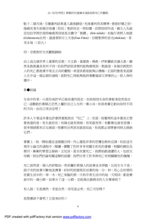 由《好好哭吧》輕鬆的兒童繪本淺談面對死亡的觀點
6
駐十二個月後，方據審判結果進入最後歸宿，死後審判有其標準，善惡好壞之別，
端視死者生前視否恪遵〈陀拉〉聖訓而定，例如據一民間信仰所述，猶太人先祖
亞伯拉罕將於彼時檢視男信徒是否嚴守「割禮」 (brit milah)，未施行者將入地獄
(Gehennom)永刑，通過者則可上天堂(Gan Fden)，目睹聖神的容光(shekina)，享
受永福。（註九）
四、宗教對於生死觀點歸納
由上述五個世界上重要的宗教：天主教、基督教、佛教、伊斯蘭教及猶太教，雖
然各教教義各有所不同，但我們卻很清楚的能夠發現到一點就是，各個宗教對於
人的死亡都抱著平常且正向的觀點，希望其教徒能夠以積極、正面的態度來迎接
人生中這一個必經的過程。面對死亡時能夠抱持著歡愉卻又神聖的心，投入神的
懷中。
參●結論
生命中的某一小部份或許早已被命運所設定，但我相信生命的掌舵者依然是自
己，這艘航於萬傾之茫然上屬於自己人生的一葉小舟，你我希冀它航向如何不同
的方向，由自己來決定吧！
許多人乍看這本書也許會將重點放在“死亡”上，但是，我覺得的這本書真正想
要表達的是：有生就有死；有陽光就有黑暗；有笑就有哭；有歡樂也就有悲傷。
很多情緒都有正反兩面，現實的自然狀況就是如此，你我都必須學會同時去接納
它們。
事實上，我一開始選定這個題目時，內心還是非常的恐懼也稍有忌諱。但從這次
寫作小論文的過程中，閱讀、瀏覽了許許多多有關生和死的書籍、相關的網站及
期刊，漸漸的學習去接納，去包容，甚至欣賞死亡。我開始跟週遭的人，包括父
母親、朋友們討論有關這類的話題。我們分享了許多與死亡有相關聯性的種種。
死亡固然是一個人的終點站，然而屬於那個人的故事並未停歇，反而生生不息，
說不完的故事不斷地流傳著。好好的把握現在活著的每一分一秒；用心且珍惜的
欣賞生活中的一草一木，死亡來臨的那一天和平常生活中的每一天相同，都是樂
曲中的一個小節，如果少了這一小節，怎能奏出最精采的人生樂章呢？
有人說：生是偶然，老是自然，而死是必然。死亡可怕嗎？
我想應該不會吧！它是美好的！
PDF created with pdfFactory trial version www.pdffactory.com
 