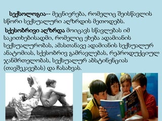 სექსოლოგია-- მეცნიერება, რომელიც შეისწავლის
სწორი სექსუალური აღზრდის მეთოდებს.
სქესობრივი აღზრდა მოიცავს სწავლებას იმ
საკითხებისადმი, რომელიც ეხება ადამიანის
სექსუალურობას, ამასთანავე ადამიანის სექსუალურ
ანატომიას, სქესობრივ გამრავლებას, რეპროდუქციულ
ჯანმრთელობას, სექსუალურ აბსტინენციას
(თავშეკავებას) და ჩასახვას.
 