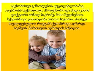 სქესობრივი განათლების აუცილებლობაზე
საუბრობს სექსოლოგი, პროფესორი და მედიცინის
დოქტორი არჩილ ბაქრაძე. მისი შეფასებით,
სქესობრივი განათლება არათუ საჭირო, არამედ
სავალდებულოა რადგან სქესობრივი აღზრდა
ბავშვის, მოზარდის აღზრდის ნაწილია.
 