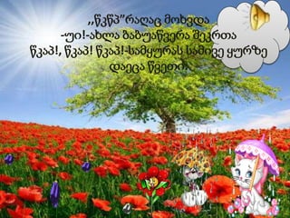 ,,წკწპ”რაღაც მოხვდა
-უი!-ახლა ბაბუაწვერა შეკრთა
წკაპ!, წკაპ! წკაპ!-სამყურას სამივე ყურზე
დაეცა წვეთი.
 