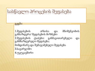 სასწავლო პროცესის შეფასება
გეგმა:
1.შეფასების არსისა და მნიშვნეობის
განსაზღვრა/ შეფასების მიზნები
2.შეფასების ტიპები: განმავითარებელი და
განმსაზღვრელი შეფასება;
მიმდინარე და შემაჯამებელი შეფასება
3.სავარჯიშო
4.უკუკავშირი
 