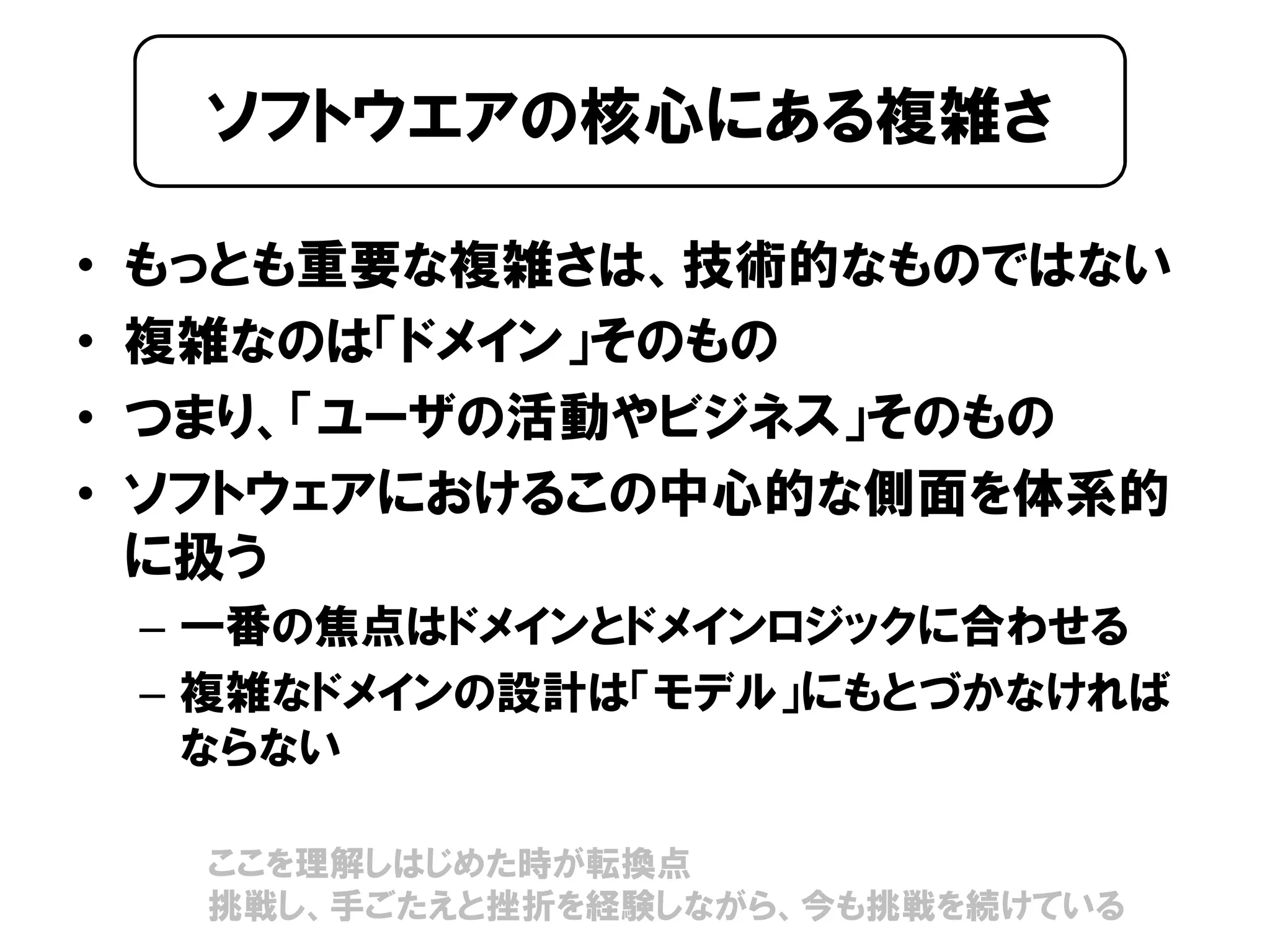 • もっとも重要な複雑さは、技術的なものではない
• 複雑なのは「ドメイン」そのもの
• つまり、「ユーザの活動やビジネス」そのもの
• ソフトウェアにおけるこの中心的な側面を体系的
に扱う
– 一番の焦点はドメインとドメインロジックに合わせる
– 複雑なドメインの設計は「モデル」にもとづかなければ
ならない
ソフトウエアの核心にある複雑さ
ここを理解しはじめた時が転換点
挑戦し、手ごたえと挫折を経験しながら、今も挑戦を続けている
 