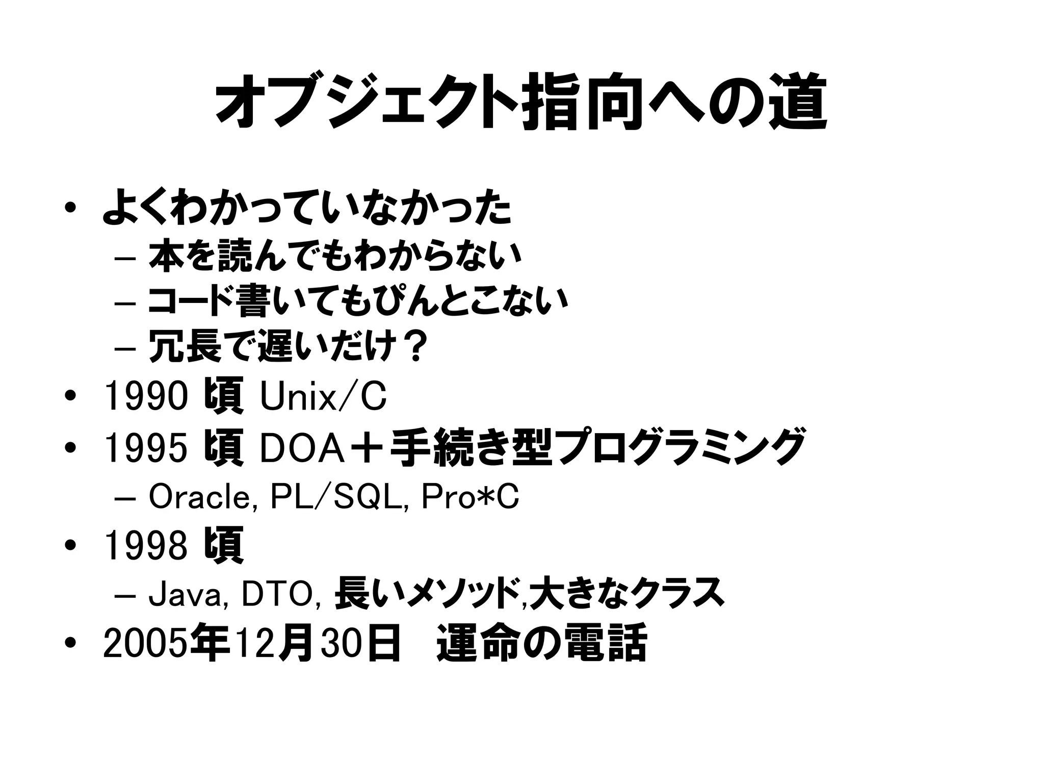 オブジェクト指向への道
• よくわかっていなかった
– 本を読んでもわからない
– コード書いてもぴんとこない
– 冗長で遅いだけ？
• 1990 頃 Unix/C
• 1995 頃 DOA＋手続き型プログラミング
– Oracle, PL/SQL, Pro*C
• 1998 頃
– Java, DTO, 長いメソッド,大きなクラス
• 2005年12月30日 運命の電話
 