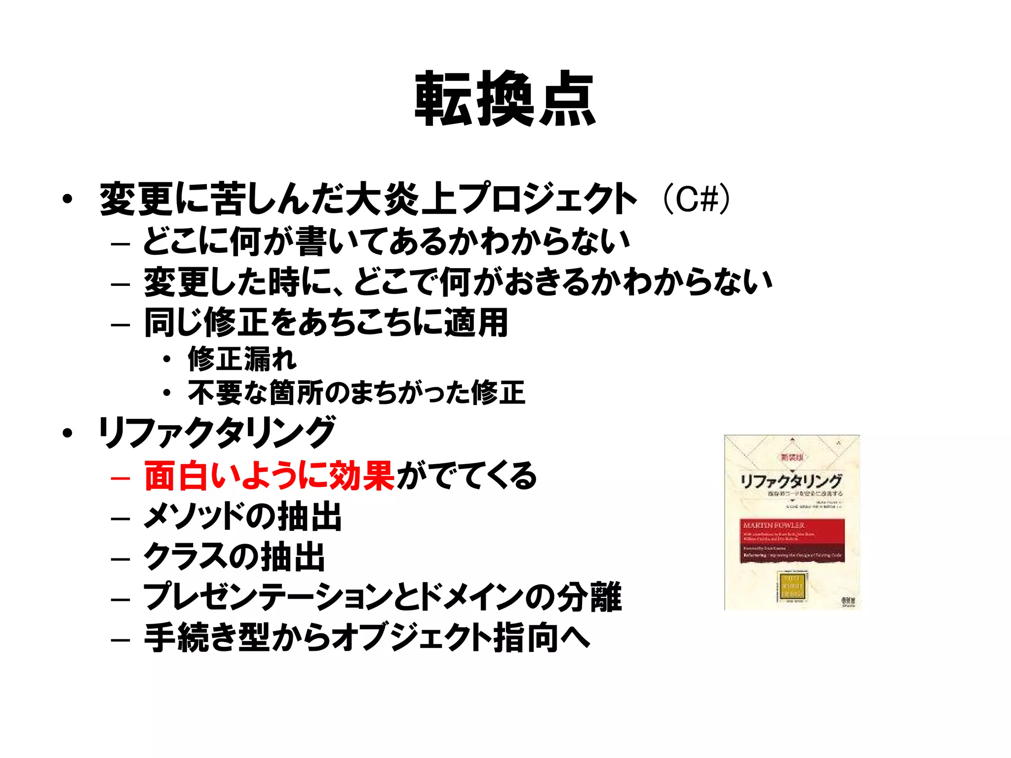 転換点
• 変更に苦しんだ大炎上プロジェクト (C#)
– どこに何が書いてあるかわからない
– 変更した時に、どこで何がおきるかわからない
– 同じ修正をあちこちに適用
• 修正漏れ
• 不要な箇所のまちがった修正
• リファクタリング
– 面白いように効果がでてくる
– メソッドの抽出
– クラスの抽出
– プレゼンテーションとドメインの分離
– 手続き型からオブジェクト指向へ
 