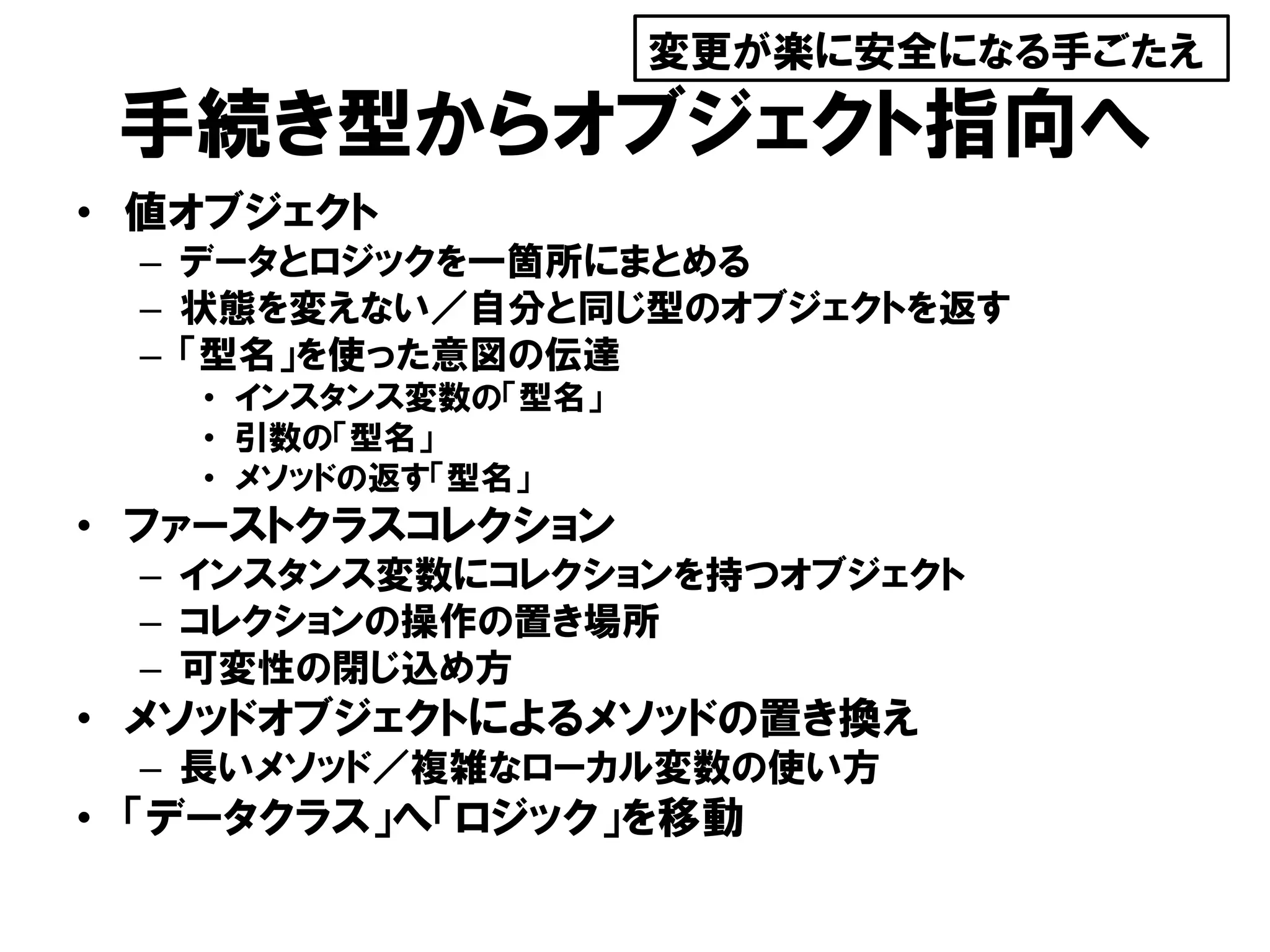 手続き型からオブジェクト指向へ
• 値オブジェクト
– データとロジックを一箇所にまとめる
– 状態を変えない／自分と同じ型のオブジェクトを返す
– 「型名」を使った意図の伝達
• インスタンス変数の「型名」
• 引数の「型名」
• メソッドの返す「型名」
• ファーストクラスコレクション
– インスタンス変数にコレクションを持つオブジェクト
– コレクションの操作の置き場所
– 可変性の閉じ込め方
• メソッドオブジェクトによるメソッドの置き換え
– 長いメソッド／複雑なローカル変数の使い方
• 「データクラス」へ「ロジック」を移動
変更が楽に安全になる手ごたえ
 