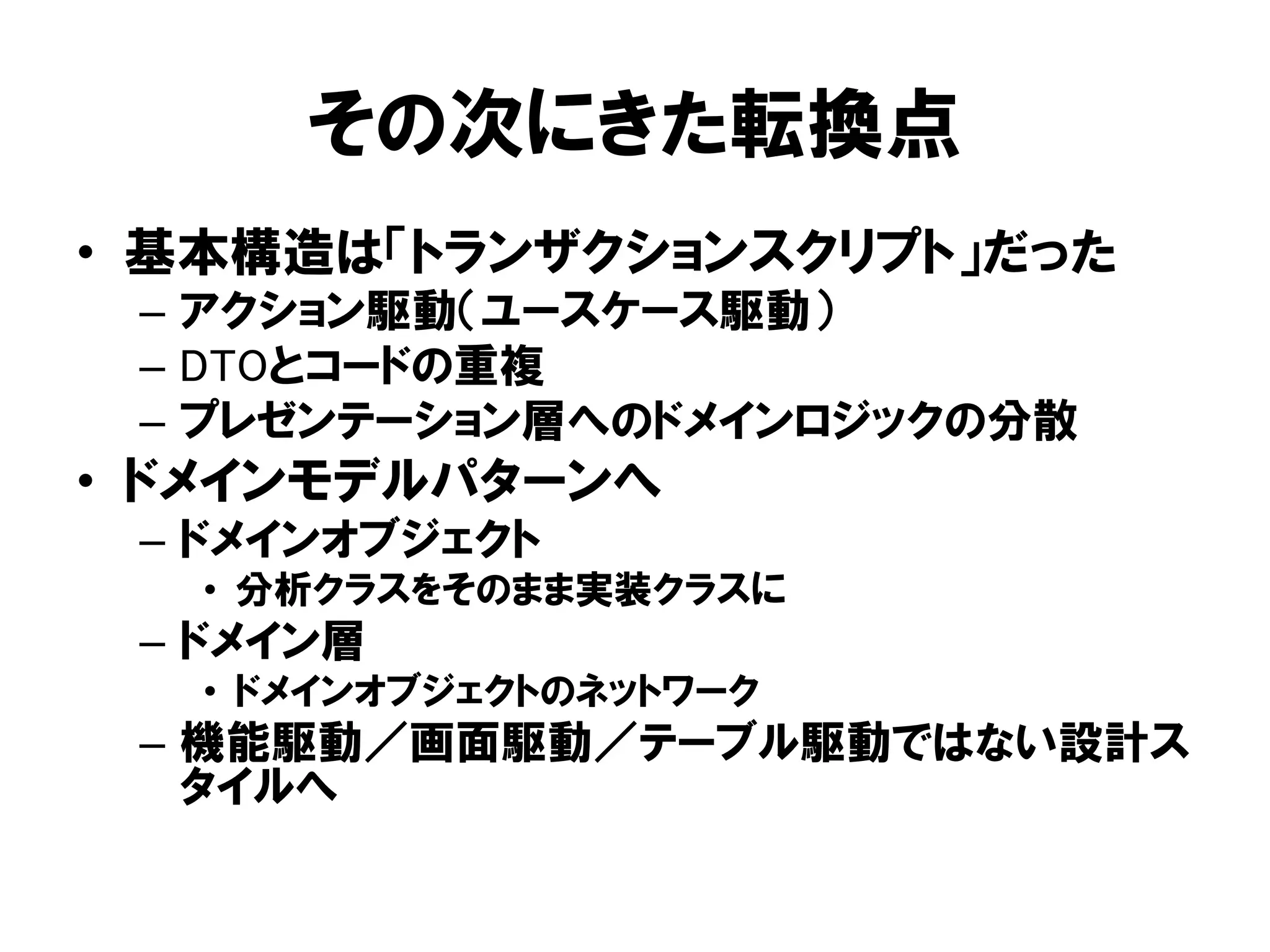 その次にきた転換点
• 基本構造は「トランザクションスクリプト」だった
– アクション駆動（ユースケース駆動）
– DTOとコードの重複
– プレゼンテーション層へのドメインロジックの分散
• ドメインモデルパターンへ
– ドメインオブジェクト
• 分析クラスをそのまま実装クラスに
– ドメイン層
• ドメインオブジェクトのネットワーク
– 機能駆動／画面駆動／テーブル駆動ではない設計ス
タイルへ
 
