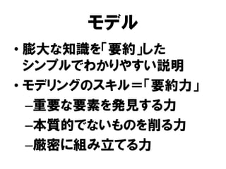 モデル
• 膨大な知識を「要約」した
シンプルでわかりやすい説明
• モデリングのスキル＝「要約力」
–重要な要素を発見する力
–本質的でないものを削る力
–厳密に組み立てる力
 