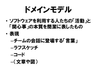 ドメインモデル
• ソフトウェアを利用する人たちの「活動」と
「関心事」の本質を簡潔に表したもの
• 表現
–チームの会話に登場する「言葉」
–ラフスケッチ
–コード
–（文章や図）
 