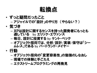 転換点
• ずっと疑問だったこと
– アジャイルでの「設計」のやり方 （やらない？）
• 気づき
– ＸＰは設計に関するセンスを持った開発者にもっとも
適している by エリック・エヴァンス
– 毎日、設計に投資する by ケント・ベック
– オブジェクト指向では、分析/設計/実装/保守は「シー
ムレス」である by バートランド・メイヤー
• 行動
– オブジェクト指向の「変更容易性」の勉強のしなおし
– 現場での体験と手ごたえ
– エクストリームプログラミングの再発見
 