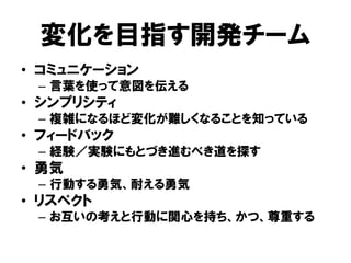 変化を目指す開発チーム
• コミュニケーション
– 言葉を使って意図を伝える
• シンプリシティ
– 複雑になるほど変化が難しくなることを知っている
• フィードバック
– 経験／実験にもとづき進むべき道を探す
• 勇気
– 行動する勇気、耐える勇気
• リスペクト
– お互いの考えと行動に関心を持ち、かつ、尊重する
 
