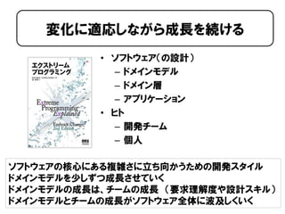 • ソフトウェア（の設計）
– ドメインモデル
– ドメイン層
– アプリケーション
• ヒト
– 開発チーム
– 個人
変化に適応しながら成長を続ける
ソフトウェアの核心にある複雑さに立ち向かうための開発スタイル
ドメインモデルを少しずつ成長させていく
ドメインモデルの成長は、チームの成長 （要求理解度や設計スキル）
ドメインモデルとチームの成長がソフトウェア全体に波及しくいく
 