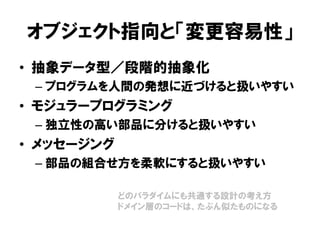 オブジェクト指向と「変更容易性」
• 抽象データ型／段階的抽象化
– プログラムを人間の発想に近づけると扱いやすい
• モジュラープログラミング
– 独立性の高い部品に分けると扱いやすい
• メッセージング
– 部品の組合せ方を柔軟にすると扱いやすい
どのパラダイムにも共通する設計の考え方
ドメイン層のコードは、たぶん似たものになる
 