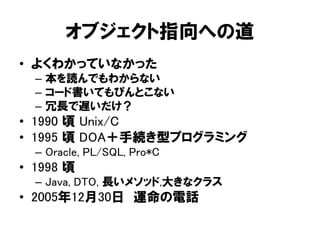 オブジェクト指向への道
• よくわかっていなかった
– 本を読んでもわからない
– コード書いてもぴんとこない
– 冗長で遅いだけ？
• 1990 頃 Unix/C
• 1995 頃 DOA＋手続き型プログラミング
– Oracle, PL/SQL, Pro*C
• 1998 頃
– Java, DTO, 長いメソッド,大きなクラス
• 2005年12月30日 運命の電話
 