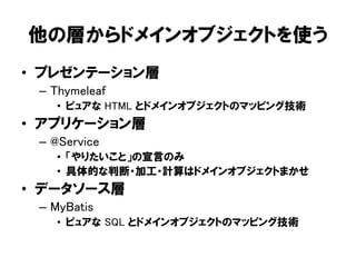 他の層からドメインオブジェクトを使う
• プレゼンテーション層
– Thymeleaf
• ピュアな HTML とドメインオブジェクトのマッピング技術
• アプリケーション層
– @Service
• 「やりたいこと」の宣言のみ
• 具体的な判断・加工・計算はドメインオブジェクトまかせ
• データソース層
– MyBatis
• ピュアな SQL とドメインオブジェクトのマッピング技術
 