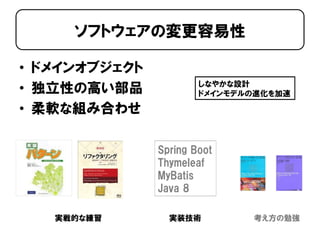 • ドメインオブジェクト
• 独立性の高い部品
• 柔軟な組み合わせ
ソフトウェアの変更容易性
実戦的な練習 考え方の勉強
Spring Boot
Thymeleaf
MyBatis
Java 8
実装技術
しなやかな設計
ドメインモデルの進化を加速
 