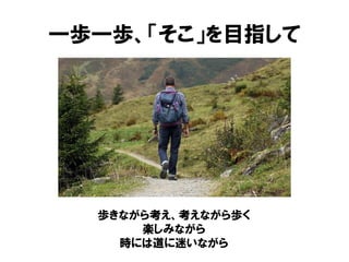 一歩一歩、「そこ」を目指して
歩きながら考え、考えながら歩く
楽しみながら
時には道に迷いながら
 
