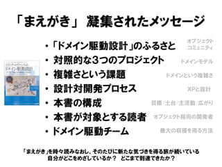 「まえがき」 凝集されたメッセージ
• 「ドメイン駆動設計」のふるさと
• 対照的な３つのプロジェクト
• 複雑さという課題
• 設計対開発プロセス
• 本書の構成
• 本書が対象とする読者
• ドメイン駆動チーム
オブジェクト
コミュニティ
ドメインモデル
ドメインという複雑さ
ＸＰと設計
目標/土台/主活動/広がり
オブジェクト指向の開発者
最大の収穫を得る方法
「まえがき」を時々読みなおし、そのたびに新たな気づきを得る旅が続いている
自分がどこをめざしているか？ どこまで到達できたか？
 