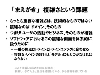 「まえがき」 複雑さという課題
• もっとも重要な複雑さは、技術的なものではない
• 複雑なのは「ドメイン」そのもの
• つまり「ユーザの活動やビジネス」そのものが複雑
• ソフトウェアにおけるこの複雑な側面を体系的に
扱うために
– 一番の焦点はドメインとドメインロジックに合わせる
– 複雑なドメインの設計は「モデル」にもとづかなければ
ならない
ここを理解しはじめた時が転換点
挑戦し、手ごたえと挫折を経験しながら、今も挑戦を続けている
 