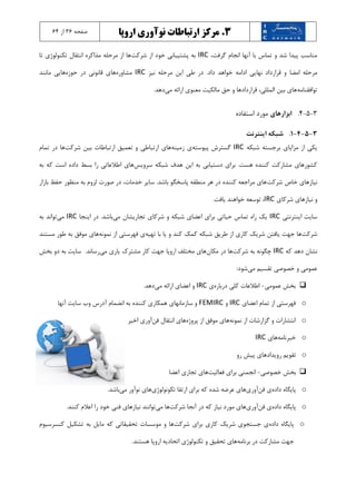 3.‫مرکز‬‫اروپا‬ ‫نوآوری‬ ‫ارتباطات‬‫صفحه‬36‫از‬6۴
،‫گرفت‬ ‫انجام‬ ‫آنها‬ ‫با‬ ‫تماس‬ ‫و‬ ‫شد‬ ‫پیدا‬ ‫مناسب‬IRC‫شرکت‬ ‫از‬ ‫خود‬ ‫پشتیبانی‬ ‫به‬‫تا‬ ‫تکنولوژي‬ ‫انتقال‬ ‫مذاکره‬ ‫مرحله‬ ‫از‬ ‫ها‬
‫امضا‬ ‫مرحله‬‫نیز‬ ‫مرحله‬ ‫اين‬ ‫طی‬ ‫در‬ .‫داد‬ ‫خواهد‬ ‫ادامه‬ ‫نهايی‬ ‫قرارداد‬ ‫و‬IRC‫مشاوره‬‫حوزه‬ ‫در‬ ‫قانونی‬ ‫هاي‬‫مانند‬ ‫هايی‬
‫توافقنامه‬‫می‬ ‫ارائه‬ ‫معنوي‬ ‫مالکیت‬ ‫حق‬ ‫و‬ ‫قراردادها‬ ،‫المللی‬ ‫بین‬ ‫هاي‬.‫دهد‬
3-5-۴.‫ابزارهاي‬‫استفاده‬ ‫مورد‬
3-5-4-1.‫اينترنت‬ ‫شبکه‬
‫شبکه‬ ‫برجسته‬ ‫مزاياي‬ ‫از‬ ‫يکی‬IRC‫پیوسته‬ ‫گسترش‬‫زمینه‬ ‫ي‬‫ارت‬ ‫هاي‬‫شرکت‬ ‫بین‬ ‫ارتباطات‬ ‫تعمیق‬ ‫و‬ ‫باطی‬‫تمام‬ ‫در‬ ‫ها‬
‫سرويس‬ ‫شبکه‬ ‫هدف‬ ‫اين‬ ‫به‬ ‫دستیابی‬ ‫براي‬ .‫هست‬ ‫کننده‬ ‫مشارکت‬ ‫کشورهاي‬‫به‬ ‫که‬ ‫است‬ ‫داده‬ ‫بسط‬ ‫را‬ ‫اطالعاتی‬ ‫هاي‬
‫شرکت‬ ‫خاص‬ ‫نیازهاي‬‫بازار‬ ‫حفظ‬ ‫منظور‬ ‫به‬ ‫لزوم‬ ‫صورت‬ ‫در‬ ،‫خدمات‬ ‫ساير‬ .‫باشد‬ ‫پاسخگو‬ ‫منطقه‬ ‫هر‬ ‫در‬ ‫کننده‬ ‫مراجعه‬ ‫هاي‬
‫نیاز‬ ‫و‬‫شرکا‬ ‫هاي‬‫ي‬IRC.‫يافت‬ ‫خواهند‬ ‫توسعه‬ ،
‫اينترنتی‬ ‫سايت‬IRC‫می‬ ‫تجاريشان‬ ‫شرکاي‬ ‫و‬ ‫شبکه‬ ‫اعضاي‬ ‫براي‬ ‫حیاتی‬ ‫تماس‬ ‫راه‬ ‫يک‬‫اينجا‬ ‫در‬ .‫باشد‬IRC‫می‬‫به‬ ‫تواند‬
‫شرکت‬‫تهیه‬ ‫با‬ ‫يا‬ ‫و‬ ‫کند‬ ‫کمک‬ ‫شبکه‬ ‫طريق‬ ‫از‬ ‫کاري‬ ‫شريک‬ ‫يافتن‬ ‫جهت‬ ‫ها‬‫نمونه‬ ‫از‬ ‫فهرستی‬ ‫ي‬‫مستند‬ ‫طور‬ ‫به‬ ‫موفق‬ ‫هاي‬
‫که‬ ‫دهد‬ ‫نشان‬IRC‫شرکت‬ ‫به‬ ‫چگونه‬‫مکان‬ ‫در‬ ‫ها‬‫می‬ ‫ياري‬ ‫مشترك‬ ‫کار‬ ‫جهت‬ ‫اروپا‬ ‫مختلف‬ ‫هاي‬‫بخش‬ ‫دو‬ ‫به‬ ‫سايت‬ .‫رساند‬
‫می‬ ‫تقسیم‬ ‫خصوصی‬ ‫و‬ ‫عمومی‬:‫شود‬
‫عمومی‬ ‫بخش‬-‫درباره‬ ‫کلی‬ ‫اطالعات‬‫ي‬IRC‫می‬ ‫ارائه‬ ‫اعضاي‬ ‫و‬.‫دهد‬
o‫اعضاي‬ ‫تمام‬ ‫از‬ ‫فهرستی‬IRC‫و‬FEMIRC‫سايت‬ ‫وب‬ ‫آدرس‬ ‫انضمام‬ ‫به‬ ‫کننده‬ ‫همکاري‬ ‫سازمانهاي‬ ‫و‬‫آنها‬
o‫نمونه‬ ‫از‬ ‫گزارشات‬ ‫و‬ ‫انتشارات‬‫پروژه‬ ‫از‬ ‫موفق‬ ‫هاي‬‫فن‬ ‫انتقال‬ ‫هاي‬‫اخیر‬ ‫آوري‬
o‫خبرنامه‬‫هاي‬IRC
o‫رويداد‬ ‫تقويم‬‫رو‬ ‫پیش‬ ‫هاي‬
‫خصوصی‬ ‫بخش‬-‫فعالیت‬ ‫براي‬ ‫انجمنی‬‫اعضا‬ ‫تجاري‬ ‫هاي‬
o‫داده‬ ‫پايگاه‬‫فن‬ ‫ي‬‫آوري‬‫تکونولوژي‬ ‫ارتقا‬ ‫براي‬ ‫که‬ ‫شده‬ ‫عرضه‬ ‫هاي‬‫می‬ ‫نوآور‬ ‫هاي‬.‫باشد‬
o‫داده‬ ‫پايگاه‬‫فن‬ ‫ي‬‫آ‬‫وري‬‫شرکت‬ ‫آنجا‬ ‫در‬ ‫که‬ ‫نیاز‬ ‫مورد‬ ‫هاي‬‫می‬ ‫ها‬‫نیاز‬ ‫توانند‬.‫کنند‬ ‫اعالم‬ ‫را‬ ‫خود‬ ‫فنی‬ ‫هاي‬
o‫داده‬ ‫پايگاه‬‫شرکت‬ ‫براي‬ ‫کاري‬ ‫شريک‬ ‫جستجوي‬ ‫ي‬‫کنسرسیوم‬ ‫تشکیل‬ ‫به‬ ‫مايل‬ ‫که‬ ‫تحقیقاتی‬ ‫موسسات‬ ‫و‬ ‫ها‬
‫برنامه‬ ‫در‬ ‫مشارکت‬ ‫جهت‬.‫هستند‬ ‫اروپا‬ ‫اتحاديه‬ ‫تکنولوژي‬ ‫و‬ ‫تحقیق‬ ‫هاي‬
 