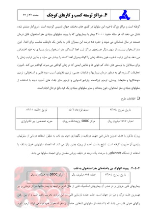 4.‫کوچک‬ ‫کارهای‬ ‫و‬ ‫کسب‬ ‫توسعه‬ ‫مراکز‬‫صفحه‬۴7‫از‬6۴
‫ها‬ ‫کشور‬ ‫در‬ ‫سلولها‬ ‫اين‬ ‫ذخیره‬ ‫بزرگ‬ ‫مراکز‬ ‫و‬ ‫است‬ ‫گرفته‬‫است‬ ‫گرديده‬ ‫تاسیس‬ ‫جهان‬ ‫مختلف‬ ‫ي‬.‫شده‬ ‫منتشر‬ ‫مرورآمار‬
‫حدود‬ ‫ساله‬ ‫هر‬ ‫که‬ ‫دهد‬ ‫می‬ ‫نشان‬30000‫درمان‬ ‫قابل‬ ،‫استخوان‬ ‫مغز‬ ‫بنیادي‬ ‫سلولهاي‬ ‫پیوند‬ ‫با‬ ‫که‬ ‫بیماريهايی‬ ‫با‬ ‫بیمار‬
‫حدود‬ ‫و‬ ‫شوند‬ ‫می‬ ‫شناسائی‬ ‫سال‬ ‫در‬ ‫هستند‬75‫خون‬ ‫اهداء‬ ‫براي‬ ‫مناسب‬ ‫داوطلب‬ ‫يک‬ ‫يافتن‬ ‫به‬ ‫قادر‬ ‫بیماران‬ ‫اين‬ ‫درصد‬
‫اختصاص‬ ‫خود‬ ‫به‬ ‫بسیاري‬ ‫زمان‬ ‫استخوان‬ ‫مغز‬ ‫کنندگان‬ ‫اهدا‬ ‫ثبت‬ ‫مراکز‬ ‫جستجوي‬ ‫ديگر‬ ‫سوي‬ ‫از‬ .‫نیستند‬ ‫استخوان‬ ‫مغز‬
‫را‬ ‫زمان‬ ‫ترتیب‬ ‫اين‬ ‫به‬ ‫و‬ ‫سازد‬ ‫می‬ ‫بیشتر‬ ‫را‬ ‫کننده‬ ‫اهدا‬ ‫ومیزان‬ ‫کوتاه‬ ‫را‬ ‫زمان‬ ‫بندناف‬ ‫خون‬ ‫ذخیره‬ ‫ترتیب‬ ‫اين‬ ‫به‬ ‫دهد‬ ‫می‬
‫نق‬ ‫و‬ ‫ها‬ ‫خونی‬ ‫کم‬ ،‫حاد‬ ‫هاي‬ ‫لوسمی‬ ‫به‬ ‫مبتاليان‬ ‫براي‬‫کند‬ ‫می‬ ‫کوتاهتر‬ ‫میرند‬ ‫می‬ ‫کوتاهی‬ ‫زمان‬ ‫در‬ ‫که‬ ‫ايمنی‬ ‫ايص‬.‫امروزه‬
‫ترمیم‬ ،‫استخوانی‬ ‫و‬ ‫قلبی‬ ‫ديده‬ ‫آسیب‬ ‫بافتهاي‬ ‫ترمیم‬ ،‫عصبی‬ ‫ضايعات‬ ‫و‬ ‫بیماريها‬ ‫درمان‬ ‫منظور‬ ‫به‬ ‫اي‬ ‫گسترده‬ ‫تحقیقات‬
‫اس‬ ‫با‬ ‫ديده‬ ‫آسیب‬ ‫هاي‬ ‫بافت‬ ‫ساير‬ ‫ترمیم‬ ‫و‬ ‫انسولین‬ ‫وترشح‬ ‫لوزالمعده‬ ‫ترمیم‬ ،‫پوستی‬ ‫ضايعات‬ ‫و‬ ‫سوختگیها‬‫از‬ ‫تفاده‬
‫است‬ ‫انجام‬ ‫درحال‬ ‫بالغ‬ ‫فرد‬ ‫يک‬ ‫بنیادي‬ ‫سلولهاي‬ ‫ساير‬ ‫و‬ ‫بندناف‬ ‫خون‬ ،‫استخوان‬ ‫مغز‬ ‫بنیادي‬ ‫سلولهاي‬.
‫اطال‬‫عا‬‫طرح‬ ‫ت‬
:‫شروع‬ ‫تاریخ‬04/83:‫قرارداد‬ ‫مدت‬6‫ماه‬:‫خاتمه‬ ‫تاریخ‬11/83
:‫اعتبار‬1747‫ریال‬ ‫میلیون‬‫مرکز‬SBDC‫رویان‬ ‫پژوهشکده‬ :‫تکنولوژی‬ ‫بیو‬ :‫تخصصی‬ ‫حوزه‬
‫سلولهای‬ ‫از‬ ‫درمانی‬ ‫استفاده‬ ‫منظور‬ ‫به‬ ‫ناف‬ ‫بند‬ ‫خون‬ ‫نگهداری‬ ‫و‬ ‫دریافت‬ ‫جهت‬ ‫فنی‬ ‫دانش‬ ‫تدوین‬ ‫هدف‬ ‫با‬ ‫مذکور‬ ‫پروژه‬
‫با‬ ‫بندناف‬ ‫خون‬ ‫سلولهای‬ ‫انجماد‬ ‫که‬ ‫کند‬ ‫می‬ ‫بیان‬ ‫چنین‬ ‫پروژه‬ ‫از‬ ‫آمده‬ ‫بدست‬ ‫نتایج‬ .‫است‬ ‫گرفته‬ ‫صورت‬ ‫آن‬ ‫بنیادی‬
‫دستگاه‬ ‫از‬ ‫استفاده‬planner،‫دقیقه‬ ‫در‬ ‫درجه‬ ‫یک‬ ‫سرعت‬ ‫با‬ ‫و‬.‫باشد‬ ‫می‬ ‫سلولها‬ ‫انجماد‬ ‫برای‬ ‫مطمئن‬ ‫روشی‬
4-5-2.‫پیوند‬‫اتولوگ‬‫ياخته‬ ‫بن‬‫قلب‬ ‫به‬ ‫استخوان‬ ‫مغز‬ ‫هاي‬
:‫شروع‬ ‫تاریخ‬04/83:‫اعتبار‬889‫ریال‬ ‫میلیون‬‫مرکز‬SBDC‫رویان‬ ‫پژوهشکده‬ :
‫اسکمیک‬ ‫بیماریهای‬ ‫آن‬ ‫صدر‬ ‫در‬ ‫و‬ ‫عروقی‬ ‫قلبی‬ ‫بیماریهای‬،‫بیمارستانها‬ ‫به‬ ‫مراجعه‬ ‫شایع‬ ‫علل‬ ‫از‬ ‫قلبی‬‫مراکز‬‫نیز‬ ‫و‬ ‫درمانی‬
‫و‬ ‫مرگ‬ ‫علت‬ ‫مهمترین‬‫میر‬‫رفتن‬ ‫بین‬ ‫از‬ ‫و‬ ‫قلب‬ ‫بافت‬ ‫تخریب‬ ،‫موارد‬ ‫این‬ ‫در‬ ‫قلبی‬ ‫نارسایی‬ ‫عمده‬ ‫علت‬ .‫است‬ ‫جهان‬ ‫در‬
‫انتخابی‬ ‫سلولهای‬ ‫از‬ ‫استفاده‬ ‫با‬ ‫که‬ ‫باشد‬ ‫می‬ ‫قلب‬ ‫خونی‬ ‫رگهای‬.‫شود‬ ‫ترمیم‬ ‫تواند‬ ‫می‬ ‫فرد‬ ‫خود‬ ‫استخوان‬ ‫مغز‬ ‫از‬ ‫حاصل‬
 