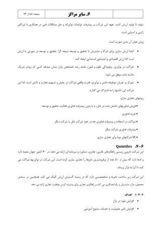 6.‫مراکز‬ ‫سایر‬‫صفحه‬5۸‫از‬6۴
‫شرکاي‬ ‫با‬ ‫همکاري‬ ‫در‬ ‫فنی‬ ‫مشکالت‬ ‫حل‬ ‫و‬ ‫نوآورانه‬ ‫تولیدات‬ ‫پیشرفت‬ ‫بر‬ ‫شرکت‬ ‫اين‬ ‫تعهد‬ .‫کنند‬ ‫ارزش‬ ‫تولید‬ ‫تا‬ ‫شوند‬
.‫است‬ ‫آسیايی‬ ‫و‬ ‫ژاپنی‬
:‫است‬ ‫صورت‬ ‫بدين‬ ‫آن‬ ‫عمل‬ ‫روش‬
‫صو‬ ‫در‬ ‫توسعه‬ ‫و‬ ‫تحقیق‬ .‫گرا‬ ‫نتیجه‬ ‫توسعه‬ ‫و‬ ‫تحقیق‬ ‫با‬ ‫مشتريان‬ ‫و‬ ‫شرکا‬ ‫براي‬ ‫سازي‬ ‫ارزش‬ ‫ابتدا‬‫ارزش‬ ‫با‬ ‫رتی‬
.‫کند‬ ‫ايجاد‬ ‫استثنايی‬ ‫اجتماعی‬ ‫و‬ ‫اقتصادي‬ ‫ارزش‬ ‫که‬ ‫است‬
‫شريک‬ ‫زودتر‬ ‫ك‬ ‫کسی‬ ‫میدهد‬ ‫نشان‬ ،‫بازار‬ ‫نامشخص‬ ‫رشد‬ ‫مانند‬ ،‫فنون‬ ‫و‬ ‫علوم‬ ‫پیچیدگی‬ .‫نوآوري‬ ‫در‬ ‫شراکت‬
.‫شود‬ ‫می‬ ‫موفق‬ ‫باشد‬ ‫داشته‬
‫د‬ ‫و‬ ‫تجارب‬ ‫تسهیم‬ ‫و‬ ‫پخش‬ ‫در‬ ‫شراکت‬ ‫واقعی‬ ‫قدرت‬ .‫نوآوري‬ ‫و‬ ‫دانش‬ ‫دوطرفه‬ ‫جريان‬ ‫بر‬ ‫تمرکز‬‫اين‬ ‫لذا‬ .‫است‬ ‫انش‬
.‫گذارد‬ ‫می‬ ‫اشتراك‬ ‫به‬ ‫را‬ ‫دانشها‬ ‫اين‬ ‫شرکت‬
‫سازي‬ ‫تجاري‬ ‫روشهاي‬
‫توسعه‬ ‫و‬ ‫تحقیق‬ ‫فعالیت‬ ‫فناوري‬ ‫پیشرفت‬ ‫بدون‬ ‫يا‬ ‫با‬ ،‫باتل‬ ‫در‬ ‫شده‬ ‫حاصل‬ ‫فناوريهاي‬ ‫فروش‬
‫فناوري‬ ‫خريد‬
‫ديگر‬ ‫شرکت‬ ‫يا‬ ‫باتل‬ ‫شرکت‬ ‫خود‬ ‫در‬ ‫چه‬ ‫فناوري‬ ‫پیشرفت‬ ‫و‬ ‫استفاده‬ ‫در‬ ‫شراکت‬
‫ديگر‬ ‫شرکت‬ ‫فناوري‬ ‫پیشرفت‬
VC‫سازي‬ ‫تجاري‬ ‫براي‬ ‫نوپا‬ ‫شرکتهاي‬
6-7.Quintiles
،‫تجاري‬ ،‫بالینی‬ ‫راهکارهاي‬ ‫زيستی‬ ‫دارويی‬ ‫شرکت‬ ‫اين‬‫در‬ .‫دهد‬ ‫می‬ ‫ارايه‬ ‫اي‬ ‫سرمايه‬ ‫و‬ ‫مشاوره‬60‫دارد‬ ‫شعبه‬ ‫جهان‬ ‫کشور‬
‫از‬ ‫بیش‬ ‫که‬ ‫دارد‬ ‫ادعا‬ ‫و‬50‫عدد‬‫می‬ ‫شراکت‬ ‫نوآوريها‬ ‫در‬ ‫شرکت‬ ‫اين‬ .‫است‬ ‫کرده‬ ‫سازي‬ ‫تجاري‬ ‫را‬ ‫داروها‬ ‫پرفروشترين‬ ‫از‬
.‫برساند‬ ‫بازار‬ ‫به‬ ‫آنرا‬ ‫تا‬ ‫کند‬
.‫کند‬ ‫می‬ ‫کمک‬ ‫ارزش‬ ‫گسترش‬ ‫زمینه‬ ‫در‬ ‫که‬ ‫دارد‬ ‫متخصصینی‬ ‫و‬ ‫تجربه‬ ،‫ساخت‬ ‫زير‬ ‫شرکت‬ ‫اين‬‫همچنین‬‫سنجش‬ ‫در‬
‫ب‬ ‫تجاري‬ ‫راهکاري‬ ‫و‬ ‫کند‬ ‫می‬ ‫همکاري‬ ‫رقبا‬ ‫و‬ ‫مشتريان‬ ،‫بازار‬ ،‫محصول‬.‫دهد‬ ‫می‬ ‫ارايه‬ ‫تجاري‬ ‫موفقیت‬ ‫کردن‬ ‫بیشینه‬ ‫راي‬
6-7-1.‫اهداف‬
‫بازار‬ ‫در‬ ‫نفوذ‬ ‫افزايش‬
‫آموزشی‬ ‫متنوع‬ ‫خدمات‬ ‫با‬ ‫مقبولیت‬ ‫تاثیر‬ ‫افزايش‬
 