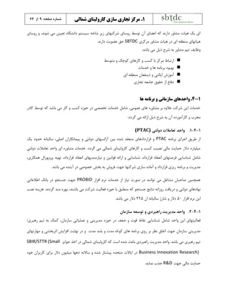 :‫صفحه‬ ‫شماره‬9‫از‬64 ۱.‫شمالی‬ ‫کارولینای‬ ‫سازی‬ ‫تجاری‬ ‫مرکز‬
.‫شوند‬ ‫می‬ ‫تعیین‬ ‫دانشگاه‬ ‫سیستم‬ ‫شاخه‬ ‫زير‬ ‫شرکتهاي‬ ‫روساي‬ ‫توسط‬ ‫آن‬ ‫اعضاي‬ ‫که‬ ‫دارند‬ ‫مشاور‬ ‫هیات‬ ‫يک‬ ‫اي‬‫و‬‫روساي‬
‫مرکزي‬ ‫مشاور‬ ‫هیات‬ ‫در‬ ‫اي‬ ‫منطقه‬ ‫هیاتهاي‬SBTDC.‫دارند‬ ‫عضويت‬ ‫حق‬
‫باشد‬ ‫می‬ ‫ذيل‬ ‫شرح‬ ‫به‬ ‫مشاور‬ ‫تیم‬ ‫وظايف‬:
‫کارهاي‬ ‫و‬ ‫کسب‬ ‫با‬ ‫مرکز‬ ‫ارتباط‬‫متوسط‬ ‫و‬ ‫کوچک‬
‫خدمات‬ ‫و‬ ‫ها‬ ‫برنامه‬ ‫بهبود‬
‫اي‬ ‫منطقه‬ ‫ذينفعان‬ ‫و‬ ‫ايالتی‬ ‫آموزش‬
‫تجاري‬ ‫جامعه‬ ‫حقوق‬ ‫از‬ ‫دفاع‬
۱-4.‫ها‬ ‫برنامه‬ ‫و‬ ‫سازمانی‬ ‫واحدهای‬
‫کادر‬ ‫توسط‬ ‫که‬ ‫باشد‬ ‫می‬ ‫کار‬ ‫و‬ ‫کسب‬ ‫حوزه‬ ‫در‬ ‫تخصصی‬ ‫خدمات‬ ‫شامل‬ ،‫عمومی‬ ‫هاي‬ ‫مشاوره‬ ‫بر‬ ‫عالوه‬ ‫شرکت‬ ‫اين‬ ‫خدمات‬
‫ذيل‬ ‫شرح‬ ‫به‬ ‫آن‬ ‫کارآموزده‬ ‫و‬ ‫مجرب‬:‫گردد‬ ‫می‬ ‫ارائه‬
1-4-1.‫واحد‬‫دولتی‬ ‫تعامالت‬(PTAC)
‫برنامه‬ ‫اجراي‬ ‫طريق‬ ‫از‬PTAC‫يک‬ ‫حدود‬ ‫سالیانه‬ ،‫اصلی‬ ‫پیمانکاران‬ ‫و‬ ‫دولتی‬ ‫آژانسهاي‬ ‫بین‬ ‫شده‬ ‫منعقد‬ ‫قراردادهاي‬ ‫و‬
‫دولتی‬ ‫تعامالت‬ ‫واحد‬ ‫اي‬ ‫مشاوره‬ ‫خدمات‬ .‫گردد‬ ‫می‬ ‫شمالی‬ ‫کارولیناي‬ ‫کارهاي‬ ‫و‬ ‫کسب‬ ‫نصیب‬ ‫مالی‬ ‫حمايت‬ ‫دالر‬ ‫میلیارد‬
‫شناسا‬ ‫شامل‬،‫همکاري‬ ‫پروپوزال‬ ‫تهیه‬ ،‫قرارداد‬ ‫انعقاد‬ ‫نیازمنديهاي‬ ‫و‬ ‫قوانین‬ ‫ارائه‬ ‫و‬ ‫شناسايی‬ ،‫قرارداد‬ ‫انعقاد‬ ‫فرصتهاي‬ ‫يی‬
.‫باشد‬ ‫می‬ ‫آينده‬ ‫در‬ ‫خصوصی‬ ‫بخش‬ ‫به‬ ‫فروش‬ ‫جهت‬ ‫شرکتها‬ ‫سازي‬ ‫آماده‬ ‫و‬ ‫قرارداد‬ ‫ريزي‬ ‫برنامه‬ ‫و‬ ‫مديريت‬
‫افزار‬ ‫نرم‬ ‫خدمات‬ ‫از‬ ‫نیاز‬ ‫صورت‬ ‫در‬ ‫توانند‬ ‫می‬ ‫مشاغل‬ ‫صاحبان‬ ‫همچنین‬PROBID‫اطالعاتی‬ ‫بانک‬ ‫در‬ ‫جستجو‬ ‫جهت‬
‫دريافت‬ ‫و‬ ‫دولتی‬ ‫نهادهاي‬‫روزانه‬‫نتايج‬‫که‬ ‫جستجو‬‫شرکت‬ ‫فعالیت‬ ‫حوزه‬ ‫با‬ ‫منطبق‬،‫باشند‬ ‫می‬‫نصب‬ ‫هزينه‬ .‫گردند‬ ‫مند‬ ‫بهره‬
‫افزار‬ ‫نرم‬ ‫اين‬50‫ان‬ ‫سالیانه‬ ‫شارژ‬ ‫و‬ ‫دالر‬225.‫باشد‬ ‫می‬ ‫دالر‬
1-4-2.‫سازمان‬ ‫توسعه‬ ‫و‬ ‫راهبردي‬ ‫مديريت‬ ‫واحد‬
‫شامل‬ ‫واحد‬ ‫اين‬ ‫فعالیتهاي‬‫سازمان‬ ‫عملیاتی‬ ‫و‬ ‫مديريتی‬ ‫حوزه‬ ‫در‬ ‫ضعف‬ ‫و‬ ‫قوت‬ ‫نقاط‬ ‫شناسايی‬،/‫رهبري‬ ‫تیم‬ ‫به‬ ‫کمک‬
‫مدت‬ ‫بلند‬ ‫و‬ ‫مدت‬ ‫کوتاه‬ ‫هاي‬ ‫برنامه‬ ‫روي‬ ‫بر‬ ‫نظر‬ ‫اتفاق‬ ‫جهت‬ ‫سازمان‬ ‫مديريتی‬‫نهايت‬ ‫در‬ ‫و‬‫مهارتهاي‬ ‫و‬ ‫اثربخشی‬ ‫افزايش‬
.‫باشد‬ ‫می‬ ‫رهبري‬ ‫تیم‬‫واحد‬‫مديريت‬‫ا‬ ‫در‬ ‫شمالی‬ ‫کارولیناي‬ ‫که‬ ‫است‬ ‫شده‬ ‫باعث‬ ‫راهبردي‬‫جوايز‬ ‫خذ‬SBIR/STTR (Small
Business Innovation Research)‫خود‬ ‫کاربران‬ ‫براي‬ ‫دالر‬ ‫میلیون‬ ‫دهها‬ ‫ساالنه‬ ‫و‬ ‫شده‬ ‫پیشتاز‬ ‫متحده‬ ‫اياالت‬ ‫در‬
‫جهت‬ ‫مالی‬ ‫حمايت‬R&D.‫نمايد‬ ‫جذب‬
 