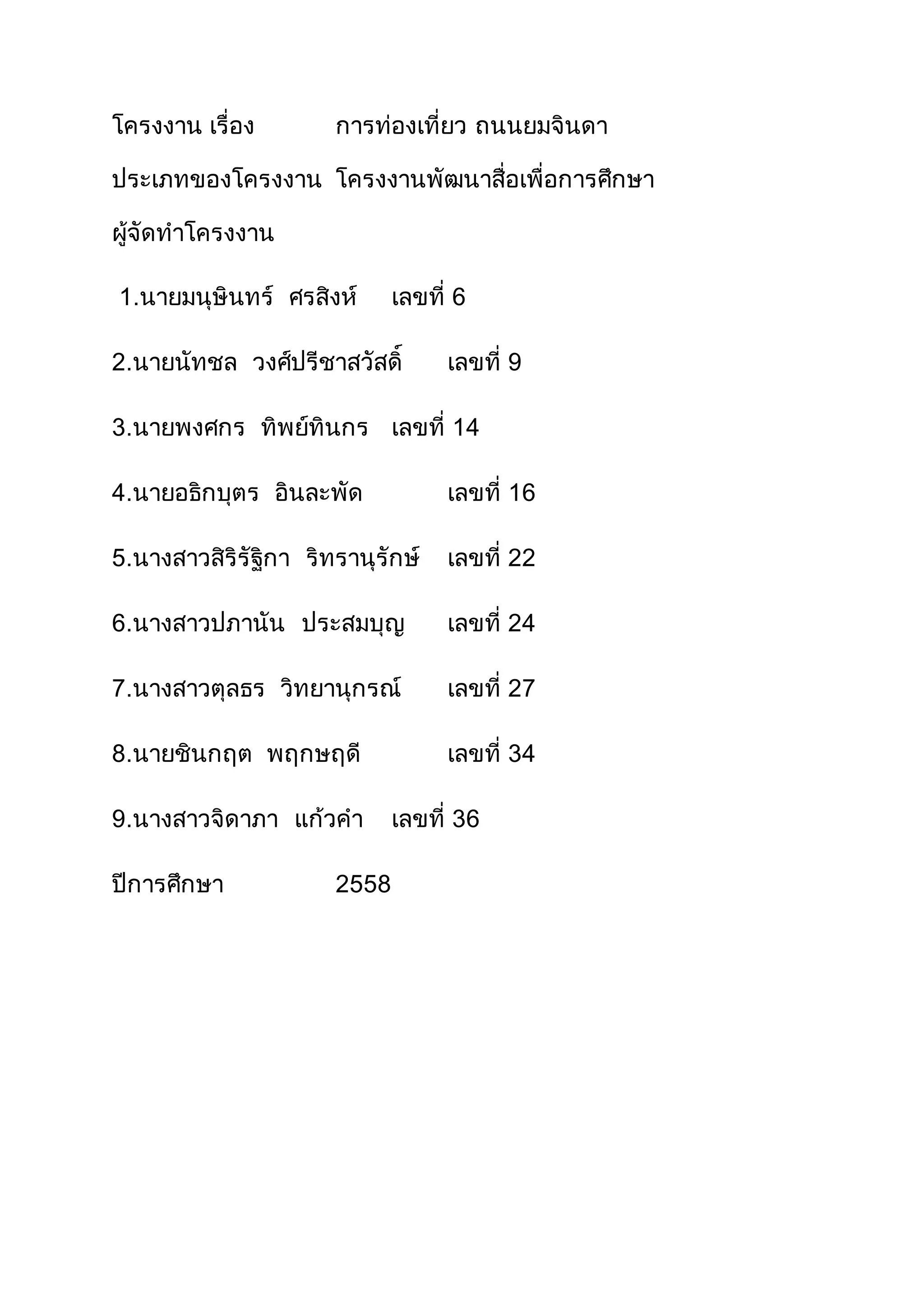 โครงงาน เรื่อง การท่องเที่ยว ถนนยมจินดา
ประเภทของโครงงาน โครงงานพัฒนาสื่อเพื่อการศึกษา
ผู้จัดทาโครงงาน
1.นายมนุษินทร์ ศรสิงห์ เลขที่ 6
2.นายนัทชล วงศ์ปรีชาสวัสดิ์ เลขที่ 9
3.นายพงศกร ทิพย์ทินกร เลขที่ 14
4.นายอธิกบุตร อินละพัด เลขที่ 16
5.นางสาวสิริรัฐิกา ริทรานุรักษ์ เลขที่ 22
6.นางสาวปภานัน ประสมบุญ เลขที่ 24
7.นางสาวตุลธร วิทยานุกรณ์ เลขที่ 27
8.นายชินกฤต พฤกษฤดี เลขที่ 34
9.นางสาวจิดาภา แก้วคา เลขที่ 36
ปีการศึกษา 2558
 