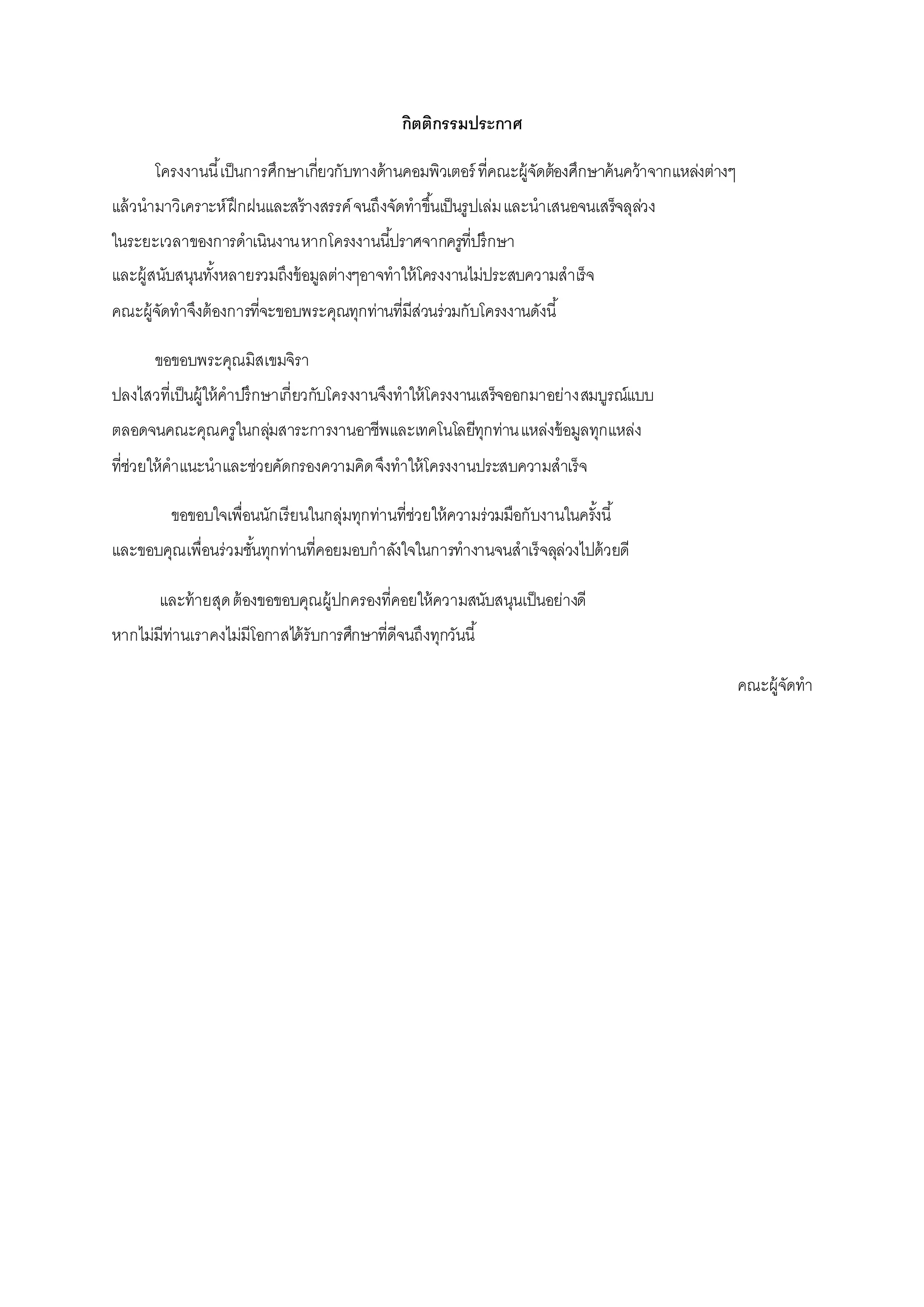 กิตติกรรมประกาศ
โครงงานนี้เป็นการศึกษาเกี่ยวกับทางด้านคอมพิวเตอร์ ที่คณะผู้จัดต้องศึกษาค้นคว้าจากแหล่งต่างๆ
แล้วนามาวิเคราะห์ฝึกฝนและสร้างสรรค์จนถึงจัดทาขึ้นเป็นรูปเล่มและนาเสนอจนเสร็จลุล่วง
ในระยะเวลาของการดาเนินงานหากโครงงานนี้ปราศจากครูที่ปรึกษา
และผู้สนับสนุนทั้งหลายรวมถึงข้อมูลต่างๆอาจทาให้โครงงานไม่ประสบความสาเร็จ
คณะผู้จัดทาจึงต้องการที่จะขอบพระคุณทุกท่านที่มีส่วนร่วมกับโครงงานดังนี้
ขอขอบพระคุณมิสเขมจิรา
ปลงไสวที่เป็นผู้ให้คาปรึกษาเกี่ยวกับโครงงานจึงทาให้โครงงานเสร็จออกมาอย่างสมบูรณ์แบบ
ตลอดจนคณะคุณครูในกลุ่มสาระการงานอาชีพและเทคโนโลยีทุกท่านแหล่งข้อมูลทุกแหล่ง
ที่ช่วยให้คาแนะนาและช่วยคัดกรองความคิดจึงทาให้โครงงานประสบความสาเร็จ
ขอขอบใจเพื่อนนักเรียนในกลุ่มทุกท่านที่ช่วยให้ความร่วมมือกับงานในครั้งนี้
และขอบคุณเพื่อนร่วมชั้นทุกท่านที่คอยมอบกาลังใจในการทางานจนสาเร็จลุล่วงไปด้วยดี
และท้ายสุดต้องขอขอบคุณผู้ปกครองที่คอยให้ความสนับสนุนเป็นอย่างดี
หากไม่มีท่านเราคงไม่มีโอกาสได้รับการศึกษาที่ดีจนถึงทุกวันนี้
คณะผู้จัดทา
 