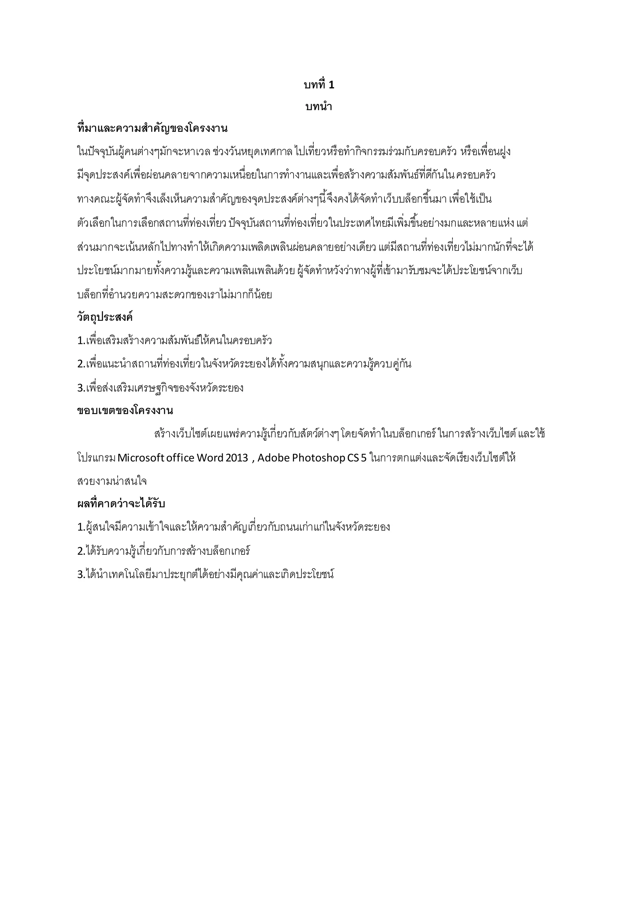 บทที่ 1
บทนา
ที่มาและความสาคัญของโครงงาน
ในปัจจุบันผู้คนต่างๆมักจะหาเวลช่วงวันหยุดเทศกาลไปเที่ยวหรือทากิจกรรมร่วมกับครอบครัว หรือเพื่อนฝูง
มีจุดประสงค์เพื่อผ่อนคลายจากความเหนื่อยในการทางานและเพื่อสร้างความสัมพันธ์ที่ดีกันในครอบครัว
ทางคณะผู้จัดทาจึงเล็งเห็นความสาคัญของจุดประสงค์ต่างๆนี้จึงคงได้จัดทาเว็บบล็อกขึ้นมาเพื่อใช้เป็น
ตัวเลือกในการเลือกสถานที่ท่องเที่ยวปัจจุบันสถานที่ท่องเที่ยวในประเทศไทยมีเพิ่มขึ้นอย่างมกและหลายแห่งแต่
ส่วนมากจะเน้นหลักไปทางทาให้เกิดความเพลิดเพลินผ่อนคลายอย่างเดียวแต่มีสถานที่ท่องเที่ยวไม่มากนักที่จะได้
ประโยชน์มากมายทั้งความรู้และความเพลินเพลินด้วยผู้จัดทาหวังว่าทางผู้ที่เข้ามารับชมจะได้ประโยชน์จากเว็บ
บล็อกที่อานวยความสะดวกของเราไม่มากก็น้อย
วัตถุประสงค์
1.เพื่อเสริมสร้างความสัมพันธ์ให้คนในครอบครัว
2.เพื่อแนะนาสถานที่ท่องเที่ยวในจังหวัดระยองได้ทั้งความสนุกและความรู้ควบคู่กัน
3.เพื่อส่งเสริมเศรษฐกิจของจังหวัดระยอง
ขอบเขตของโครงงาน
สร้างเว็บไซต์เผยแพร่ความรู้เกี่ยวกับสัตว์ต่างๆโดยจัดทาในบล็อกเกอร์ ในการสร้างเว็บไซต์และใช้
โปรแกรมMicrosoftoffice Word2013 , Adobe PhotoshopCS5 ในการตกแต่งและจัดเรียงเว็บไซต์ให้
สวยงามน่าสนใจ
ผลที่คาดว่าจะได้รับ
1.ผู้สนใจมีความเข้าใจและให้ความสาคัญเกี่ยวกับถนนเก่าแก่ในจังหวัดระยอง
2.ได้รับความรู้เกี่ยวกับการสร้างบล็อกเกอร์
3.ได้นาเทคโนโลยีมาประยุกต์ได้อย่างมีคุณค่าและเกิดประโยชน์
 