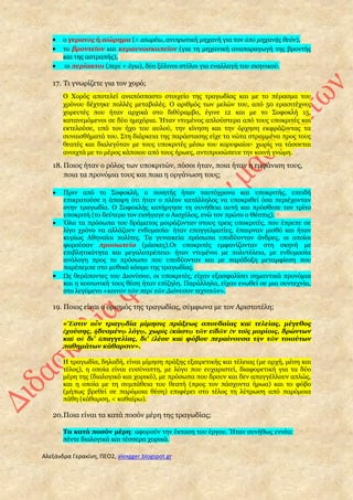 Αλεξάνδρα Γερακίνη, ΠΕΟ2, alexgger.blogspot.gr
 ο γερανὸς ή αἰώρημα (< αἰωρέω, ανυψωτική μηχανή για τον ἀπὸ μηχανῆς θεόν),
 το βροντεῖον και κεραυνοσκοπεῖον (για τη μηχανική αναπαραγωγή της βροντής
και της αστραπής),
 οι περίακτοι (περὶ + ἄγω), δύο ξύλινοι στύλοι για εναλλαγή του σκηνικού.
17. Τι γνωρίζετε για τον χορό;
Ο Xορός αποτελεί αναπόσπαστο στοιχείο της τραγωδίας και με το πέρασμα του
χρόνου δέχτηκε πολλές μεταβολές. Ο αριθμός των μελών του, από 50 ερασιτέχνες
χορευτές που ήταν αρχικά στο διθύραμβο, έγινε 12 και με το Σοφοκλή 15,
κατανεμόμενοι σε δύο ημιχόρια. Ήταν ντυμένος απλούστερα από τους υποκριτές και
εκτελούσε, υπό τον ήχο του αυλού, την κίνηση και την όρχηση εκφράζοντας τα
συναισθήματά του. Στη διάρκεια της παράστασης είχε τα νώτα στραμμένα προς τους
θεατές και διαλεγόταν με τους υποκριτές μέσω του κορυφαίου· χωρίς να τάσσεται
ανοιχτά με το μέρος κάποιου από τους ήρωες, αντιπροσώπευε την κοινή γνώμη.
18. Ποιος ήταν ο ρόλος των υποκριτών, πόσοι ήταν, ποια ήταν η εμφάνιση τους,
ποια τα προνόμια τους και ποια η οργάνωση τους;
 Πριν από το Σοφοκλή, ο ποιητής ήταν ταυτόχρονα και υποκριτής, επειδή
επικρατούσε η άποψη ότι ήταν ο πλέον κατάλληλος να υποκριθεί όσα περιέχονταν
στην τραγωδία. Ο Σοφοκλής κατήργησε τη συνήθεια αυτή και πρόσθεσε τον τρίτο
υποκριτή (το δεύτερο τον εισήγαγε ο Αισχύλος, ενώ τον πρώτο ο Θέσπις).
 Όλα τα πρόσωπα του δράματος μοιράζονταν στους τρεις υποκριτές, που έπρεπε σε
λίγο χρόνο να αλλάζουν ενδυμασία· ήταν επαγγελματίες, έπαιρναν μισθό και ήταν
κυρίως Αθηναίοι πολίτες. Tα γυναικεία πρόσωπα υποδύονταν άνδρες, οι οποίοι
φορούσαν προσωπεία (μάσκες).Oι υποκριτές εμφανίζονταν στη σκηνή με
επιβλητικότητα και μεγαλοπρέπεια· ήταν ντυμένοι με πολυτέλεια, με ενδυμασία
ανάλογη προς το πρόσωπο που υποδύονταν και με παράδοξη μεταμφίεση που
παρέπεμπε στο μυθικό κόσμο της τραγωδίας.
 Ως θεράποντες του Διονύσου, οι υποκριτές, είχαν εξασφαλίσει σημαντικά προνόμια
και η κοινωνική τους θέση ήταν επίζηλη. Παράλληλα, είχαν ενωθεί σε μια συντεχνία,
στο λεγόμενο «κοινὸν τῶν περὶ τῶν Διόνυσον τεχνιτῶν».
19. Ποιος είναι ο ορισμός της τραγωδίας, σύμφωνα με τον Αριστοτέλη;
«Ἔστιν οὖν τραγῳδία μίμησις πράξεως σπουδαίας καὶ τελείας, μέγεθος
ἐχούσης, ἡδυσμένῳ λόγῳ, χωρὶς ἑκάστῳ τῶν εἰδῶν ἐν τοῖς μορίοις, δρώντων
καὶ οὐ δι' ἀπαγγελίας, δι' ἐλέου καὶ φόβου περαίνουσα τὴν τῶν τοιούτων
παθημάτων κάθαρσιν».
H τραγωδία, δηλαδή, είναι μίμηση πράξης εξαιρετικής και τέλειας (με αρχή, μέση και
τέλος), η οποία είναι ευσύνοπτη, με λόγο που ευχαριστεί, διαφορετική για τα δύο
μέρη της (διαλογικό και χορικό), με πρόσωπα που δρουν και δεν απαγγέλλουν απλώς,
και η οποία με τη συμπάθεια του θεατή (προς τον πάσχοντα ήρωα) και το φόβο
(μήπως βρεθεί σε παρόμοια θέση) επιφέρει στο τέλος τη λύτρωση από παρόμοια
πάθη (κάθαρση, < καθαίρω).
20.Ποια είναι τα κατά ποσόν μέρη της τραγωδίας;
Tα κατά ποσόν μέρη: αφορούν την έκταση του έργου. Ήταν συνήθως εννέα:
πέντε διαλογικά και τέσσερα χορικά.
 