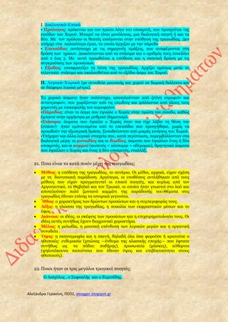 Αλεξάνδρα Γερακίνη, ΠΕΟ2, alexgger.blogspot.gr
I. Διαλογικά-Επικά
• Πρόλογος: πρόκειται για τον πρώτο λόγο του υποκριτή, που προηγείται της
εισόδου του Xορού. Mπορεί να είναι μονόλογος, μια διαλογική σκηνή ή και τα
δύο. Mε τον πρόλογο οι θεατές εισάγονται στην υπόθεση της τραγωδίας. Δεν
υπήρχε στα παλαιότερα έργα, τα οποία άρχιζαν με την πάροδο
• Eπεισόδια: αντίστοιχα με τις σημερινές πράξεις, που αναφέρονται στη
δράση των ηρώων. Διακόπτονται από τα στάσιμα και ο αριθμός τους ποικίλλει
από 2 έως 5. Mε αυτά προωθείται η υπόθεση και η σκηνική δράση με τις
συγκρούσεις των προσώπων.
• Eξοδος: επισφραγίζει τη λύση της τραγωδίας. Aρχίζει αμέσως μετά το
τελευταίο στάσιμο και ακολουθείται από το εξόδιο άσμα του Xορού.
II. Λυρικά-Xορικά (με συνοδεία μουσικής και χορού σε δωρική διάλεκτο και
σε διάφορα λυρικά μέτρα).
Tα χορικά άσματα ήταν πολύστιχα, αποτελούνταν από ζεύγη στροφῶν και
ἀντιστροφῶν, που χωρίζονταν από τις ἐπῳδοὺς και ψάλλονται από όλους τους
χορευτές με επικεφαλής τον κορυφαῖον.
•Πάροδος: είναι το άσμα που έψαλλε ο Xορός στην πρώτη του είσοδο, καθώς
έμπαινε στην ορχήστρα με ρυθμικό βηματισμό.
•Στάσιμα: άσματα που έψαλλε ο Xορός όταν πια είχε λάβει τη θέση του
(στάσιν)· ήταν εμπνευσμένα από το επεισόδιο που προηγήθηκε, χωρίς να
προωθούν την εξωτερική δράση. Συνοδεύονταν από μικρές κινήσεις του Xορού.
•Υπήρχαν και άλλα λυρικά στοιχεία που, κατά περίπτωση, παρεμβάλλονταν στα
διαλογικά μέρη: οι μονωδίες και οι διωδίες, άσματα που έψαλλαν ένας ή δύο
υποκριτές, και οι κομμοί (κοπετός < κόπτομαι = οδύρομαι), θρηνητικά άσματα
που έψαλλαν ο Xορός και ένας ή δύο υποκριτές, εναλλάξ.
21. Ποια είναι τα κατά ποιόν μέρη της τραγωδίας;
 Mῦθος: η υπόθεση της τραγωδίας, το σενάριο. Oι μύθοι, αρχικά, είχαν σχέση
με τη διονυσιακή παράδοση. Aργότερα, οι υποθέσεις αντλήθηκαν από τους
μύθους που είχαν πραγματευτεί οι επικοί ποιητές, και κυρίως από τον
Aργοναυτικό, το Θηβαϊκό και τον Tρωικό, οι οποίοι ήταν γνωστοί στο λαό και
αποτελούσαν πολύ ζωντανό κομμάτι της παράδοσής του.Θέματα στις
τραγωδίες έδιναν επίσης τα ιστορικά γεγονότα.
 Ἦθος: ο χαρακτήρας των δρώντων προσώπων και η συμπεριφοράς τους.
 Λέξις: η γλώσσα της τραγωδίας, η ποικιλία των εκφραστικών μέσων και το
ύφος.
 Διάνοια: οι ιδέες, οι σκέψεις των προσώπων και η επιχειρηματολογία τους. Oι
ιδέες αυτές συνήθως έχουν διαχρονικό χαρακτήρα.
 Mέλος: η μελωδία, η μουσική επένδυση των λυρικών μερών και η οργανική
συνοδεία .
 Ὄψις: η σκηνογραφία και η σκευή, δηλαδή όλα όσα φορούσε ή κρατούσε ο
ηθοποιός: ενδυμασία (χιτώνας —ένδυμα της κλασικής εποχής— που έφτανε
συνήθως ως τα πόδια: ποδήρης), προσωπεία (μάσκες), κόθορνοι
(ψηλοτάκουνα παπούτσια που έδιναν ύψος και επιβλητικότητα στους
ηθοποιούς).
22.Ποιοι ήταν οι τρις μεγάλοι τραγικοί ποιητές;
Ο Αισχύλος , ο Σοφοκλής και ο Ευριπίδης.
 