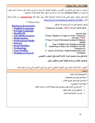 28
‫ﻣﻌرﻓﯾﺔ‬ ‫رﺣﻠﺔ‬ ‫ﺑﻧﺎء‬ ‫ﺧطوات‬:
1-‫اﻟﻛﺗروﻧﻲ‬ ‫ﺑرﯾد‬ ‫اﻟﻣﻌﻠم‬ ‫ﻟدى‬ ‫ﯾﻛون‬ ‫ان‬ ‫ﯾﺟب‬،‫ﻟﮫ‬ ‫ﯾوﻓر‬ ‫ﻵﻧﮫ‬ ‫اﻟﺟﯾﻣﯾل‬ ‫وﯾﻔﺿل‬‫ﺗﺧزﯾن‬‫وﻛﺑﯾرة‬ ‫واﺳﻌﺔ‬ ‫ﻣﺳﺎﺣﺔ‬ ‫ﻋﻠﻰ‬ ‫ﺑﯾﺎﻧﺎﺗﮫ‬
‫ب‬ ‫ﯾﻌرف‬ ‫ﺑﻣﺎ‬GOOGLE DRVE‫ﯾﺳﺎ‬ ‫ﺑدروه‬ ‫وھذا‬‫وﺗﺣﻣﯾﻠﮭﺎ‬ ‫اﻟﺑﯾﺎﻧﺎت‬ ‫ﺣﻔظ‬ ‫ﻋﻣﻠﯾﺔ‬ ‫ﺗﺳﮭﯾل‬ ‫ﻓﻲ‬ ‫ﻋد‬.
2-‫ذﻟك‬ ‫وﻣﺛﺎل‬ ‫ﺳﮭل‬ ‫ﺑﺷﻛل‬ ‫اﻟﻣﻌرﻓﯾﺔ‬ ‫اﻟرﺣﻼت‬ ‫ﯾﻘدم‬ ‫ﻋﺎﻟﻣﻲ‬ ‫ﻣوﻗﻊ‬ ‫ﺑﺎﺧﺗﯾﺎر‬ ‫ﻧﻘوم‬ ‫ﺛم‬zunal.com‫اﻟراﺑط‬ ‫ﺧﻼل‬ ‫ﻣن‬
‫اﻻﺗﻲ‬:.com/webquest.php?w=151865http://zunal
3-‫اﻟﻣوﻗﻊ‬ ‫ھذا‬ ‫ﯾﻘدﻣﮭﺎ‬ ‫اﻟﺗﻲ‬ ‫اﻟﺧﯾﺎرات‬ ‫ﺑﺗﺻﻔﺢ‬ ‫ﻧﻘوم‬:
 
 
 
 
1 
2 
3 
4 


 
 
 
 
 
 
WebQuest Menu
Business/Economics
English/Language
Foreign Language
Health/PE
Life Skills/Careers
Mathematics
Professional Skills
Science
Social Studies
Technology
User Profiles
WebQuest Search
4-‫اﻧﺷﺎء‬ ‫ﻋﻠﻰ‬ ‫ﺑﺎﻟدﺧول‬ ‫ﻧﻘوم‬Temporary Accounts - FREE
Step by Step
Step 1: Register or Login- No Trial / Temporary
Accounts - FREE
Step 2: Create Professional Looking WebQuests
quickly
Step 3: Publish Your WebQuest instantly
Step 4: Share your WebQuest via URL،Email،
Facebook etc.
Step 5: Get Private / Public Feedback On Your
WebQuest
5-‫اﻟﺗﻌﻠﻣﯾﻣﻲ‬ ‫اﻟﻣﺣﺗوى‬ ‫وﻓق‬ ‫ﻟﻠﻌﻣل‬ ‫اﻟﻼزﻣﺔ‬ ‫اﻟﻣواد‬ ‫وﺗﺣﻣﯾل‬ ‫ﺑﺑﻧﺎء‬ ‫ﻧﻘوم‬ ‫ﺛم‬.
6-‫ﻣﻧﮭم‬ ‫واﻟﻣطﻠوب‬ ‫اﻟﻌﻣل‬ ‫ﻟﻛﯾﻔﯾﺔ‬ ‫وﻧرﺷدھم‬ ‫اﻟطﻼب‬ ‫ﻧﺿﯾف‬.
 