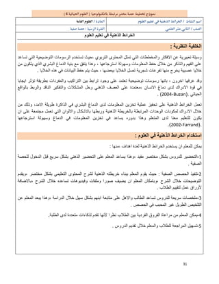 31
6 
  
  
‫اﻟذھﻧ‬ ‫اﻟﺧراﺋط‬‫اﻟﻌﻠوم‬ ‫ﺗﻌﻠﯾم‬ ‫ﻓﻲ‬ ‫ﯾﺔ‬
‫اﻟﻧظرﯾﺔ‬ ‫اﻟﺧﻠﻔﯾﺔ‬:
‫اﻟﺗرﺑوي‬ ‫اﻟﻣﺣﺗوى‬ ‫ﺗﻣﺛل‬ ‫اﻟﺗﻲ‬ ‫واﻟﻣﺧططﺎت‬ ‫اﻻﻓﻛﺎر‬ ‫ﻋن‬ ‫ﺗﻌﺑﯾرﯾﺔ‬ ‫وﺳﯾﻠﺔ‬،‫ﺗﺳﺎﻋد‬ ‫اﻟﺗﻲ‬ ‫اﻟﺗوﺿﯾﺣﯾﺔ‬ ‫اﻟرﺳوﻣﺎت‬ ‫ﺗﺳﺗﺧدم‬ ‫ﺣﯾث‬
‫اﺳﺗرﺟﺎﻋﮭﺎ‬ ‫وﺳﮭوﻟﺔ‬ ‫اﻟﻣﻌﻠوﻣﺎت‬ ‫ﺣﻔظ‬ ‫ﺧﻼل‬ ‫ﻣن‬ ‫واﻟﺗذﻛر‬ ‫اﻟﻔﮭم‬ ‫ﻋﻠﻰ‬،‫ﻣن‬ ‫ﯾﺗﻛون‬ ‫اﻟذي‬ ‫اﻟﺑﺷري‬ ‫اﻟدﻣﺎغ‬ ‫ﺑﻧﯾﺔ‬ ‫ﻣﻊ‬ ‫ﯾﺗﻔق‬ ‫وھذا‬
‫ﻋﺻﺑﯾﺔ‬ ‫ﺧﻼﯾﺎ‬‫ﺑﺑﻌﺿﮭﺎ‬ ‫اﻟﺧﻼﯾﺎ‬ ‫ﺗﺻل‬ ‫ﺷﺟرﯾﺔ‬ ‫ﺗﻔرﻋﺎت‬ ‫ﻣﻧﮭﺎ‬ ‫ﯾﺧرج‬،‫اﻟﺧﻼﯾﺎ‬ ‫ھذه‬ ‫ﻓﻲ‬ ‫اﻟﺑﯾﺎﻧﺎت‬ ‫ﺣﻔظ‬ ‫ﯾﺗم‬ ‫ﺣﯾث‬.
‫اﺧرون‬ ‫ﻋرﻓﮭﺎ‬ ‫وﻗد‬،‫اﯾﺟﺎﺑﺎ‬ ‫ﺗؤﺛر‬ ‫ﺑطرﯾﻘﺔ‬ ‫واﻟﻣﻔردات‬ ‫اﻟﺗراﻛﯾب‬ ‫ﺑﯾن‬ ‫ﺗراﺑط‬ ‫وﺟود‬ ‫ﻋﻠﻰ‬ ‫ﺗﻌﺗﻣد‬ ‫ﺗوﺿﯾﺣﯾﺔ‬ ‫رﺳوﻣﺎت‬ ‫ﺑﺎﻧﮭﺎ‬
‫اﻻﻧﺳﺎن‬ ‫دﻣﺎغ‬ ‫ﻟدى‬ ‫اﻻدراك‬ ‫ﻗوة‬ ‫ﻓﻲ‬،‫و‬ ‫اﻟﻣﺷﻛﻼت‬ ‫وﺣل‬ ‫اﻟذھﻧﻲ‬ ‫اﻟﻌﺻف‬ ‫ﻋﻠﻰ‬ ‫ﻣﻌﺗﻣدة‬‫ﺑﺎﻟواﻗﻊ‬ ‫واﻟرﺑط‬ ‫اﻟﻧﺎﻗد‬ ‫اﻟﺗﻔﻛﯾر‬
‫اﻟﺣﯾﺎﺗﻲ‬).Buzan،2004. (
‫اﻻﻣد‬ ‫طوﯾﻠﺔ‬ ‫اﻟذاﻛرة‬ ‫ﻓﻲ‬ ‫اﻟﺑﺷري‬ ‫اﻟدﻣﺎغ‬ ‫ﻟدى‬ ‫اﻟﻣﻌﻠوﻣﺎت‬ ‫ﺗﺧزﯾن‬ ‫ﻋﻣﻠﯾﺔ‬ ‫ﺗﺣﻔﯾز‬ ‫ﻋﻠﻰ‬ ‫اﻟذھﻧﯾﺔ‬ ‫اﻟﺧراﺋط‬ ‫ﺗﻌﻣل‬،‫ﻣن‬ ‫وذﻟك‬
‫ﻋﻠ‬ ‫ﻣﺟﺗﻣﻌﺔ‬ ‫ﺗﻌﻣل‬ ‫اﻟﺗﻲ‬ ‫واﻻﻟوان‬ ‫ﺑﺎﻻﺷﻛﺎل‬ ‫ورﺑطﮭﺎ‬ ‫اﻟذھﻧﯾﺔ‬ ‫ﺑﺎﻟﺧرﯾطﺔ‬ ‫اﻟﻣرﺗﺑطﺔ‬ ‫اﻟوﺣدات‬ ‫ﻟﻣﻛوﻧﺎت‬ ‫اﻻدراك‬ ‫ﺧﻼل‬‫ان‬ ‫ﻰ‬
‫اﺳﺗرﺟﺎﻋﮭﺎ‬ ‫وﺳﮭوﻟﺔ‬ ‫اﻟدﻣﺎغ‬ ‫ﻓﻲ‬ ‫اﻟﻣﻌﻠوﻣﺎت‬ ‫ﺗﺧزﯾن‬ ‫ﻓﻲ‬ ‫ﯾﺳﺎﻋد‬ ‫ﺑدوره‬ ‫وھذا‬ ‫اﻟﻣﺗﻌﻠم‬ ‫ﻟدى‬ ‫ﻣﻌﻧﺎ‬ ‫ﻟﻠﺗﻌﻠﯾم‬ ‫ﯾﻛون‬
).Farrand،2002.(
‫اﻟﻌﻠوم‬ ‫ﻓﻲ‬ ‫اﻟذھﻧﯾﺔ‬ ‫اﻟﺧراﺋط‬ ‫اﺳﺗﺧدام‬:
‫،ﻣﻧﮭﺎ‬ ‫اھداف‬ ‫ﻟﻌدة‬ ‫اﻟذھﻧﯾﺔ‬ ‫اﻟﺧراﺋط‬ ‫ﯾﺳﺗﺧدم‬ ‫ان‬ ‫ﻟﻠﻣﻌﻠم‬ ‫ﯾﻣﻛن‬:
1-‫اﻟﻣ‬ ‫ﯾﺳﺎﻋد‬ ‫،وھذا‬ ‫ﻣﻔﯾد‬ ‫ﻣﺧﺗﺻر‬ ‫ﺑﺷﻛل‬ ‫ﻟﻠدروس‬ ‫اﻟﺗﺣﺿﯾر‬‫ﻟﻠﺣﺻﺔ‬ ‫اﻟدﺧول‬ ‫ﻗﺑل‬ ‫ﺳرﯾﻊ‬ ‫ﺑﺷﻛل‬ ‫اﻟذھﻧﻲ‬ ‫اﻟﺗﺣﺿﯾر‬ ‫ﻋﻠﻰ‬ ‫ﻌﻠم‬
‫اﻟﺻﻔﯾﺔ‬.
2-‫اﻟﺻﻔﯾﺔ‬ ‫اﻟﺣﺻص‬ ‫ﺗﻧﻔﯾذ‬:‫،وﯾﻘدم‬ ‫ﻣﺧﺗﺻر‬ ‫ﺑﺷﻛل‬ ‫اﻟﺗﻌﻠﯾﻣﻲ‬ ‫اﻟﻣﺣﺗوى‬ ‫ﻟﺷرح‬ ‫اﻟذھﻧﯾﺔ‬ ‫ﺧرﯾطﺗﮫ‬ ‫ﺑﺑﻧﺎء‬ ‫اﻟﻣﻌﻠم‬ ‫ﯾﻘوم‬ ‫ﺣﯾث‬
‫،ﺑﺎﻻﺿﺎﻓﺔ‬ ‫اﻟﺷرح‬ ‫ﺧﻼل‬ ‫ﺗﺳﺎﻋده‬ ‫وﻓﯾدﯾوھﺎت‬ ‫وﻣﻠﻔﺎت‬ ‫ﺻورا‬ ‫ﯾﺿﯾف‬ ‫ان‬ ‫اﻟﻣﻌﻠم‬ ‫،وﺑﺎﻣﻛﺎن‬ ‫اﻟﺷرح‬ ‫ﺧﻼل‬ ‫اﻟﺗوﺿﯾﺣﺎت‬
‫ﻷ‬‫اﻟطﻼب‬ ‫ﻟﺗﻘﯾﯾم‬ ‫ﻋﻣل‬ ‫وراق‬.
3-‫ﻋن‬ ‫اﻟﻣﻌﻠم‬ ‫ﯾﺑﻌد‬ ‫،وھذا‬ ‫اﻟدراﺳﺔ‬ ‫ﺧﻼل‬ ‫ﺳﮭل‬ ‫ﺑﺷﻛل‬ ‫اﺑﻧﮭم‬ ‫ﻣﺗﺎﺑﻌﺔ‬ ‫ﻋﻠﻰ‬ ‫واﻻھل‬ ‫اﻟطﺎﻟب‬ ‫ﺗﺳﺎﻋد‬ ‫ﻟﻠدروس‬ ‫ﺳرﯾﻌﺔ‬ ‫ﻣﻠﺧﺻﺎت‬
‫اﻟﺣﺻص‬ ‫ﻓﻲ‬ ‫اﻟﻣﺣﺑب‬ ‫ﻏﯾر‬ ‫اﻟطوﯾل‬ ‫اﻟﺗﻠﺧﯾص‬.
4-‫اﻟطﻠﺑﺔ‬ ‫ﻟدى‬ ‫ﻣﺗﻌددة‬ ‫ﻟذﻛﺎءات‬ ‫ﺗﻘدم‬ ‫ﻷﻧﮭﺎ‬ ‫ﻧظرا‬ ‫اﻟطﻼب‬ ‫ﺑﯾن‬ ‫اﻟﻔردﯾﺔ‬ ‫اﻟﻔروق‬ ‫ﻣراﻋﺎة‬ ‫ﻣن‬ ‫اﻟﻣﻌﻠم‬ ‫ﯾﻣﻛن‬.
5-‫اﻟدروس‬ ‫ﺗﻘدﯾم‬ ‫ﺧﻼل‬ ‫واﻟﻣﻌﻠم‬ ‫ﻟﻠطﻼب‬ ‫اﻟﻣراﺟﻌﺔ‬ ‫ﺗﺳﮭﯾل‬.
 