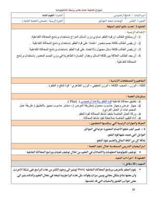 39
 
  
  
1 
 
1-‫ﻗ‬ ‫ان‬ ‫اﻟﻄﺎﻟﺐ‬ ‫ﯾﺴﺘﻨﺘﺞ‬ ‫أن‬‫اﻟﻤﺰاح‬ ‫اﻟﺴﺎﺋﻞ‬ ‫وزن‬ ‫ﺗﺴﺎوي‬ ‫اﻟﻄﻔﻮ‬ ‫ﻮة‬‫اﻟﺘﻔﺎﻋﻠﯿﺔ‬ ‫اﻟﻤﺤﺎﻛﺎة‬ ‫ﺑﺮﻧﺎﻣﺞ‬ ‫ﺑﺎﺳﺘﺨﺪام‬.
2-‫اﻟﻄﻔﻮ‬ ‫ﻗﻮة‬ ‫ﻋﻠﻰ‬ ‫اﻋﺘﻤﺎدا‬ ‫ﻣﻐﻤﻮر‬ ‫ﺟﺴﻢ‬ ‫ﻛﺜﺎﻓﺔ‬ ‫اﻟﻄﺎﻟﺐ‬ ‫ﯾﻘﯿﺲ‬ ‫ان‬‫اﻟﺘﻔﺎﻋﻠﯿﺔ‬ ‫اﻟﻤﺤﺎﻛﺎة‬ ‫ﺑﺮﻧﺎﻣﺞ‬ ‫ﺑﺎﺳﺘﺨﺪام‬.
3-‫ﺳﺎﺋ‬ ‫ﻛﺜﺎﻓﺔ‬ ‫اﻟﻄﺎﻟﺐ‬ ‫ﯾﻘﯿﺲ‬ ‫ان‬‫اﻟﺘﻔﺎﻋﻠﯿﺔ‬ ‫اﻟﻤﺤﺎﻛﺎة‬ ‫ﺑﺮﻧﺎﻣﺞ‬ ‫ﺑﺎﺳﺘﺨﺪام‬ ‫اﻟﻄﻔﻮ‬ ‫ﻗﻮة‬ ‫ﻋﻠﻰ‬ ‫ﺑﺎﻻﻋﺘﻤﺎد‬ ‫ﻣﺠﮭﻮل‬ ‫ﻞ‬
4-‫ﯾﺠ‬ ‫أن‬‫اﻟﻤﻐﻤﻮر‬ ‫اﻟﺠﺴﻢ‬ ‫وزن‬ ‫ﻓﻲ‬ ‫اﻟﻈﺎھﺮﯾﺔ‬ ‫اﻟﺨﺴﺎرة‬ ‫وﻣﻘﺪار‬ ‫اﻟﺴﺎﺋﻞ‬ ‫ﻛﺜﺎﻓﺔ‬ ‫ﺑﯿﻦ‬ ‫اﻟﻌﻼﻗﺔ‬ ‫اﻟﻄﺎﻟﺐ‬ ‫ﺪ‬‫ﺑﺮﻧﺎﻣﺞ‬ ‫ﺑﺎﺳﺘﺨﺪام‬
‫اﻟﺘﻔﺎﻋﻠﯿﺔ‬ ‫اﻟﻤﺤﺎﻛﺎة‬.
 
‫اﻟﻈﺎھﺮي‬ ‫اﻟﻮزن‬ ، ‫اﻟﺤﻘﯿﻘﻲ‬ ‫اﻟﻮزن‬ ، ‫اﻟﻜﺜﺎﻓﺔ‬ ،‫اﻟﺤﺠﻢ‬ ، ‫اﻟﻮزن‬ ، ‫اﻟﻜﺘﻠﺔ‬’‫اﻟﺪﻓﻊ‬ ‫ﻗﻮة‬)‫اﻟﻄﻔﻮ‬. (
 
1-‫ﺗﻔﺎﻋﻠﯿﺔ‬ ‫ﻣﺤﺎﻛﺎة‬ ‫ﺗﻄﺒﯿﻖ‬‫اﻟﻄﻔﻮ‬ ‫ﻗﻮة‬‫أرﺧﻤﯿﺪس‬ ‫وﻗﺎﻋﺪة‬)Phet(.
2-‫ﻣﺤﻤﻮل‬ ‫ﺣﺎﺳﻮب‬ ‫وﺟﮭﺎز‬ ‫ﻋﺮض‬ ‫ﺟﮭﺎز‬)‫اﻟﻌﺮض‬ ‫ﺑﻄﺮﯾﻘﺔ‬(‫ﺑﺎﻟﺘﻄﺒﯿﻖ‬ ‫ﻣﺠﮭﺰ‬ ‫ﺣﺎﺳﻮب‬ ‫ﻣﺨﺘﺒﺮ‬ ،)‫ﻋﻤﻞ‬ ‫طﺮﯾﻘﺔ‬
‫اﻟﻌﻤ‬ ‫أو‬ ‫اﻟﻤﺠﻤﻮﻋﺎت‬‫اﻟﻔﺮدي‬ ‫ﻞ‬(
3-‫اﻟﻄﻔﻮ‬ ‫ﻟﻘﻮة‬ ‫اﻟﻤﺤﺎﻛﺎة‬ ‫ﻧﺸﺎط‬ ‫ﺑﺘﻨﻔﯿﺬ‬ ‫اﻟﺨﺎﺻﺔ‬ ‫اﻟﻌﻤﻞ‬ ‫ورﻗﺔ‬.
4-‫اﻟﻤﺤﺎﻛﺎة‬ ‫ﻧﺸﺎط‬ ‫ﺗﻔﯿﺬ‬ ‫ﺑﻤﻼﺣﻈﺔ‬ ‫اﻟﺨﺎﺻﺔ‬ ‫اﻟﺘﻘﯿﯿﻢ‬ ‫أداة‬. 
 
1 
 
 
 
 
2 
10 
( Phet)

 
 