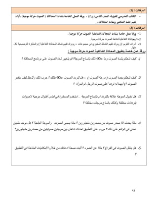 43
1 
2
 
2 
1
2‫ﻛﺎة‬‫اﻟﺗﻔﺎﻋﻠﯾﺔ‬‫ﻣوﺟﯾﺔ‬ ‫ﺣرﻛﺔ‬ ‫اﻟﺻوت‬ ‫ﻟﻧﺷﺎط‬.
3-‫اﻟﺗﻘوﯾم‬ ‫أدوات‬):‫اﻟﺗﻔﺎﻋﻠﯾﺔ‬ ‫اﻟﻣﺣﺎﻛﺎة‬ ‫ﻧﺷﺎط‬ ‫ﺗﻘﯾﯾم‬ ‫روﺑرك‬ ، ‫ﻣﺟﻣوﻋﺎت‬ ‫ﻓﻲ‬ ‫اﻟﻣﺧﺑري‬ ‫اﻟﻧﺷﺎط‬ ‫ﺗﻘﯾﯾم‬ ‫روﺑرك‬(‫ﻟﻛل‬ ‫اﻟﺗوﺿﯾﺣﯾﺔ‬ ‫واﻟﻣذﻛرة‬
‫ﻣﻧﮭﺎ‬.
‫ﻣوﺟﯾﺔ‬ ‫ﺣرﻛﺔ‬ ‫اﻟﺻوت‬ ‫اﻟﺗﻔﺎﻋﻠﯾﺔ‬ ‫اﻟﻣﺣﺎﻛﺎة‬ ‫ﺑﺗطﺑﯾق‬ ‫ﺧﺎﺻﺔ‬ ‫ﻋﻣل‬ ‫ورﻗﺔ‬:
1-‫ﺑﺎﺗﺴ‬ ‫ذﻟﻚ‬ ‫ﻋﻼﻗﺔ‬ ‫وﻣﺎ‬ ‫اﻟﺼﻮت‬ ‫ﺑﺸﺪة‬ ‫ﻧﺘﺤﻜﻢ‬ ‫ﻛﯿﻒ‬‫؟‬ ‫اﻟﻤﺤﺎﻛﺎة‬ ‫ﺑﺮﻧﺎﻣﺞ‬ ‫ﻋﻠﻰ‬ ‫اﻟﺼﻮت‬ ‫ﺷﺪة‬ ‫ﺑﺘﻐﯿﯿﺮ‬ ‫ﻗﻢ‬ ‫اﻟﻤﻮﺟﺔ؟‬ ‫ﺎع‬
2-‫اﻟﺼﻮت‬ ‫ﺑﺤﺪة‬ ‫ﻧﺘﺤﻜﻢ‬ ‫ﻛﯿﻒ‬)‫اﻟﺼﻮت‬ ‫درﺟﺔ‬(‫ﯾﺘﻐﯿﺮ‬ ‫ﻛﯿﻒ‬ ‫وﻻﺣﻆ‬ ‫ذﻟﻚ‬ ‫ﺟﺮب‬ ‫؟‬ ‫ﺑﺬﻟﻚ‬ ‫ﻋﻼﻗﺔ‬ ‫اﻟﺼﻮت‬ ‫ﻟﺘﺮدد‬ ‫ھﻞ‬ ،
‫؟‬ ‫اﻟﺼﻮت‬(‫؟‬ ‫اﻟﻤﺮأة‬ ‫ام‬ ‫اﻟﺮﺟﻞ‬ ‫ﺻﻮت‬ ‫أﻋﻠﻰ‬ ‫ﺗﺮدد‬ ‫ﻟﮫ‬ ‫أﯾﮭﻤﺎ‬
3-‫اﻟﻤﻮﺟﺔ‬ ‫ﺑﺎﺗﺴﺎع‬ ‫ام‬ ‫ﺑﺎﻟﺘﺮدد‬ ‫ﻋﻼﻗﺔ‬ ‫اﻟﻤﻮﺟﺔ‬ ‫ﻟﻄﻮل‬ ‫ھﻞ‬.‫اﻟ‬ ‫اﺳﺘﺨﺪم‬‫ﻻﺻﻮات‬ ‫ﻣﻮﺟﯿﺔ‬ ‫أطﻮال‬ ‫ﻗﺒﺎس‬ ‫ﻓﻲ‬ ‫ﻤﺴﻄﺮة‬
‫؟‬ ‫ﻣﺨﺘﻠﻔﺔ‬ ‫ﻣﻮﺟﺎت‬ ‫ﺑﺎﺗﺴﺎع‬ ‫وﻛﺬﻟﻚ‬ ‫ﻣﺨﺘﻠﻔﺔ‬ ‫ﺑﺘﺮددات‬
4-‫ﺗﻄﺒﯿﻖ‬ ‫ﯾﻮﺟﺪ‬ ‫ھﻞ‬ ‫؟‬ ‫اﻟﻨﺎﺗﺠﺔ‬ ‫واﻟﻤﻮﺟﺔ‬ ‫اﻟﺼﻮت‬ ‫ﯾﺴﻤﻰ‬ ‫ﻣﺎذا‬ ‫؟‬ ‫ﻣﺘﺠﺎورﯾﻦ‬ ‫ﻣﺼﺪرﯾﻦ‬ ‫ﻣﻦ‬ ‫ﺻﻮت‬ ‫ﺻﺪر‬ ‫اذا‬ ‫ﯾﺤﺪث‬ ‫ﻣﺎذا‬
‫ﻣﺘﺠ‬ ‫ﻣﺼﺪرﯾﻦ‬ ‫ﻣﻦ‬ ‫ﺻﻮﺗﯿﺘﯿﻦ‬ ‫ﻣﻮﺟﺘﯿﻦ‬ ‫ﺑﯿﻦ‬ ‫ﺗﺪاﺧﻞ‬ ‫اﺣﺪاث‬ ‫اﻟﺘﻄﺒﯿﻖ‬ ‫ﻋﻠﻰ‬ ‫ﺟﺮب‬ ‫؟‬ ‫ذﻟﻚ‬ ‫ﻋﻠﻰ‬ ‫اﻟﻮاﻗﻊ‬ ‫ﻓﻲ‬ ‫ﻋﻤﻠﻲ‬‫ﺎورﯾﻦ؟‬
5-‫اﻟﺘﻄﺒﯿﻖ‬ ‫ﻓﻲ‬ ‫اﻟﻤﺘﺎﺣﺔ‬ ‫اﻻﻣﻜﺎﻧﯿﺎت‬ ‫ﺧﻼل‬ ‫ﻣﻦ‬ ‫ادﻋﺎﺋﻚ‬ ‫ﺻﺤﺔ‬ ‫أﺛﺒﺖ‬ ‫؟‬ ‫اﻟﻀﻮء‬ ‫ﻋﻦ‬ ‫ﻣﺎذا‬ ‫؟‬ ‫اﻟﻔﺮاغ‬ ‫ﻓﻲ‬ ‫اﻟﺼﻮت‬ ‫ﯾﻨﺘﻘﻞ‬ ‫ھﻞ‬
‫؟‬
 
 
 