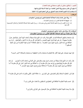 47
5 
1 
2 
 
1
2‫اﻟﻣﻘﺎوﻣﺎت‬ ‫وﺗوﺻﯾل‬ ‫اوم‬ ‫ﻟﻘﺎﻧون‬ ‫اﻟﺗﻔﺎﻋﻠﯾﺔ‬ ‫ﻛﺎة‬.
3‫اﻟﺗﻘوﯾم‬ ‫أدوات‬):‫اﻟﻣﺣﺎ‬ ‫ﻧﺷﺎط‬ ‫ﺗﻘﯾﯾم‬ ‫روﺑرك‬ ، ‫ﻣﺟﻣوﻋﺎت‬ ‫ﻓﻲ‬ ‫اﻟﻣﺧﺑري‬ ‫اﻟﻧﺷﺎط‬ ‫ﺗﻘﯾﯾم‬ ‫روﺑرك‬‫اﻟﺗﻔﺎﻋﻠﯾﺔ‬ ‫ﻛﺎة‬(‫اﻟﺗوﺿﯾﺣﯾﺔ‬ ‫واﻟﻣذﻛرة‬
‫ﻣﻧﮭﺎ‬ ‫ﻟﻛل‬.
1 
‫اﻟﻣﻘﺎوﻣﺎت‬ ‫وﺗوﺻﯾل‬ ‫اوم‬ ‫ﻟﻘﺎﻧون‬ ‫اﻟﺗﻔﺎﻋﻠﯾﺔ‬ ‫اﻟﻣﺣﺎﻛﺎة‬ ‫ﺑﺑرﻧﺎﻣﺞ‬ ‫ﺧﺎﺻﺔ‬ ‫ﻋﻣل‬ ‫ورﻗﺔ‬:
1(‫أ‬ ‫اﻟﯾﮭﺎ‬ ‫وأﺿف‬ ‫ﺑﺳﯾطﺔ‬ ‫ﻛﮭرﺑﺎﺋﯾﺔ‬ ‫دارة‬ ‫رﻛب‬ ‫اﻟﻛﮭرﺑﺎﺋﯾﺔ‬ ‫ﻟﻠدواﺋر‬ ‫اﻟﻣﺣﺎﻛﺎة‬ ‫ﺗطﺑﯾق‬ ‫ﺑﺎﺳﺗﺧدام‬‫ﺣول‬ ‫وﻓوﻟﺗﻣﯾﺗر‬ ‫ﻣﯾﺗر‬
‫واﻟﻔوﻟﺗﻣﯾﺗر‬ ‫اﻻﻣﯾﺗر‬ ‫ﻗراءة‬ ‫ﻣن‬ ‫ﻛل‬ ‫ﺗﻐر‬ ‫وﻻﺣظ‬ ‫ﻟﻠﻣﺻدر‬ ‫اﻟﺟﮭد‬ ‫ﻓرق‬ ‫ﻗﯾﻣﺔ‬ ‫ﻏﯾر‬ ‫ﺛم‬ ، ‫ﻣﺟﮭوﻟﺔ‬ ‫ﻣﻘﺎوﻣﺔ‬.‫ارﺳم‬ ‫ﺛم‬
‫اﻟﻣﻘﺎوﻣﺔ‬ ‫ﺣول‬ ‫اﻟﺟﮭد‬ ‫وﻓرق‬ ‫اﻟﺗﯾﺎر‬ ‫ﺷدة‬ ‫ﺑﯾن‬ ‫اﻟﻌﻼﻗﺔ‬.‫اﻟﺧط‬ ‫ﻣﯾل‬ ‫ﻣن‬ ‫اﻟﻣﻘﺎوﻣﺔ‬ ‫ﻗﯾﻣﺔ‬ ‫اﺣﺳب‬ ‫؟‬ ‫اﻟﻌﻼﻗﺔ‬ ‫ﺷﻛل‬ ‫ﻣﺎ‬
‫؟‬ ‫اﻟﻣﺳﺗﻘﯾم‬
2(‫ﻟﻠ‬ ‫دﻗﺔ‬ ‫أﻛﺛر‬ ‫ﻗﯾﻣﺔ‬ ‫ﻋﻠﻰ‬ ‫ﺣﺻﻠت‬ ‫اﯾﮭﻣﺎ‬‫اﻟﺳﺑب؟‬ ‫ﻓﺳر‬ ‫؟‬ ‫اﻟﻣﺣﺎﻛﺎة‬ ‫ﺑﺎﺳﺗﺧدام‬ ‫ام‬ ‫اﻟﺣﻘﯾﻘﯾﺔ‬ ‫اﻟدارة‬ ‫ﺑﺎﺳﺗﺧدام‬ ‫ﻣﻘﺎوﻣﺔ‬
3(‫أﻣﯾﺗرﯾن‬ ‫ﻟﻠدارة‬ ‫واﺿف‬ ‫اﻟﺗواﻟﻲ‬ ‫ﻋﻠﻰ‬ ‫وﻣﻘﺎوﻣﺗﯾن‬ ‫ﺟﮭد‬ ‫ﻓرق‬ ‫ﻣﺻدر‬ ‫ﻣن‬ ‫ﺑﺳﯾطﺔ‬ ‫ﻛﮭرﺑﺎﺋﯾﺔ‬ ‫دارة‬ ‫رﻛب‬)‫واﺣد‬
‫ﻣﻘﺎوﻣﺔ‬ ‫ﻛل‬ ‫ﻗﺑل‬(‫وﻓوﻟﺗﻣﯾﺗرﯾن‬)‫ﻣﻘﺎوﻣﺔ‬ ‫ﻛل‬ ‫ﺣول‬ ‫واﺣد‬.(‫؟‬ ‫ﻣﻘﺎوﻣﺔ‬ ‫ﻛل‬ ‫ﻓﻲ‬ ‫اﻟﻣﺎر‬ ‫اﻟﺗﯾﺎر‬ ‫ﺷدة‬ ‫ﺑﯾن‬ ‫اﻟﻌﻼﻗﺔ‬ ‫ﻣﺎ‬‫ﻣﺎ‬
‫؟‬ ‫اﻟﻣﺻدر‬ ‫ﺑﺟﮭد‬ ‫اﻟﺟﮭد‬ ‫ﻓرق‬ ‫ﻣﺟﻣوع‬ ‫ﻣﺎﻋﻼﻗﺔ‬ ‫؟‬ ‫ﻣﻘﺎوﻣﺔ‬ ‫ﻛل‬ ‫ﺣول‬ ‫اﻟﺟﮭد‬ ‫ﻓرق‬ ‫ﺑﯾن‬ ‫اﻟﻌﻼﻟﻘﺔ‬
4(‫اﻟﺗوازي‬ ‫ﻋﻠﻰ‬ ‫ﻟﻣﻘﺎوﻣﺗﯾن‬ ‫وﻟﻛن‬ ‫اﻟﺳﺎﺑﻘﺔ‬ ‫اﻟﺧطوة‬ ‫ﻛرر‬.‫؟‬ ‫ﻣﻘﺎوﻣﺔ‬ ‫ﻛل‬ ‫ﻓﻲ‬ ‫اﻟﻣﺎرة‬ ‫ﺑﺎﻟﺗﯾﺎرات‬ ‫اﻟﻛﻠﻲ‬ ‫اﻟﺗﯾﺎر‬ ‫ﻋﻼﻗﺔ‬ ‫ﻣﺎ‬
5(‫ﻗﺎﻧون‬ ‫ﻋﻠﻰ‬ ‫ﺑﺎﻻﻋﺗﻣﺎد‬ ‫اﻟﺳﺎﺑﻘﺗﯾن‬ ‫اﻟﺧطوﺗﯾن‬ ‫ﻓﻲ‬ ‫اﻟﻣﻛﺎﻓﺋﺔ‬ ‫اﻟﻣﻘﺎوﻣﺔ‬ ‫ﻗﯾﻣﺔ‬ ‫اﺣﺳب‬‫؟‬ ‫اوم‬
6(‫؟‬ ‫واﻟﺗوازي‬ ‫اﻟﺗواﻟﻲ‬ ‫ﻋﻠﻰ‬ ‫اﻟﺗوﺻﯾل‬ ‫ﺣﺎل‬ ‫ﻓﻲ‬ ‫اﻟﻣﻛﺎﻓﺋﺔ‬ ‫اﻟﻣﻘﺎوﻣﺔ‬ ‫ﻟﻘﯾﻣﺔ‬ ‫ﯾﺣدث‬ ‫ﻣﺎذا‬
 
 