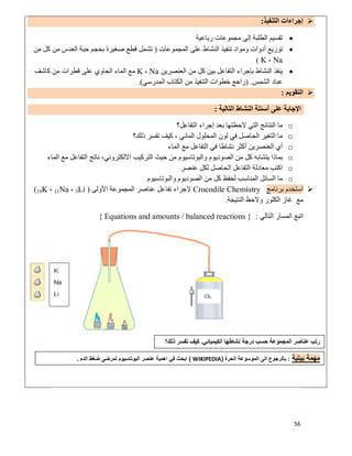 56
‫اﻟﺘﻨﻔﯿﺬ‬ ‫إﺟﺮاءات‬:
‫رﺑﺎﻋﯿﺔ‬ ‫ﻣﺠﻤﻮﻋﺎت‬ ‫إﻟﻰ‬ ‫اﻟﻄﻠﺒﺔ‬ ‫ﺗﻘﺴﯿﻢ‬
‫اﻟﻤﺠﻤﻮﻋﺎت‬ ‫ﻋﻠﻰ‬ ‫اﻟﻨﺸﺎط‬ ‫ﺗﻨﻔﯿﺬ‬ ‫وﻣﻮاد‬ ‫أدوات‬ ‫ﺗﻮزﯾﻊ‬)‫ﻣﻦ‬ ‫ﻛﻞ‬ ‫ﻣﻦ‬ ‫اﻟﻌﺪس‬ ‫ﺣﺒﺔ‬ ‫ﺑﺤﺠﻢ‬ ‫ﺻﻐﯿﺮة‬ ‫ﻗﻄﻊ‬ ‫ﺗﺸﻤﻞ‬
Na،K(
‫اﻟﺘﻔ‬ ‫ﺑﺈﺟﺮاء‬ ‫اﻟﻨﺸﺎط‬ ‫ﯾﻨﻔﺬ‬‫اﻟﻌﻨﺼﺮﯾﻦ‬ ‫ﻣﻦ‬ ‫ﻛﻞ‬ ‫ﺑﯿﻦ‬ ‫ﺎﻋﻞ‬Na،K‫ﻛﺎﺷﻒ‬ ‫ﻣﻦ‬ ‫ﻗﻄﺮات‬ ‫ﻋﻠﻰ‬ ‫اﻟﺤﺎوي‬ ‫اﻟﻤﺎء‬ ‫ﻣﻊ‬
‫اﻟﺸﻤﺲ‬ ‫ﻋﺒﺎد‬) .‫اﻟﻤﺪرﺳﻲ‬ ‫اﻟﻜﺘﺎب‬ ‫ﻣﻦ‬ ‫اﻟﺘﻨﻔﯿﺬ‬ ‫ﺧﻄﻮات‬ ‫راﺟﻊ‬.(
‫اﻟﺘﻘﻮﯾﻢ‬:
‫اﻟﺘﺎﻟﯿﺔ‬ ‫اﻟﻨﺸﺎط‬ ‫أﺳﺌﻠﺔ‬ ‫ﻋﻠﻰ‬ ‫اﻹﺟﺎﺑﺔ‬:
o‫اﻟﺘﻔﺎﻋﻞ؟‬ ‫إﺟﺮاء‬ ‫ﺑﻌﺪ‬ ‫ﻻﺣﻈﺘﮭﺎ‬ ‫اﻟﺘﻲ‬ ‫اﻟﻨﺘﺎﺋﺞ‬ ‫ﻣﺎ‬
o‫ﺗﻔﺴﺮ‬ ‫ﻛﯿﻒ‬ ، ‫اﻟﻤﺎﺋﻲ‬ ‫اﻟﻤﺤﻠﻮل‬ ‫ﻟﻮن‬ ‫ﻓﻲ‬ ‫اﻟﺤﺎﺻﻞ‬ ‫اﻟﺘﻐﯿﺮ‬ ‫ﻣﺎ‬‫ذﻟﻚ؟‬
o‫اﻟﻤﺎء‬ ‫ﻣﻊ‬ ‫اﻟﺘﻔﺎﻋﻞ‬ ‫ﻓﻲ‬ ‫ﻧﺸﺎطﺎ‬ ‫أﻛﺜﺮ‬ ‫اﻟﻌﻨﺼﺮﯾﻦ‬ ‫أي‬
o‫اﻟﻤﺎء‬ ‫ﻣﻊ‬ ‫اﻟﺘﻔﺎﻋﻞ‬ ‫ﻧﺎﺗﺞ‬ ،‫اﻻﻟﻜﺘﺮوﻧﻲ‬ ‫اﻟﺘﺮﻛﯿﺐ‬ ‫ﺣﯿﺚ‬ ‫ﻣﻦ‬ ‫واﻟﺒﻮﺗﺎﺳﯿﻮم‬ ‫اﻟﺼﻮدﯾﻮم‬ ‫ﻣﻦ‬ ‫ﻛﻞ‬ ‫ﯾﺘﺸﺎﺑﮫ‬ ‫ﺑﻤﺎذا‬
o‫ﻋﻨﺼﺮ‬ ‫ﻟﻜﻞ‬ ‫اﻟﺤﺎﺻﻞ‬ ‫اﻟﺘﻔﺎﻋﻞ‬ ‫ﻣﻌﺎدﻟﺔ‬ ‫اﻛﺘﺐ‬
o‫واﻟﺒﻮﺗﺎﺳﯿﻮم‬ ‫اﻟﺼﻮدﯾﻮم‬ ‫ﻣﻦ‬ ‫ﻛﻞ‬ ‫ﻟﺤﻔﻆ‬ ‫اﻟﻤﻨﺎﺳﺐ‬ ‫اﻟﺴﺎﺋﻞ‬ ‫ﻣﺎ‬
‫ﺑﺮﻧﺎﻣﺞ‬ ‫اﺳﺘﺨﺪم‬Crocodile Chemistry‫اﻷوﻟﻰ‬ ‫اﻟﻤﺠﻤﻮﻋﺔ‬ ‫ﻋﻨﺎﺻﺮ‬ ‫ﺗﻔﺎﻋﻞ‬ ‫ﻹﺟﺮاء‬)3Li،11Na،19K(
‫اﻟﻨﺘﯿﺠﺔ‬ ‫وﻻﺣﻆ‬ ‫اﻟﻜﻠﻮر‬ ‫ﻏﺎز‬ ‫ﻣﻊ‬.
‫اﻟﺘﺎﻟﻲ‬ ‫اﻟﻤﺴﺎر‬ ‫اﺗﺒﻊ‬:Equations and amounts / balanced reactions }{
‫اﻟﻜﯿﻤﯿﺎﺋﻲ‬ ‫ﻧﺸﺎطﮭﺎ‬ ‫درﺟﺔ‬ ‫ﺣﺴﺐ‬ ‫اﻟﻤﺠﻤﻮﻋﺔ‬ ‫ﻋﻨﺎﺻﺮ‬ ‫رﺗﺐ‬.‫ذﻟﻚ؟‬ ‫ﺗﻔﺴﺮ‬ ‫ﻛﯿﻒ‬
‫ﺑﯾﺗﯾﺔ‬ ‫ﻣﮭﻣﺔ‬:‫اﻟﺣرة‬ ‫اﻟﻣوﺳوﻋﺔ‬ ‫اﻟﻰ‬ ‫ﺑﺎﻟرﺟوع‬)WIKIPEDIA(‫اﻟدم‬ ‫ﺿﻐط‬ ‫ﻟﻣرﺿﻰ‬ ‫اﻟﺑوﺗﺎﺳﯾوم‬ ‫ﻋﻧﺻر‬ ‫اھﻣﯾﺔ‬ ‫ﻓﻲ‬ ‫اﺑﺣث‬.
 