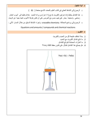 58
‫اﻟﺗﻧﻔﯾذ‬ ‫آﻟﯾﺔ‬:
o‫ﺻﻔﺣﺔ‬ ‫اﻟﺗﺎﺳﻊ‬ ‫ﻟﻠﺻف‬ ‫اﻟﻌﻠوم‬ ‫ﻛﺗﺎب‬ ‫ﻓﻲ‬ ‫اﻟﻌﻣﻠﻲ‬ ‫اﻟﻧﺷﺎط‬ ‫إﻟﻰ‬ ‫اﻟرﺟوع‬)81(
o‫ﺑﺧﻠط‬ ‫اﻟﺗﻔﺎﻋل‬ ‫ﻧﻔذ‬)4‫ﻏم‬(‫اﻟﻛﺑرﯾت‬ ‫ﻣن‬S‫ﻣﻊ‬)7‫ﻏم‬(‫اﻟﺣدﯾد‬ ‫ﺑرادة‬ ‫ﻣن‬Fe‫اﺧﺗﺑﺎر‬ ‫أﻧﺑوب‬ ‫إﻟﻰ‬ ‫ﻧﻘﻠﮭﺎ‬ ‫ﺛم‬
‫ﻋﻠﻰ‬ ‫ﺑﺣذر‬ ‫وﺗﺳﺧﯾﻧﮫ‬ ‫زﺟﺎﺟﻲ‬‫اﻟوﺟﮫ‬ ‫ﻋن‬ ‫ﺑﻌﯾدا‬ ‫ﺗﺗﺟﮫ‬ ‫اﻷﻧﺑوب‬ ‫ﻓوھﺔ‬ ‫ﺗﻛون‬ ‫أن‬ ‫ﻋﻠﻰ‬ ‫اﻟﺣرص‬ ‫ﻣﻊ‬ ‫ﺑﻧﺳن‬ ‫ﻟﮭب‬.
o‫اﻟﻣﺣﺎﻛﺎة‬ ‫ﺑرﻧﺎﻣﺞ‬ ‫إﻟﻰ‬ ‫اﻟرﺟوع‬crocodile chemistry‫اﻵﺗﻲ‬ ‫اﻟﻣﺳﺎر‬ ‫ﺧﻼل‬ ‫ﻣن‬ ‫اﻟﺳﺎﺑق‬ ‫اﻟﻧﺷﺎط‬ ‫وإﺟراء‬:
Equations and amounts / compounds and chemical reactions
‫اﻟﺗﻘوﯾم‬:
1.‫اﻟﺣد‬ ‫ﻣن‬ ‫ﻛل‬ ‫طﺑﯾﻌﺔ‬ ‫ﺗﺧﺗﻠف‬ ‫ﺑﻣﺎذا‬‫واﻟﻛﺑرﯾت‬ ‫ﯾد‬
2.‫اﻟﺣدﯾد‬ ‫ﻣﻊ‬ ‫اﻟﻛﺑرﯾت‬ ‫ﺗﻔﺎﻋل‬ ‫ﻧﺎﺗﺞ‬ ‫ﻣﺎ‬
3.‫ﻟﻠﺗﻔﺎﻋل‬ ‫ﻛﻧواﺗﺞ‬ ‫اﻟﻣﺣﺗﻣﻠﺔ‬ ‫اﻟﻐﺎزات‬ ‫ﻣﺎ‬
4.‫وﻟﻣﺎذا؟‬ ‫اﻟﻛﺗﻠﺔ‬ ‫ﺣﻔظ‬ ‫ﻗﺎﻧون‬ ‫ﻋﻠﻰ‬ ‫ﻛﻣﺛﺎل‬ ‫اﻟﺗﻔﺎﻋل‬ ‫ھذا‬ ‫ﯾﺻﻠﺢ‬ ‫ھل‬
 