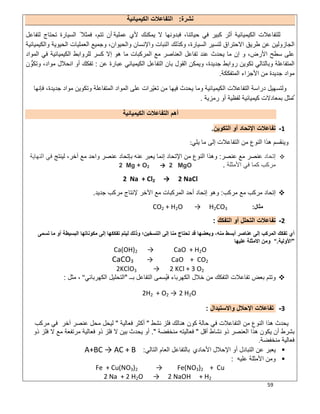 59
‫ﻧﺷرة‬:‫ا‬‫اﻟﻛﯾﻣﯾﺎﺋﯾﺔ‬ ‫ﻟﺗﻔﺎﻋﻼت‬
‫ﻋﻣﻠﯾﺔ‬ ‫ﻷي‬ ‫ﯾﻣﻛﻧك‬ ‫ﻻ‬ ‫ﻓﺑدوﻧﮭﺎ‬ ،‫ﺣﯾﺎﺗﻧﺎ‬ ‫ﻓﻲ‬ ‫ﻛﺑﯾر‬ ‫أﺛر‬ ‫اﻟﻛﯾﻣﯾﺎﺋﯾﺔ‬ ‫ﻟﻠﺗﻔﺎﻋﻼت‬‫ﻟﺗﻔﺎﻋل‬ ‫ﺗﺣﺗﺎج‬ ‫اﻟﺳﯾﺎرة‬ ً ‫ﻓﻣﺛﻼ‬ ،‫ﺗﺗم‬ ‫أن‬
‫طرﯾق‬ ‫ﻋن‬ ‫اﻟﺟﺎزوﻟﯾن‬‫اﻻﺣﺗراق‬‫واﻟﻛﯾﻣﯾﺎﺋﯾﺔ‬ ‫اﻟﺣﯾوﯾﺔ‬ ‫اﻟﻌﻣﻠﯾﺎت‬ ‫وﺟﻣﯾﻊ‬ ،‫واﻟﺣﯾوان‬ ‫واﻹﻧﺳﺎن‬ ‫اﻟﻧﺑﺎت‬ ‫وﻛذﻟك‬ ،‫اﻟﺳﯾﺎرة‬ ‫ﻟﺗﺳﯾر‬
‫اﻟﻣواد‬ ‫ﻓﻲ‬ ‫اﻟﻛﯾﻣﯾﺎﺋﯾﺔ‬ ‫ﻟﻠرواﺑط‬ ‫ﻛﺳر‬ ‫إﻻ‬ ‫ھو‬ ‫ﻣﺎ‬ ‫اﻟﻣرﻛﺑﺎت‬ ‫ﻣﻊ‬ ‫اﻟﻌﻧﺎﺻر‬ ‫ﺗﻔﺎﻋل‬ ‫ﻋﻧد‬ ‫ﯾﺣدث‬ ‫ﻣﺎ‬ ‫إن‬ ‫و‬ ،‫اﻷرض‬ ‫ﺳطﺢ‬ ‫ﻋﻠﻰ‬
‫اﻟﻣﺗﻔﺎﻋﻠﺔ‬،‫ﺟدﯾدة‬ ‫رواﺑط‬ ‫ﺗﻛوﯾن‬ ‫وﺑﺎﻟﺗﺎﻟﻲ‬‫ﻋن‬ ‫ﻋﺑﺎرة‬ ‫اﻟﻛﯾﻣﯾﺎﺋﻲ‬ ‫اﻟﺗﻔﺎﻋل‬ ‫ﺑﺎن‬ ‫اﻟﻘول‬ ‫وﯾﻣﻛن‬:‫ن‬ ‫وﺗﻛوﱡ‬ ،‫ﻣواد‬ ‫اﻧﺣﻼل‬ ‫أو‬ ‫ﺗﻔﻛك‬
‫اﻟﻣﺗﻔﻛﻛﺔ‬ ‫اﻷﺟزاء‬ ‫ﻣن‬ ‫ﺟدﯾدة‬ ‫ﻣواد‬.
‫ﻓﺈﻧﮭﺎ‬ ،‫ﺟدﯾدة‬ ‫ﻣواد‬ ‫وﺗﻛوﯾن‬ ‫اﻟﻣﺗﻔﺎﻋﻠﺔ‬ ‫اﻟﻣواد‬ ‫ﻋﻠﻰ‬ ‫ّرات‬‫ﯾ‬‫ﺗﻐ‬ ‫ﻣن‬ ‫ﻓﯾﮭﺎ‬ ‫ﯾﺣدث‬ ‫وﻣﺎ‬ ‫اﻟﻛﯾﻣﯾﺎﺋﯾﺔ‬ ‫اﻟﺗﻔﺎﻋﻼت‬ ‫دراﺳﺔ‬ ‫وﻟﺗﺳﮭﯾل‬
‫ﺑﻣﻌﺎد‬ ‫ﺗُﻣﺛل‬‫ﻛﯾﻣﯾﺎﺋﯾ‬ ‫ﻻت‬‫رﻣزﯾﺔ‬ ‫أو‬ ‫ﻟﻔظﯾﺔ‬ ‫ﺔ‬.
‫اﻟﻛﯾﻣﯾﺎﺋﯾﺔ‬ ‫اﻟﺗﻔﺎﻋﻼت‬ ‫أھم‬
1-‫أو‬ ‫اﻹﺗﺣﺎد‬ ‫ﺗﻔﺎﻋﻼت‬‫اﻟﺗﻛوﯾن‬.
‫ﯾﻠﻲ‬ ‫ﻣﺎ‬ ‫إﻟﻰ‬ ‫اﻟﺗﻔﺎﻋﻼت‬ ‫ﻣن‬ ‫اﻟﻧوع‬ ‫ھذا‬ ‫وﯾﻧﻘﺳم‬:
‫إﺗﺣﺎد‬‫ﻋﻧﺻر‬ ‫ﻣﻊ‬ ‫ﻋﻧﺻر‬:‫ﻟﯾﻧﺗﺞ‬ ،‫آﺧر‬ ‫ﻣﻊ‬ ‫واﺣد‬ ‫ﻋﻧﺻر‬ ‫ﺑﺈﺗﺣﺎد‬ ‫ﻋﻧﮫ‬ ‫ﯾﻌﺑر‬ ‫إﻧﻣﺎ‬ ‫اﻹﺗﺣﺎد‬ ‫ﻣن‬ ‫اﻟﻧوع‬ ‫وھذا‬‫اﻟﻧﮭﺎﯾﺔ‬ ‫ﻓﻲ‬
‫ﻣرﻛب‬‫اﻷﻣﺛﻠﺔ‬ ‫ﻓﻲ‬ ‫ﻛﻣﺎ‬.Mg + O2 → 2 MgO2
2 Na + Cl2 → 2 NaCl
‫ﻣرﻛب‬ ‫ﻣﻊ‬ ‫ﻣرﻛب‬ ‫إﺗﺣﺎد‬:‫اﻵﺧر‬ ‫ﻣﻊ‬ ‫اﻟﻣرﻛﺑﺎت‬ ‫أﺣد‬ ‫إﺗﺣﺎد‬ ‫وھو‬‫ﻹﻧﺗﺎج‬‫ﺟدﯾد‬ ‫ﻣرﻛب‬.
‫ﻣﺛﺎل‬:CO2 + H2O → H2CO3
2-‫أو‬ ‫اﻟﺗﺣﻠل‬ ‫ﺗﻔﺎﻋﻼت‬‫اﻟﺗﻔﻛك‬:
‫ﺗﺳﻣﻰ‬ ‫ﻣﺎ‬ ‫أو‬ ‫اﻟﺑﺳﯾطﺔ‬ ‫ﻣﻛوﻧﺎﺗﮭﺎ‬ ‫إﻟﻰ‬ ‫ﺗﻔﻛﻛﮭﺎ‬ ‫ﻟﯾﺗم‬ ‫وذﻟك‬ ‫اﻟﺗﺳﺧﯾن؛‬ ‫إﻟﻰ‬ ‫ﻣﻧﺎ‬ ‫ﺗﺣﺗﺎج‬ ‫ﻗد‬ ‫وﺑﻌﺿﮭﺎ‬ ،‫ﻣﻧﮫ‬ ‫أﺑﺳط‬ ‫ﻋﻧﺎﺻر‬ ‫إﻟﻰ‬ ‫اﻟﻣرﻛب‬ ‫ﺗﻔﻛك‬ ‫أي‬
"‫اﻷوﻟﯾﺔ‬".‫ﻋﻠﯾﮭﺎ‬ ‫اﻻﻣﺛﻠﺔ‬ ‫وﻣن‬
Ca(OH)2 → CaO + H2O
CaCO3 → CaO + CO2
2KClO3 → 2 KCl + 3 O2
‫ﺑــ‬ ‫اﻟﺗﻔﺎﻋل‬ ‫ُﺳﻣﻰ‬‫ﯾ‬‫ﻓ‬ ‫اﻟﻛﮭرﺑﺎء‬ ‫ﺧﻼل‬ ‫ﻣن‬ ‫اﻟﺗﻔﻛك‬ ‫ﺗﻔﺎﻋﻼت‬ ‫ﺑﻌض‬ ‫وﺗﺗم‬"‫اﻟﻛﮭرﺑﺎﺋﻲ‬ ‫اﻟﺗﺣﻠﯾل‬"‫ﻣﺛل‬ ،:
2 H2O2H2 + O2 →
3-‫اﻹﺣﻼل‬ ‫ﺗﻔﺎﻋﻼت‬‫واﻻﺳﺗﺑدال‬:
‫ﺣﺎﻟﺔ‬ ‫ﻓﻲ‬ ‫اﻟﺗﻔﺎﻋﻼت‬ ‫ﻣن‬ ‫اﻟﻧوع‬ ‫ھذا‬ ‫ﯾﺣدث‬‫ﻧﺷط‬ ‫ﻓﻠز‬ ‫ھﻧﺎﻟك‬ ‫ﻛون‬"‫ﻓﻌﺎﻟﯾﺔ‬ ‫أﻛﺛر‬"‫ﻟ‬‫آﺧر‬ ‫ﻋﻧﺻر‬ ‫ﻣﺣل‬ ‫ﯾﺣل‬‫ﻣرﻛب‬ ‫ﻓﻲ‬
‫أﻗل‬ ‫ﻧﺷﺎط‬ ‫ذو‬ ‫اﻟﻌﻧﺻر‬ ‫ھذا‬ ‫ﯾﻛون‬ ‫أن‬ ‫ﺑﺷرط‬"‫ﻣﻧﺧﻔﺿﺔ‬ ‫ﻓﻌﺎﻟﯾﺗﮫ‬."‫ذو‬ ‫ﻓﻠز‬ ‫ﻻ‬ ‫ﻣﻊ‬ ‫ﻣرﺗﻔﻌﺔ‬ ‫ﻓﻌﺎﻟﯾﺔ‬ ‫ذو‬ ‫ﻓﻠز‬ ‫ﻻ‬ ‫ﺑﯾن‬ ‫ﯾﺣدث‬ ‫أو‬
‫ﻣﻧﺧﻔﺿﺔ‬ ‫ﻓﻌﺎﻟﯾﺔ‬.
‫ﻋن‬ ‫ﯾﻌﺑر‬‫اﻷﺣﺎدي‬ ‫اﻹﺣﻼل‬ ‫أو‬ ‫اﻟﺗﺑﺎدل‬‫اﻟﺗﺎﻟﻲ‬ ‫اﻟﻌﺎم‬ ‫ﺑﺎﻟﺗﻔﺎﻋل‬:A+BC → AC + B
‫و‬‫اﻷﻣﺛﻠﺔ‬ ‫ﻣن‬‫ﻋﻠﯾﮫ‬:
Fe + Cu(NO3)2 → Fe(NO3)2 + Cu
2 Na + 2 H2O → 2 NaOH + H2
 