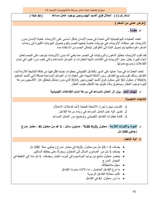 62
4
‫رﻗم‬ ‫ﻧﺷﺎط‬)3(‫ﺑو‬ ‫اﻟﮭﯾدروﺟﯾن‬ ‫أﻛﺳﯾد‬ ‫ﻓوق‬ ‫اﻧﺣﻼل‬‫ﻣﺳﺎﻋد‬ ‫ﻋﺎﻣل‬ ‫ﺟود‬)30‫دﻗﯾﻘﺔ‬(
)‫اﻟﻣﻌﻠم‬ ‫ﻣن‬ ‫ﻋﻣﻠﻲ‬ ‫ﻋرض‬(
‫ﻣﻘدﻣﺔ‬.
‫اﻟﻌ‬ ‫ﺗﻌﺘﻤﺪ‬‫ﻤﻠﯿﺎت‬‫اﻟﺒﯿﻮﻛﯿﻤ‬‫ﯿ‬‫ﻋﻠﻰ‬ ‫أﺳﺎﺳﻲ‬ ‫ﺑﺸﻜﻞ‬ ‫اﻹﻧﺴﺎن‬ ‫ﺟﺴﻢ‬ ‫ﻓﻲ‬ ‫ﺗﺤﺪث‬ ‫اﻟﺘﻲ‬ ‫ﺎﺋﯿﺔ‬‫اﻹﻧﺰﯾﻤﺎت‬.‫ﺑﺪون‬ ‫اﻹﻧﺴﺎن‬ ‫ﻓﺤﯿﺎة‬
،‫ﻣﻤﻜﻨﺔ‬ ‫ﻏﯿﺮ‬ ‫اﻹﻧﺰﯾﻤﺎت‬‫ا‬‫اﻟﺠ‬ ‫ﺑﺘﺤﻮﯾﻞ‬ ‫وﺗﻘﻮم‬ ‫اﻟﺠﺴﻢ‬ ‫ﯾﻨﺘﺠﮭﺎ‬ ‫ﺧﺎﺻﺔ‬ ‫ﺟﺰﯾﺌﺎت‬ ‫ھﻲ‬ ‫ﻹﻧﺰﯾﻤﺎت‬‫وﺣﺪات‬ ‫إﻟﻰ‬ ‫اﻟﻜﺒﯿﺮة‬ ‫ﺰﯾﺌﺎت‬
‫إﻟﻰ‬ ‫اﻟﻨﺸﺎ‬ ‫ﺗﺤﻮﯾﻞ‬ ‫ﯾﺘﻢ‬ ‫ﻓﺒﻮاﺳﻄﺘﮭﺎ‬ ،‫أﺻﻐﺮ‬‫اﻟﻐﻠﻮﻛﻮ‬‫ز‬‫ﻣﻨﮫ‬ ‫اﻻﺳﺘﻔﺎدة‬ ‫ﻣﻦ‬ ‫اﻟﺠﺴﻢ‬ ‫ﻟﯿﺘﻤﻜﻦ‬.
‫اﻟﺠﺴﻢ‬ ‫ﻓﻲ‬ ‫واﻟﺒﺮوﺗﯿﻨﺎت‬ ‫اﻟﺪھﻮن‬ ‫ﺑﺘﺤﻠﯿﻞ‬ ‫اﻹﻧﺰﯾﻤﺎت‬ ‫ﺗﻘﻮم‬ ‫ﻛﻤﺎ‬.‫ﻣ‬‫ﻤﺎ‬‫ﺗﺤﻤﻞ‬ ‫اﻟﺠﺴﻢ‬ ‫ﻋﻠﻰ‬ ‫ﯾﺘﻮﺟﺐ‬ ‫اﻹﻧﺰﯾﻤﺎت‬ ‫ﺑﺪون‬ ‫أﻧﮫ‬ ‫ﯾﻌﻨﻲ‬
‫ﻛﺒﯿﺮة‬ ‫أﻋﺒﺎء‬.‫ا‬ ‫اﻟﺤﯿﺔ‬ ‫اﻟﻜﺎﺋﻨﺎت‬ ‫ﻓﻲ‬ ‫اﻹﻧﺰﯾﻤﺎت‬ ‫ﻋﻤﻞ‬ ‫ﯾﻘﺎﺑﻞ‬‫إﺗﻤﺎم‬ ‫ﻓﻲ‬ ‫ﻛﺒﯿﺮا‬ ‫دورا‬ ‫ﺗﻠﻌﺐ‬ ‫واﻟﺘﻲ‬ ‫اﻟﻤﺴﺎﻋﺪة‬ ‫اﻟﻌﻮاﻣﻞ‬ ‫او‬ ‫ﻟﺤﻔﺎزات‬
‫ﺣﺪوﺛﮭﺎ‬ ‫وﺗﺴﺮﯾﻊ‬ ‫اﻟﺘﻔﺎﻋﻼت‬.
‫ﻟﺒﺪء‬ ‫اﻟﻼزﻣﺔ‬ ‫اﻟﺘﻨﺸﯿﻂ‬ ‫طﺎﻗﺔ‬ ‫ﻣﻦ‬ ‫ﻓﯿﮭﺎ‬ ‫ﺗﻘﻠﻞ‬ ‫ﺟﺪﯾﺪة‬ ‫ﺑﺨﻄﻮات‬ ‫اﻟﻜﯿﻤﯿﺎﺋﻲ‬ ‫ﺑﺎﻟﺘﻔﺎﻋﻞ‬ ‫اﻟﺴﯿﺮ‬ ‫ﻋﻠﻰ‬ ‫ﻋﻤﻠﮭﺎ‬ ‫ﻣﺒﺪأ‬ ‫ﻓﻲ‬ ‫اﻟﺤﻔﺎزات‬ ‫ﺗﻌﺘﻤﺪ‬
‫اﻟﺘﻔﺎﻋﻞ‬ ‫ﺑﺘﺴﺮﯾﻊ‬ ‫ﺗﻘﻮم‬ ‫وﺑﺬﻟﻚ‬ ‫اﻟﺘﻔﺎﻋﻞ‬.‫ﻋﻠﻰ‬ ‫اﻟﻤﮭﻤﺔ‬ ‫اﻷﻣﺜﻠﺔ‬ ‫وﻣﻦ‬‫اﻟﻤﻨﻐﻨﯿﺰ‬ ‫أﻛﺴﯿﺪ‬ ‫ﺛﺎﻧﻲ‬ ‫إﺿﺎﻓﺔ‬ ‫اﻟﻤﺴﺎﻋﺪة‬ ‫اﻟﻌﻮاﻣﻞ‬ ‫او‬ ‫اﻟﺤﻔﺎزات‬
2MnO‫ﻣﺤﻠﻮل‬ ‫او‬KI‫اﻟﮭﯿﺪروﺟﯿﻦ‬ ‫أﻛﺴﯿﺪ‬ ‫ﻓﻮق‬ ‫ﻣﺤﻠﻮل‬ ‫ﻋﻠﻰ‬2O2H‫ﺑﺴﺮﻋﺔ‬ ‫اﻷﻛﺴﺠﯿﻦ‬ ‫ﻏﺎز‬ ‫ﻟﯿﻨﻄﻠﻖ‬ ‫ﯾﺘﺤﻠﻞ‬ ‫ﺑﺪوره‬ ‫اﻟﺬي‬
‫اﻟﺤﻔﺎز‬ ‫ﺑﻐﯿﺎب‬ ‫ﻟﻠﺘﺤﻠﻞ‬ ‫ﺟﺪا‬ ‫طﻮﯾﻞ‬ ‫وﻗﺖ‬ ‫وﯾﺴﺘﻐﺮق‬ ‫اﻟﺤﻔﺎز‬ ‫ﺑﻮﺟﻮد‬ ‫ﻛﺒﯿﺮة‬.
‫اﻟﻌﺎم‬ ‫اﻟﮭدف‬:‫ﺳر‬ ‫ﻓﻲ‬ ‫اﻟﻣﺳﺎﻋد‬ ‫اﻟﻌﺎﻣل‬ ‫اﺛر‬ ‫ﺑﯾﺎن‬‫اﻟﻛﯾﻣﯾﺎﺋﯾﺔ‬ ‫اﻟﺗﻔﺎﻋﻼت‬ ‫إﺗﻣﺎم‬ ‫ﻋﺔ‬
‫اﻟﺗﻌﻠﯾﻣﯾﺔ‬ ‫اﻟﻧﺗﺎﺟﺎت‬:
1.‫اﻻﻧﺣﻼل‬ ‫ﺗﻔﺎﻋﻼت‬ ‫ﻷﺣد‬ ‫اﻟﻌﻣﻠﯾﺔ‬ ‫اﻷﻧﺷطﺔ‬ ‫إﺟراء‬ ‫ﻣﮭﺎرة‬ ‫اﻛﺗﺳﺎب‬
2.‫اﻟﺗﻔﺎﻋل‬ ‫ﺳرﻋﺔ‬ ‫زﯾﺎدة‬ ‫ﻓﻲ‬ ‫اﻟﻣﺳﺎﻋد‬ ‫اﻟﻌﺎﻣل‬ ‫ﻋﻣل‬ ‫آﻟﯾﺔ‬ ‫ﺗﻔﺳﯾر‬
3.‫اﻟﻣﺳﺎﻋد‬ ‫اﻟﻌﺎﻣل‬ ‫دور‬ ‫وﺗوﺿﯾﺢ‬ ‫اﻟﻛﯾﻣﯾﺎﺋﻲ‬ ‫اﻟﺗﻔﺎﻋل‬ ‫ﺧطوات‬ ‫ﻛﺗﺎﺑﺔ‬
‫اﻟﻼزﻣﺔ‬ ‫واﻷدوات‬ ‫اﻟﻣواد‬:‫ﻣﺣﻠول‬H2O230%، ‫ﺳﺎﺋل‬ ‫ﺻﺎﺑون‬ ،5‫ﻣﺣﻠول‬ ‫ﻣن‬ ‫ﻏم‬KI‫ﻣدرج‬ ‫ﻣﺧﺑﺎر‬ ،
‫زﺟﺎﺟﻲ‬100‫ﻣل‬
‫اﻟﺗﻧﻔﯾذ‬ ‫آﻟﯾﺔ‬:
‫ﯾﺿﺎف‬5–10‫ﻣﺣﻠول‬ ‫ﻣن‬ ‫ﻣل‬H2O2‫ﺳﻌﺔ‬ ‫زﺟﺎﺟﻲ‬ ‫ﻣدرج‬ ‫ﻣﺧﺑﺎر‬ ‫ﻓﻲ‬100‫ﻣل‬
‫ﯾﺿﺎف‬3‫اﻟﺳﺎﺋﻠﯾن‬ ‫ﯾﺧﺗﻠط‬ ‫ﺣﺗﻰ‬ ‫وﯾﺣرك‬ ‫اﻟﻣﺣﻠول‬ ‫إﻟﻰ‬ ‫اﻟﺳﺎﺋل‬ ‫اﻟﺻﺎﺑون‬ ‫ﻣن‬ ‫ﻣل‬
‫اﺧﺗﺑﺎر‬ ‫أﻧﺑوب‬ ‫ﻓﻲ‬ ‫اﻟﺑوﺗﺎﺳﯾوم‬ ‫ﯾودﯾد‬ ‫ﻣن‬ ‫ﻣﺷﺑﻊ‬ ‫ﻣﺣﻠول‬ ‫ﯾﺣﺿر‬‫وﯾﺿﺎف‬5‫ﻓﻲ‬ ‫اﻟﺧﻠﯾط‬ ‫إﻟﻰ‬ ‫ﻣﻧﮫ‬ ‫ﻣل‬
‫اﻟﻣدرج‬ ‫اﻟﻣﺧﺑﺎر‬
‫ﻣﻼﺣظﺎﺗك‬ ‫ﺳﺟل‬
‫اﻟﺗﻔﺎﻋل‬ ‫ﺣدوث‬ ‫دﻻﻻت‬ ‫ﻣﺎ‬ ، ‫اﻟﺣﺎﺻل‬ ‫اﻟﺗﻔﺎﻋل‬ ‫ﻧوع‬ ‫ﻣﺎ‬
‫اﻟرﻣزﯾﺔ‬ ‫اﻟﺗﻔﺎﻋل‬ ‫ﻣﻌﺎدﻟﺔ‬ ‫اﻛﺗب‬
‫ﻣﺣﻠول‬ ‫دور‬ ‫ﻣﺎ‬KI‫اﻟﺗﻔﺎﻋل‬ ‫ﻓﻲ‬
 