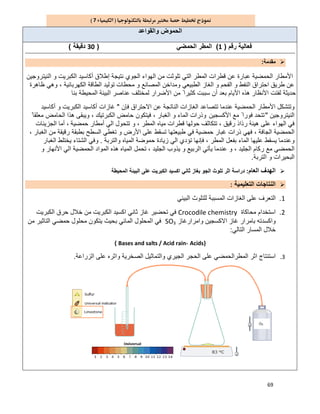 69
7
‫واﻟﻘواﻋد‬ ‫اﻟﺣﻣوض‬
‫رﻗم‬ ‫ﻓﻌﺎﻟﯾﺔ‬)1(‫اﻟﺣﻣﺿﻲ‬ ‫اﻟﻣطر‬)30‫دﻗﯾﻘﺔ‬(
‫ﻣﻘدﻣﺔ‬:
‫ا‬‫أﻛﺎﺳ‬ ‫إطﻼق‬ ‫ﻧﺗﯾﺟﺔ‬ ‫اﻟﺟوي‬ ‫اﻟﮭواء‬ ‫ﻣن‬ ‫ﺗﻠوﺛت‬ ‫اﻟﺗﻲ‬ ‫اﻟﻣطر‬ ‫ﻗطرات‬ ‫ﻋن‬ ‫ﻋﺑﺎرة‬ ‫اﻟﺣﻣﺿﯾﺔ‬ ‫ﻷﻣطﺎر‬‫اﻟﻧﯾﺗروﺟﯾن‬ ‫و‬ ‫اﻟﻛﺑرﯾت‬ ‫ﯾد‬
‫ظﺎھرة‬ ‫وھﻲ‬ ، ‫اﻟﻛﮭرﺑﺎﺋﯾﺔ‬ ‫اﻟطﺎﻗﺔ‬ ‫ﺗوﻟﯾد‬ ‫ﻣﺣطﺎت‬ ‫و‬ ‫اﻟﻣﺻﺎﻧﻊ‬ ‫وﻣداﺧن‬ ‫اﻟطﺑﯾﻌﻲ‬ ‫اﻟﻐﺎز‬ ‫و‬ ‫اﻟﻔﺣم‬ ‫و‬ ‫اﻟﻧﻔط‬ ‫اﺣﺗراق‬ ‫طرﯾق‬ ‫ﻋن‬
‫ﺑﻧﺎ‬ ‫اﻟﻣﺣﯾطﺔ‬ ‫اﻟﺑﯾﺋﺔ‬ ‫ﻋﻧﺎﺻر‬ ‫ﻟﻣﺧﺗﻠف‬ ‫اﻷﺿرار‬ ‫ﻣن‬ ً ‫ﻛﺛﯾرا‬ ‫ﺳﺑﺑت‬ ‫أن‬ ‫ﺑﻌد‬ ‫اﻷﯾﺎم‬ ‫ھذه‬ ‫اﻷﻧظﺎر‬ ‫ﻟﻔﺗت‬ ‫ﺣدﯾﺛﺔ‬
‫ﺗﺗﺻﺎﻋد‬ ‫ﻋﻧدﻣﺎ‬ ‫اﻟﺣﻣﺿﯾﺔ‬ ‫اﻷﻣطﺎر‬ ‫وﺗﺗﺷﻛل‬‫ﻓﺈن‬ ‫اﻻﺣﺗراق‬ ‫ﻋن‬ ‫اﻟﻧﺎﺗﺟﺔ‬ ‫اﻟﻐﺎزات‬"‫أﻛﺎﺳﯾد‬ ‫و‬ ‫اﻟﻛﺑرﯾت‬ ‫أﻛﺎﺳﯾد‬ ‫ﻏﺎزات‬
‫اﻟﻧﯾﺗروﺟﯾن‬"‫اﻷﻛﺳﺟﯾن‬ ‫ﻣﻊ‬ ً ‫ﻓورا‬ ‫ﺗﺗﺣد‬ً ‫ﻣﻌﻠﻘﺎ‬ ‫اﻟﺣﺎﻣض‬ ‫ھذا‬ ‫وﯾﺑﻘﻰ‬ ، ‫اﻟﻛﺑرﺗﯾك‬ ‫ﺣﺎﻣض‬ ‫ﻓﯾﺗﻛون‬ ، ‫اﻟﻐﺑﺎر‬ ‫و‬ ‫اﻟﻣﺎء‬ ‫وذرات‬
‫ﺣﻣﺿﯾ‬ ‫أﻣطﺎر‬ ‫اﻟﻲ‬ ‫ﺗﺗﺣول‬ ‫و‬ ، ‫اﻟﻣطر‬ ‫ﻣﯾﺎه‬ ‫ﻗطرات‬ ‫ﺣوﻟﮭﺎ‬ ‫ﺗﺗﻛﺎﺛف‬ ، ‫رﻗﯾق‬ ‫رذاذ‬ ‫ھﯾﺋﺔ‬ ‫ﻋﻠﻰ‬ ‫اﻟﮭواء‬ ‫ﻓﻲ‬‫ﺔ‬،‫اﻟﺟزﯾﺋﺎت‬ ‫أﻣﺎ‬
، ‫اﻟﻐﺑﺎر‬ ‫ﻣن‬ ‫رﻗﯾﻘﺔ‬ ‫ﺑطﺑﻘﺔ‬ ‫اﻟﺳطﺢ‬ ‫ﺗﻐطﻲ‬ ‫و‬ ‫اﻷرض‬ ‫ﻋﻠﻰ‬ ‫ﺗﺳﻘط‬ ‫طﺑﯾﻌﺗﮭﺎ‬ ‫ﻓﻲ‬ ‫ﺣﻣﺿﯾﺔ‬ ‫ﻏﺑﺎر‬ ‫ذرات‬ ‫ﻓﮭﻲ‬ ، ‫اﻟﺟﺎﻓﺔ‬ ‫اﻟﺣﻣﺿﯾﺔ‬
‫واﻟﺗرﺑﺔ‬ ‫اﻟﻣﯾﺎه‬ ‫ﺣﻣوﺿﺔ‬ ‫زﯾﺎدة‬ ‫اﻟﻲ‬ ‫ﺗؤدي‬ ‫ﻓﺈﻧﮭﺎ‬ ، ‫اﻟﻣطر‬ ‫ﺑﻔﻌل‬ ‫اﻟﻣﺎء‬ ‫ﻋﻠﯾﮭﺎ‬ ‫ﯾﺳﻘط‬ ‫وﻋﻧدﻣﺎ‬.‫اﻟﻐﺑﺎر‬ ‫ﯾﺧﺗﻠط‬ ‫اﻟﺷﺗﺎء‬ ‫وﻓﻲ‬
‫ﯾﺄ‬ ‫ﻋﻧدﻣﺎ‬ ‫و‬ ، ‫اﻟﺟﻠﯾد‬ ‫رﻛﺎم‬ ‫ﻣﻊ‬ ‫اﻟﺣﻣﺿﻲ‬‫و‬ ‫اﻷﻧﮭﺎر‬ ‫اﻟﻲ‬ ‫اﻟﺣﻣﺿﯾﺔ‬ ‫اﻟﻣواد‬ ‫ھذه‬ ‫اﻟﻣﯾﺎه‬ ‫ﺗﺣﻣل‬ ، ‫اﻟﺟﻠﯾد‬ ‫ﯾذوب‬ ‫و‬ ‫اﻟرﺑﯾﻊ‬ ‫ﺗﻲ‬
‫اﻟﺗرﺑﺔ‬ ‫و‬ ‫اﻟﺑﺣﯾرات‬.
‫اﻟﻌﺎم‬ ‫اﻟﮭدف‬:‫اﻟﻣﺣﯾطﺔ‬ ‫اﻟﺑﯾﺋﺔ‬ ‫ﻋﻠﻰ‬ ‫اﻟﻛﺑرﯾت‬ ‫اﻛﺳﯾد‬ ‫ﺛﺎﻧﻲ‬ ‫ﺑﻐﺎز‬ ‫اﻟﺟو‬ ‫ﺗﻠوث‬ ‫اﺛر‬ ‫دراﺳﺔ‬
‫اﻟﺗﻌﻠﯾﻣﯾﺔ‬ ‫اﻟﻧﺗﺎﺟﺎت‬:
1.‫اﻟﺑﯾﺋﻲ‬ ‫ﻟﻠﺗﻠوث‬ ‫اﻟﻣﺳﺑﺑﺔ‬ ‫اﻟﻐﺎزات‬ ‫ﻋﻠﻰ‬ ‫اﻟﺗﻌرف‬
2.‫ﻣﺣﺎﻛﺎة‬ ‫اﺳﺗﺧدام‬Crocodile chemistry‫اﻟﻛﺑرﯾت‬ ‫ﺣرق‬ ‫ﺧﻼل‬ ‫ﻣن‬ ‫اﻟﻛﺑرﯾت‬ ‫اﻛﺳﯾد‬ ‫ﺛﺎﻧﻲ‬ ‫ﻏﺎز‬ ‫ﺗﺣﺿﯾر‬ ‫ﻓﻲ‬
‫واﻣرارﻏﺎز‬ ‫اﻻﻛﺳﺟﯾن‬ ‫ﻏﺎز‬ ‫ﺑﺎﻣرار‬ ‫واﻛﺳدﺗﮫ‬SO3‫ﻣن‬ ‫اﻟﺗﺎﺛﯾر‬ ‫ﺣﻣﺿﻲ‬ ‫ﻣﺣﻠول‬ ‫ﯾﺗﻛون‬ ‫ﺑﺣﯾث‬ ‫اﻟﻣﺎﺋﻲ‬ ‫اﻟﻣﺣﻠول‬ ‫ﻓﻲ‬
‫اﻟﺗﺎﻟﻲ‬ ‫اﻟﻣﺳﺎر‬ ‫ﺧﻼل‬:
Acids}،Bases and salts / Acid rain{
3.‫اﻟﺟﯾري‬ ‫اﻟﺣﺟر‬ ‫ﻋﻠﻰ‬ ‫اﻟﻣطراﻟﺣﻣﺿﻲ‬ ‫اﺛر‬ ‫اﺳﺗﻧﺗﺎج‬‫اﻟزراﻋﺔ‬ ‫ﻋﻠﻰ‬ ‫واﺛره‬ ‫اﻟﺻﺧرﯾﺔ‬ ‫واﻟﺗﻣﺎﺛﯾل‬.
 