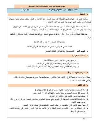 72
8
‫رﻗم‬ ‫ﻓﻌﺎﻟﯾﺔ‬)3(‫واﻟﻘواﻋد‬ ‫اﻟﺣﻣوض‬ ‫ﻣﻌﺎﯾرة‬)40‫دﻗﯾﻘﺔ‬(
‫اﻟﻣﻘدﻣﺔ‬:
‫ﻣﺟﮭول‬ ‫ﺗرﻛﯾز‬ ‫ﺣﺳﺎب‬ ‫ﺑﮭدف‬ ‫اﻟﻌﻛس‬ ‫أو‬ ‫اﻟﻘﺎﻋدة‬ ‫ﻋﻠﻰ‬ ‫ﻟﻠﺣﻣض‬ ‫اﻟﺗدرﯾﺟﯾﺔ‬ ‫اﻹﺿﺎﻓﺔ‬ ‫ﺗﻌﻧﻲ‬ ‫واﻟﻘواﻋد‬ ‫اﻟﺣﻣوض‬ ‫ﻣﻌﺎﯾرة‬
‫درﺟﺔ‬ ‫ﻓﻲ‬ ‫اﻟﺗﻐﯾر‬ ‫ﻣﺗﺎﺑﻌﺔ‬ ‫ﻣﻊ‬ ، ‫ﻷﺣدھﻣﺎ‬‫اﻹﺿﺎﻓﺔ‬ ‫أﺛﻧﺎء‬ ‫اﻟﺣﻣوﺿﺔ‬.
‫اﻟدورق‬ ‫ﻓﻲ‬ ‫اﻟﻛﺎﺷف‬ ‫ﻟون‬ ‫ﯾﺗﻐﯾر‬ ‫ﺣﺗﻰ‬ ‫اﻟﺣﻣض‬ ‫ﻋﻠﻰ‬ ‫اﻟﻘﺎﻋدة‬ ‫ﻹﺿﺎﻓﺔ‬ ‫اﻟﻣﻌﺎﯾرة‬ ‫ﻋﻣﻠﯾﺔ‬ ‫ﻹﺟراء‬ ‫اﻟﺳﺣﺎﺣﺔ‬ ‫ﺗﺳﺗﺧدم‬
‫ﻣوﻻ‬ ‫ﻋدد‬ ‫ﻣﻊ‬ ‫اﻟﺣﻣض‬ ‫ﻣوﻻت‬ ‫ﻋدد‬ ‫ﯾﺗﺳﺎوى‬ ‫وﻋﻧدھﺎ‬‫ﺑﯾﻧﮭﻣﺎ‬ ‫اﻟﺗﻌﺎدل‬ ‫وﯾﺣﺻل‬ ‫اﻟﻘﺎﻋدة‬ ‫ت‬.
‫اﻟﻧﮭﺎﯾﺔ‬ ‫ﻧﻘطﺔ‬ ‫ﻋﻧد‬)( End point‫ا‬ ‫ﺟﻣﯾﻊ‬ ‫ﺗﻔﺎﻋل‬ ‫ﻗد‬ ‫ﯾﻛون‬‫اﻟﻛﺎﺷف‬ ‫ﻟون‬ ‫ﻋﻧدھﺎ‬ ‫وﯾﺛﺑت‬ ‫اﻟﻣﺿﺎﻓﺔ‬ ‫اﻟﻘﺎﻋدة‬ ‫ﻣﻊ‬ ‫ﻟﺣﻣض‬
‫ان‬ ‫أي‬:
‫اﻟﺣﻣض‬ ‫ﻣوﻻت‬ ‫ﻋدد‬=‫اﻟﻘﺎﻋدة‬ ‫ﻣوﻻت‬ ‫ﻋدد‬
‫اﻟﺣﻣض‬ ‫ﺣﺟم‬×‫اﻟﺣﻣض‬ ‫ﺗرﻛﯾز‬=‫اﻟﻘﺎﻋدة‬ ‫ﺣﺟم‬×‫اﻟﻘﺎﻋدة‬ ‫ﺗرﻛﯾز‬
‫اﻟﻌﺎم‬ ‫اﻟﮭدف‬:‫اﻟﺣﺟﻣﻲ‬ ‫اﻟﺗﺣﻠﯾل‬ ‫ﻓﻲ‬ ‫ﺗﻘﻧﯾﺔ‬ ‫ﻣﮭﺎرات‬ ‫اﻛﺗﺳﺎب‬
‫اﻟﺗﻌﻠﯾﻣﯾﺔ‬ ‫اﻟﻧﺗﺎﺟﺎت‬:
1.‫اﻟﻣﻔﺎھﯾم‬ ‫ﺑﻌض‬ ‫ﺗوﺿﯾﺢ‬:‫ﻧﻘ‬ ، ‫ﻣﻌﺎﯾرة‬‫اﻟﺗﻌﺎدل‬ ‫طﺔ‬
2.‫اﻟﻘﺎﻋدة‬ ‫ﻣن‬ ‫ﻗﯾﺎﺳﻲ‬ ‫ﺑﺗرﻛﯾز‬ ‫ﺑﻣﻌﺎدﻟﺗﮫ‬ ‫ﺣﻣض‬ ‫ﺗرﻛﯾز‬ ‫ﺣﺳﺎب‬
3.‫اﻟﻣﺎﺋﯾﺔ‬ ‫اﻟﻣﺣﺎﻟﯾل‬ ‫ﻓﻲ‬ ‫ﻟﻠﺣﻣوﺿﺔ‬ ‫درﺟﺔ‬ ‫ﻣﻊ‬ ‫اﻟﺣﺟم‬ ‫ﺗرﺑط‬ ‫اﻟﺗﻲ‬ ‫اﻟﻌﻼﻗﺔ‬ ‫رﺳم‬
‫اﻟﻼزﻣﺔ‬ ‫واﻷدوات‬ ‫اﻟﻣواد‬:
‫ﻣﺣﻠول‬NaOH)0.1‫ﻣول‬/‫ﻟﺗر‬(‫ﺳﺣﺎﺣﺔ‬ ، ‫ﻓﺛﺎﻟﯾﯾن‬ ‫ﻓﯾﻧول‬ ‫ﻛﺎﺷف‬ ،50‫ﻣﺧروطﻲ‬ ‫دورق‬ ، ‫ﻣل‬250‫،ﻛﺄس‬ ‫ﻣل‬
‫ﺣﺟم‬ ‫زﺟﺎﺟﻲ‬100‫ﻋدد‬ ‫ﻣل‬2.
‫اﻟﺗﻧﻔﯾذ‬ ‫اﻟﯾﺔ‬:
1.‫اﻟﻘﺎﻋدة‬ ‫ﺑﻣﺣﻠول‬ ‫اﻟﺳﺣﺎﺣﺔ‬ ‫اﻣﻸ‬NaOH‫اﻟﺗرﻛﯾز‬ ‫ﻣﻌﻠوم‬)0.1‫ﻣول‬/‫ﻟﺗر‬(
2.‫اﺳﺣب‬10‫اﻟﻣﺧروطﻲ‬ ‫اﻟدورق‬ ‫إﻟﻰ‬ ‫واﻧﻘﻠﮭﺎ‬ ‫ﻣﺎﺻﺔ‬ ‫ﺑواﺳطﺔ‬ ‫اﻟﺣﻣض‬ ‫ﻣن‬ ‫ﻣل‬
3.‫اﻟدورق‬ ‫إﻟﻰ‬ ‫ﻓﺛﺎﻟﯾﯾن‬ ‫ﻓﯾﻧول‬ ‫ﻛﺎﺷف‬ ‫ﻣن‬ ‫ﻗطرات‬ ‫أﺿف‬
4.‫اﻟﺗﺣﻛم‬ ‫ﺻﻣﺎم‬ ‫ﺑﻔﺗﺢ‬ ‫اﻟدورق‬ ‫اﻟﻰ‬ ‫اﻟﺳﺣﺎﺣﺔ‬ ‫ﻣن‬ ‫اﻟﻘﺎﻋدة‬ ‫ﺑﺈﺿﺎﻓﺔ‬ ‫اﺑدأ‬‫ﺑﺄﻗل‬ ‫زھري‬ ‫ﻟون‬ ‫ﻋﻠﻰ‬ ‫ﺗﺣﺻل‬ ‫ﺣﺗﻰ‬ ‫ﺗدرﯾﺟﯾﺎ‬
‫اﻟﻘﺎﻋدة‬ ‫ﺣﺟم‬ ‫ﻣن‬ ‫ﺣد‬.
5.‫اﻟﺣﻣض‬ ‫ﺗرﻛﯾز‬ ‫ﺣﺳﺎب‬ ‫ﻓﻲ‬ ‫ﻟﺗﺳﺗﺧدﻣﮫ‬ ‫اﻟﻣﻌﺎﯾرة‬ ‫ﻋﻣﻠﯾﺔ‬ ‫ﻓﻲ‬ ‫اﺳﺗﺧدﻣﺗﮫ‬ ‫اﻟذي‬ ‫اﻟﻘﺎﻋدة‬ ‫ﺣﺟم‬ ‫ﺳﺟل‬
6.‫ﻛﺎﺷف‬ ‫وإﺿﺎﻓﺔ‬ ‫اﻟﻣﺧروطﻲ‬ ‫اﻟدورق‬ ‫ﻏﺳل‬ ‫ﺑﻌد‬ ‫اﻟﻘﺎﻋدة‬ ‫ﻣن‬ ‫اﻟﻣطﻠوب‬ ‫اﻟﺣﺟم‬ ‫ﻣن‬ ‫ﻟﻠﺗﺛﺑت‬ ‫أﺧرى‬ ‫ﻣرة‬ ‫اﻟﻌﻣﻠﯾﺔ‬ ‫ﻛرر‬
‫ﻛل‬ ‫ﻓﻲ‬ ‫ﺟدﯾد‬ ‫ﻣن‬‫ﻣرة‬
 