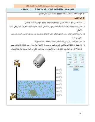 78
11
‫رﻗم‬ ‫ﻧﺷﺎط‬)3(‫اﻟﻣؤﺛرة‬ ‫واﻟﻌواﻣل‬ ‫اﻷﻣﻼح‬ ‫ذاﺋﺑﯾﺔ‬ ‫اﺧﺗﻼف‬)30‫دﻗﯾﻘﺔ‬(
‫اﻟﻌﺎ‬ ‫اﻟﮭدف‬‫م‬:‫ﻣﺣﺎﻛﺎة‬ ‫اﺳﺗﺧدم‬PHET‫اﻷﻣﻼح‬ ‫ﺑﻌض‬ ‫ذاﺋﺑﯾﺔ‬ ‫ﻻﺳﺗﻛﺷﺎف‬
‫اﻟﺗﻧﻔﯾذ‬ ‫آﻟﯾﺔ‬:
1.‫ﺑﻌﻧوان‬ ‫اﻟﻣﺣﺎﻛﺎة‬ ‫ﺑرﻧﺎﻣﺞ‬ ‫اﺳﺗﻛﺷف‬Salts and Solubility‫ﻟﻣدة‬ ‫زﻣﯾﻠك‬ ‫ﻣﻊ‬5‫دﻗﺎﺋق‬
2.‫ذاﺋﺑﯾﺔ‬ ‫ﻓﻲ‬ ‫اﻟﻣؤﺛرة‬ ‫اﻟﻌواﻣل‬ ‫واﺳﺗﻛﺷﺎف‬ ‫اﻟﻣﺟﻣوﻋﺔ‬ ‫ﻓﻲ‬ ‫زﻣﻼﺋك‬ ‫ﻣﻊ‬ ‫ﺑﺎﻟﺗﻌﺎون‬ ‫اﻟﺗﺎﻟﯾﺔ‬ ‫ﻟﻸﺳﺋﻠﺔ‬ ‫إﺟﺎﺑﺎت‬ ‫إﯾﺟﺎد‬ ‫ﺣﺎول‬
‫اﻷﻣﻼح‬.
3.‫ﻣﺎ‬‫اﻟﻌﺎﻟﻘﺔ‬ ‫اﻟدﻗﺎﺋق‬ ‫وﻋدد‬ ‫اﻟذاﺋﺑﺔ‬ ‫اﻟدﻗﺎﺋق‬ ‫ﻋدد‬)‫اﻟذاﺋﺑﺔ‬ ‫ﻏﯾر‬(‫ﺣﺟم‬ ‫ﻓﻲ‬ ‫اﻟطﻌﺎم‬ ‫ﻣﻠﺢ‬ ‫ﺑﻠورات‬ ‫ﻣن‬ ‫ﻋدد‬ ‫ذوﺑﺎن‬ ‫ﻋﻧد‬
‫اﻟﻣﺎء‬ ‫ﻣن‬ ‫ﻣﻌﯾن‬
4.‫؟‬ ‫ﺗﺳﺗﻧﺗﺞ‬ ‫ﻣﺎذا‬ ، ‫واﻟﻌﺎﻟﻘﺔ‬ ‫اﻟذاﺋﺑﺔ‬ ‫اﻟدﻗﺎﺋق‬ ‫ﻋدد‬ ‫ﻣﻊ‬ ‫وﻗﺎرن‬ ‫اﻟﻣﺎء‬ ‫ﺣﺟم‬ ‫ﻏﯾر‬
5.‫ھﻲ‬ ‫اﻟﺻودﯾوم‬ ‫ﻛﻠورﯾد‬ ‫ﻟﻣﻠﺢ‬ ‫اﻟﻣوﻟﯾﺔ‬ ‫اﻟﻛﺗﻠﺔ‬ ‫ان‬ ‫ﻋﻠﻣت‬ ‫إذا‬58.5‫ﻏم‬/‫ﻋدد‬ ‫وان‬ ، ‫ﻣول‬‫ﺣﺟم‬ ‫ﻓﻲ‬ ‫اﻟذاﺋﺑﺔ‬ ‫اﻟدﻗﺎﺋق‬
5×10-23
‫ھو‬ ‫اﻟﻣﺎء‬ ‫ﻣن‬ ‫ﻟﺗر‬182‫ﻣن‬ ‫ﺑﻠورة‬NaCl‫ﻏم‬ ‫ﺑوﺣدة‬ ‫اﻟﻣﺎء‬ ‫ﻓﻲ‬ ‫اﻟﻣﻠﺢ‬ ‫ذاﺋﺑﯾﺔ‬ ‫ﺟد‬ ،،،،/100‫ﻣﺎء‬ ‫ﻏم‬.
 