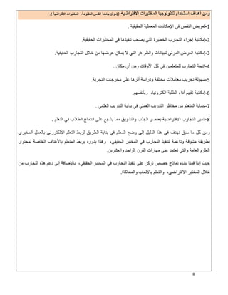 8
‫اﻻﻓﺗراﺿﯾﺔ‬ ‫اﻟﻣﺧﺗﺑرات‬ ‫ﺗﻛﻧوﻟوﺟﯾﺎ‬ ‫اﺳﺗﺧدام‬ ‫أھداف‬ ‫وﻣن‬:)‫اﻻﻓﺗراﺿﯾﺔ‬ ‫اﻟﻣﺧﺗﺑرات‬ ،‫اﻟﻣﻔﺗوﺣﺔ‬ ‫اﻟﻘدس‬ ‫ﺟﺎﻣﻌﺔ‬ ‫ﻣوﻗﻊ‬.(
1-‫اﻟﺣﻘﯾﻘﯾﺔ‬ ‫اﻟﻣﻌﻣﻠﯾﺔ‬ ‫اﻹﻣﻛﺎﻧﺎت‬ ‫ﻓﻲ‬ ‫اﻟﻧﻘص‬ ‫ﺗﻌوﯾض‬.
2-‫اﻟﺣﻘﯾﻘﯾﺔ‬ ‫اﻟﻣﺧﺗﺑرات‬ ‫ﻓﻲ‬ ‫ﺗﻧﻔﯾذھﺎ‬ ‫ﯾﺻﻌب‬ ‫اﻟﺗﻲ‬ ‫اﻟﺧطﯾرة‬ ‫اﻟﺗﺟﺎرب‬ ‫إﺟراء‬ ‫إﻣﻛﺎﻧﯾﺔ‬.
3-‫اﻟﺣﻘﯾﻘﯾﺔ‬ ‫اﻟﺗﺟﺎرب‬ ‫ﺧﻼل‬ ‫ﻣن‬ ‫ﻋرﺿﮭﺎ‬ ‫ﯾﻣﻛن‬ ‫ﻻ‬ ‫اﻟﺗﻲ‬ ‫واﻟظواھر‬ ‫ﻟﻠﺑﯾﺎﻧﺎت‬ ‫اﻟﻣرﺋﻲ‬ ‫اﻟﻌرض‬ ‫إﻣﻛﺎﻧﯾﺔ‬.
4-‫ﻣﻛﺎن‬ ‫أي‬ ‫وﻣن‬ ‫اﻷوﻗﺎت‬ ‫ﻛل‬ ‫ﻓﻲ‬ ‫ﻟﻠﻣﺗﻌﻠﻣﯾن‬ ‫اﻟﺗﺟﺎرب‬ ‫إﺗﺎﺣﺔ‬.
5-‫أﺛرھﺎ‬ ‫ودراﺳﺔ‬ ‫ﻣﺧﺗﻠﻔﺔ‬ ‫ﻣﻌﺎﻣﻼت‬ ‫ﺗﺟرﯾب‬ ‫ﺳﮭوﻟﺔ‬‫اﻟﺗﺟرﺑﺔ‬ ‫ﻣﺧرﺟﺎت‬ ‫ﻋﻠﻰ‬.
6-‫وﺑﺄﻧﻔﺳﮭم‬ ،‫اﻟﻛﺗروﻧﯾﺎ‬ ‫اﻟطﻠﺑﺔ‬ ‫أداء‬ ‫ﺗﻘﯾﯾم‬ ‫إﻣﻛﺎﻧﯾﺔ‬.
7-‫اﻟﻌﻠﻣﻲ‬ ‫اﻟﺗدرﯾب‬ ‫ﺑداﯾﺔ‬ ‫ﻓﻲ‬ ‫اﻟﻌﻣﻠﻲ‬ ‫اﻟﺗدرﯾب‬ ‫ﻣﺧﺎطر‬ ‫ﻣن‬ ‫اﻟﻣﺗﻌﻠم‬ ‫ﺣﻣﺎﯾﺔ‬.
8-‫اﻟﺗﻌﻠم‬ ‫ﻓﻲ‬ ‫اﻟطﻼب‬ ‫اﻧدﻣﺎج‬ ‫ﻋﻠﻰ‬ ‫ﯾﺷﺟﻊ‬ ‫ﻣﻣﺎ‬ ‫واﻟﺗﺷوﯾق‬ ‫اﻟﺟذب‬ ‫ﺑﻌﻧﺻر‬ ‫اﻻﻓﺗراﺿﯾﺔ‬ ‫اﻟﺗﺟﺎرب‬ ‫ﺗﺗﻣﯾز‬.
‫اﻟدﻟﯾل‬ ‫ھذا‬ ‫ﻓﻲ‬ ‫ﻧﮭدف‬ ‫ﺳﺑق‬ ‫ﻣﺎ‬ ‫ﻛل‬ ‫وﻣن‬‫أﻟﻣﺧﺑري‬ ‫ﺑﺎﻟﻌﻣل‬ ‫اﻻﻟﻛﺗروﻧﻲ‬ ‫اﻟﺗﻌﻠم‬ ‫ﻟرﺑط‬ ‫اﻟطرﯾق‬ ‫ﺑداﯾﺔ‬ ‫ﻓﻲ‬ ‫اﻟﻣﻌﻠم‬ ‫وﺿﻊ‬ ‫إﻟﻰ‬
‫ﻟﻣﺣﺗوى‬ ‫اﻟﺧﺎﺻﺔ‬ ‫ﺑﺎﻷھداف‬ ‫اﻟﻣﺗﻌﻠم‬ ‫ﯾرﺑط‬ ‫ﺑدوره‬ ‫وھذا‬ ،‫اﻟﺣﻘﯾﻘﻲ‬ ‫اﻟﻣﺧﺗﺑر‬ ‫ﻓﻲ‬ ‫اﻟﺗﺟﺎرب‬ ‫ﻟﺗﻧﻔﯾذ‬ ‫وداﻋﻣﺔ‬ ‫ﻣﺷوﻗﺔ‬ ‫ﺑطرﯾﻘﺔ‬
‫واﻟﻌﺷرﯾن‬ ‫اﻟواﺣد‬ ‫اﻟﻘرن‬ ‫ﻣﮭﺎرات‬ ‫ﻋﻠﻰ‬ ‫ﺗﻌﺗﻣد‬ ‫واﻟﺗﻲ‬ ‫اﻟﻌﺎﻣﺔ‬ ‫اﻟﻌﻠوم‬.
‫ﻧﻣﺎذ‬ ‫ﺑﺑﻧﺎء‬ ‫ﻗﻣﻧﺎ‬ ‫إﻧﻧﺎ‬ ‫ﺣﯾث‬‫ﻣن‬ ‫اﻟﺗﺟﺎرب‬ ‫ھذه‬ ‫دﻋم‬ ‫إﻟﻰ‬ ‫ﺑﺎﻹﺿﺎﻓﺔ‬ ،‫اﻟﺣﻘﯾﻘﻲ‬ ‫اﻟﻣﺧﺗﺑر‬ ‫ﻓﻲ‬ ‫اﻟﺗﺟﺎرب‬ ‫ﺗﻧﻔﯾذ‬ ‫ﻋﻠﻰ‬ ‫ﺗرﻛز‬ ‫ﺣﺻص‬ ‫ج‬
‫واﻟﻣﺣﺎﻛﺎة‬ ‫ﺑﺎﻷﻟﻌﺎب‬ ‫واﻟﺗﻌﻠم‬ ،‫اﻻﻓﺗراﺿﻲ‬ ‫اﻟﻣﺧﺗﺑر‬ ‫ﺧﻼل‬.
 