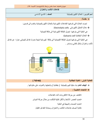 82
14
‫واﻻﺧﺗزال‬ ‫اﻟﺗﺄﻛﺳد‬ ‫ﺗﻔﺎﻋﻼت‬
‫اﻟدرس‬ ‫اﺳم‬:‫اﻟﻛﮭروﻛﯾﻣﯾﺎﺋﯾﺔ‬ ‫اﻟﺧﻼﯾﺎ‬‫اﻟﺻف‬:‫ا‬‫اﻷﺳﺎﺳﻲ‬ ‫ﻟﺗﺎﺳﻊ‬
‫ﻣﻘدﻣﺔ‬:
‫اﻟﻛﮭرﺑ‬ ‫اﻟﺗﻔﺎﻋﻼت‬ ‫ﻓﯾﮭﺎ‬ ‫ﺗﺗم‬ ‫اﻟﺗﻲ‬ ‫اﻟﺧﻼﯾﺎ‬ ‫ﺗﻌرف‬‫ﺎﺋﯾﺔ‬‫ﻗﺳﻣﯾن‬ ‫اﻟﻰ‬ ‫وﺗﻧﻘﺳم‬ ‫اﻟﻛﮭروﻛﯾﻣﯾﺎﺋﯾﺔ‬ ‫ﺑﺎﻟﺧﻼﯾﺎ‬:
‫اﻟﻛﮭرﺑﺎﺋﻲ‬ ‫اﻟﺗﺣﻠﯾل‬ ‫ﺧﻼﯾﺎ‬Electrolytic cells:
‫ﻓﯾﮭﺎ‬ ‫ﯾﺗم‬ ‫اﻟﺗﻲ‬ ‫اﻟﺧﻠﯾﺔ‬ ‫ھﻲ‬‫ﻛﯾﻣﯾﺎﺋﯾﺔ‬ ‫طﺎﻗﺔ‬ ‫اﻟﻰ‬ ‫اﻟﻛﮭرﺑﺎﺋﯾﺔ‬ ‫اﻟطﺎﻗﺔ‬ ‫ﺗﺣوﯾل‬
‫اﻟ‬‫ﺧﻼﯾﺎ‬‫اﻟ‬‫ﺟ‬‫ﻠﻔﺎﻧﯾﺔ‬Galvanic cell:
‫طﺎﻗﺔ‬ ‫اﻟﻰ‬ ‫اﻟﻛﯾﻣﯾﺎﺋﯾﺔ‬ ‫اﻟطﺎﻗﺔ‬ ‫ﺗﺣوﯾل‬ ‫ﻓﯾﮭﺎ‬ ‫ﯾﺗم‬ ‫اﻟﺗﻲ‬ ‫اﻟﺧﻠﯾﺔ‬ ‫ھﻲ‬‫ﻛﯾﻣﯾﺎﺋﻲ‬ ‫ﺗﻔﺎﻋل‬ ‫ﺣدوث‬ ‫ﻧﺗﯾﺟﺔ‬ ‫ﻛﮭرﺑﺎﺋﯾﺔ‬‫ﺗﻔﺎﻋل‬ ‫ﻋن‬ ‫ﻋﺑﺎرة‬
‫وﻣﺳﺗﻣر‬ ‫ﺗﻠﻘﺎﺋﻲ‬ ‫ﺑﺷﻛل‬ ‫واﺧﺗزال‬ ‫ﺗﺄﻛﺳد‬.
‫اﻻوﻟﻰ‬ ‫اﻟﻔﻌﺎﻟﯾﺔ‬:‫اﻟﺟﻠﻔﺎﻧﯾﺔ‬ ‫اﻟﺧﻠﯾﺔ‬)40‫دﻗﯾﻘﺔ‬(
‫اﻟﻌﺎم‬ ‫اﻟﮭدف‬:‫ﻛﮭروﻛﯾﻣﯾﺎﺋﯾﺔ‬ ‫ﺧﻠﯾﺔ‬ ‫ﺑﻧﺎء‬)‫ﺟﻠﻔﺎﻧﯾﺔ‬(‫ﻣﻛوﻧﺎﺗﮭﺎ‬ ‫ﻋﻠﻰ‬ ‫واﻟﺗﻌرف‬ ‫وﺗﺷﻐﯾﻠﮭﺎ‬.
‫اﻟﺗﻌﻠﯾﻣﯾﺔ‬ ‫اﻟﻧﺗﺎﺟﺎت‬:
•‫اﻟﺗﻔﺎﻋﻼت‬ ‫أﺛﻧﺎء‬ ‫اﻻﻟﻛﺗروﻧﺎت‬ ‫ﺣرﻛﺔ‬ ‫ﻋن‬ ‫اﻟﻛﺷف‬
•‫اﻟﻣؤﺷر‬ ‫ﺣرﻛﺔ‬ ‫ﺧﻼل‬ ‫ﻣن‬ ‫ﻟﻠﺗﺄﻛﺳد‬ ‫ﻗﺎﺑﻠﯾﺔ‬ ‫واﻷﻛﺛر‬ ‫اﻷﻧﺷط‬ ‫اﻟﻌﻧﺻر‬ ‫ﺗﺣدﯾد‬
•‫اﻟﺧﻠﯾﺔ‬ ‫ﻓﻲ‬ ‫واﻟﻣﮭﺑط‬ ‫اﻟﻣﺻﻌد‬ ‫ﺗﺣدﯾد‬
•‫ﻛ‬‫اﻟﻛﻠﯾﺔ‬ ‫اﻟﺗﻔﺎﻋل‬ ‫وﻣﻌﺎدﻟﺔ‬ ‫واﻻﺧﺗزال‬ ‫اﻟﺗﺄﻛﺳد‬ ‫ﺗﻔﺎﻋﻼت‬ ‫أﻧﺻﺎف‬ ‫ﺗﺎﺑﺔ‬.
 