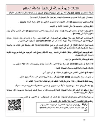 98
‫اﻟﻣﺧﺗﺑر‬ ‫أﻧﺷطﺔ‬ ‫ﺗﻧﻔﯾذ‬ ‫ﻓﻲ‬ ‫ﺣدﯾﺛﺔ‬ ‫ﺗرﺑوﯾﺔ‬ ‫ﺗﻘﻧﯾﺎت‬
‫رﻣز‬ ‫إﻧﺷﺎء‬ ‫طرﯾﻘﺔ‬QR-CODE,‫ﺧﻼل‬ ‫ﻣن‬ ‫وﻗراءﺗﮫ‬smart phone/tablet‫اﻵﺗﯾﺔ‬ ‫اﻟﺗﻔﺻﯾﻠﯾﺔ‬ ‫اﻟﺧطوات‬ ‫إﺗﺑﺎع‬ ‫أرﺟو‬:
1-‫اﻟﺑﺣث‬ ‫ﻣﺣرك‬ ‫ﯾدﻋﻣﮫ‬ ‫ﺣﺳﺎب‬ ‫ﻟدﯾﻧﺎ‬ ‫ﯾﻛون‬ ‫أن‬ ‫ﯾﺟب‬GOOGL‫ﻣﯾل‬ ‫أﻟﮭوت‬ ‫أو‬ ‫اﻟﺟﯾﻣﯾل‬ ‫ﻣﺛل‬.
2-‫ﺑﺗﻧزﯾل‬ ‫ﻧﻘوم‬QR-generator‫اﻟﺑﺣث‬ ‫ﻣﺣرك‬ ‫ﺧﻼل‬ ‫ﻣن‬ ‫اﻟﻣﻛﺗﺑﻲ‬ ‫اﻟﻛﻣﺑﯾوﺗر‬ ‫او‬ ‫اﻟﻼﺑﺗوب‬ ‫ﻋﻠﻰ‬google.
3-‫ﺑﺗﻧزﯾل‬ ‫ﻧﻘوم‬QR-reader‫اﻟﺗﺎﺑﻠت‬ ‫أو‬ ‫اﻟذﻛﯾﺔ‬ ‫اﻷﺟﮭزة‬ ‫ﻋﻠﻰ‬.
4-‫راﺑط‬ ‫ﻋﻠﻰ‬ ‫ﻧﺣﺻل‬ ‫أن‬ ‫ﻋﻠﯾﻧﺎ‬ ‫ﯾﺟب‬ ‫اﻵن‬)‫ﻟﯾﻧك‬(‫إﻟﻰ‬ ‫ﺑﺈرﺳﺎﻟﮫ‬ ‫ﻧﻘوم‬ ‫ﺛم‬ ‫وﻣن‬QR-generator‫ﯾﻘوم‬ ‫واﻟذي‬ ‫اﻟﻠﺑﺗوب‬ ‫ﻋﻠﻰ‬
‫إﻟﻰ‬ ‫اﻟﻠﯾﻧك‬ ‫ﺑﺗﺣوﯾل‬qr-code.
5-‫ﻧﺣﺻ‬ ‫ﻛﻲ‬‫ﺑﻔﺗﺢ‬ ‫ﻧﻘوم‬ ‫اﻟﻠﯾﻧك‬ ‫ﻋﻠﻰ‬ ‫ل‬drive‫ﻣﯾل‬ ‫اﻟﮭوت‬ ‫ﻋﻠﻰ‬ ‫او‬ ‫اﻟﺟﯾﻣﯾل‬ ‫ﻋﻠﻰ‬,‫وﻧﺿﻐط‬ ‫ﻣﺷﺎرﻛﺔ‬ ‫ﺧﯾﺎر‬ ‫اﻟﻰ‬ ‫ﻧذھب‬ ‫ﺛم‬ ‫وﻣن‬
‫ﻋﻠﻰ‬)‫ﻟﻠﻣﺷﺎرﻛﺔ‬ ‫راﺑط‬ ‫ﻋﻠﻰ‬ ‫اﻟﺣﺻول‬(‫اﻟﻰ‬ ‫ﻧذھب‬ ‫ذﻟك‬ ‫وﺑﻌد‬QR-GENERATOR‫اﻟﻠﺑﺗوب‬ ‫ﻋﻠﻰ‬ ‫اﻟﻣوﺟود‬.
6-‫اﻟراﺑط‬ ‫ﻟﺻق‬ ‫ﺑﻌد‬)‫اﻟﻠﯾﻧك‬(‫ﺑرﻧﺎﻣﺞ‬ ‫ﻓﻲ‬ ‫اﻟﻣﺣدد‬ ‫اﻟﻣوﻗﻊ‬ ‫ﻓﻲ‬QR-GENERATO‫ﻋﻠ‬ ‫ﺑﺿﻐط‬ ‫ﻧﻘوم‬‫واﺣﯾﺎﻧﺎ‬ ‫ﻛود‬ ‫اﻧﺷﺎء‬ ‫ﻰ‬
‫اﻟﻛود‬ ‫ﻋﻠﻰ‬ ‫ﻧﺣﺻل‬ ‫اﻟﻣﺣدد‬ ‫ﺑﺎﻟﻣﻛﺎن‬ ‫اﻟﻠﺻق‬ ‫ﺑﻣﺟرد‬)QR. (
7-‫ﻟﻠﻣﻠف‬ ‫ﻧﺳﺦ‬ ‫ﺑﻌﻣل‬ ‫ﻧﻘوم‬ ‫ﺛم‬,‫اﻟرﺳﺎم‬ ‫اﻟﻰ‬ ‫اﻟﻣﻠف‬ ‫ﻓﯾﻧﺗﻘل‬,‫ﺧطوط‬ ‫ﺑﮫ‬ ‫ﻣرﺑﻊ‬ ‫ﺷﻛل‬ ‫ﻋﻠﻰ‬ ‫اﻟﻣوﺟود‬ ‫اﻟﻛود‬ ‫ﺑﻧﺳﺦ‬ ‫ﻧﻘوم‬ ‫ذﻟك‬ ‫وﺑﻌد‬
‫وورد‬ ‫ﻣﻠف‬ ‫ﻋﻠﻰ‬ ‫وﻧرﺳﻠﮫ‬.
8-‫ﻧرﯾد‬ ‫ﻣن‬ ‫ﻣﻊ‬ ‫اﻟﻣﻠف‬ ‫ﺑﻣﺷﺎرﻛﺔ‬ ‫ﻧﻘوم‬ ‫ﺛم‬.
9-‫ﻧﻛون‬ ‫ان‬ ‫ﻧﺳﺗطﯾﻊ‬QR-CODE‫اﻻﻋﻣﺎل‬ ‫ﻣن‬ ‫ﻧوع‬ ‫ﻷي‬,‫وورد‬ ‫ﻣﻠف‬,‫ﻓﯾدﯾو‬,‫ﺑورﺑوﯾﻧت‬,‫ﻣﻠف‬PDF,‫ﺻور‬,....
10-‫اﻟذﻛﯾﺔ‬ ‫اﻻﺟﮭزة‬ ‫ﺧﻼل‬ ‫ﻣن‬ ‫اﻟﻛود‬ ‫ﻗراءة‬ ‫ﻛﯾﻔﯾﺔ‬ ‫اﻻن‬:
‫أ‬-‫ذﻛﻲ‬ ‫ﺟﮭﺎز‬ ‫أي‬ ‫او‬ ‫اﻟﺗﺎﺑﻠت‬ ‫او‬ ‫اﻻﯾﻔون‬ ‫ﻋﻠﻰ‬ ‫اﻟﺧﺎص‬ ‫اﻟﺗطﺑﯾق‬ ‫ﺑﻔﺗﺢ‬ ‫ﻧﻘوم‬.
‫ب‬-‫ﻣرﺑﻊ‬ ‫ﻟﻧﺎ‬ ‫ﯾظﮭر‬,‫ﺑﺗرﻛﯾز‬ ‫ﻧﻘوم‬QR-CODE‫ﻋﻠﻰ‬ ‫اﻟظﺎھر‬ ‫اﻟﻣرﺑﻊ‬ ‫ﻣرﻛز‬ ‫ﻓﻲ‬ ‫ﻟﯾﻛون‬‫اﻟذﻛﻲ‬ ‫اﻟﺟﮭﺎز‬ ‫ﺷﺎﺷﺔ‬.
‫ج‬-‫اﻟﺳﺎﺑﻘﺔ‬ ‫اﻟﺧطوة‬ ‫ﺑﻌد‬,‫اﻧﺷﺎء‬ ‫ﺗم‬ ‫اﻟذي‬ ‫اﻟﻣﻠف‬ ‫ﺗﻧزﯾل‬ ‫ﯾﺗم‬ ‫ﺛواﻧﻲ‬ ‫وﺧﻼل‬QR-CODE‫ﻟﮫ‬ ‫اﻟﺧﺎص‬.
11-‫اﻻﺗﯾﺔ‬ ‫ﺑﺎﻻﺟراءات‬ ‫ﻧﻘوم‬ ‫ذﻟك‬ ‫ﻟﻌﻣل‬ ‫؟؟‬ ‫اﻟﻠﺑﺗوب‬ ‫او‬ ‫اﻟﻛﻣﺑﯾوﺗر‬ ‫اﻟﻰ‬ ‫اﻟذﻛﯾﺔ‬ ‫اﻻﺟﮭزة‬ ‫ﻣن‬ ‫اﻟﻣﻠف‬ ‫ﺑﻧﻘل‬ ‫اﻗوم‬ ‫ﻛﯾف‬:
‫أ‬-‫اﻟذﻛﯾﺔ‬ ‫اﻻﺟﮭزة‬ ‫ﺷﺎﺷﺔ‬ ‫ﻋﻠﻰ‬ ‫اﻟﻣﻠف‬ ‫ﻟﻧﺎ‬ ‫ﯾظﮭر‬ ‫ان‬ ‫ﺑﻌد‬‫اﺟﮭزﺗﻧﺎ‬ ‫ﻋﻠﻰ‬ ‫ﻣوﺟود‬ ‫ﺧﯾﺎرات‬ ‫ﺿﻣن‬ ‫ﻟﻠﻣﻠف‬ ‫ارﺳﺎل‬ ‫او‬ ‫ﻧﻘل‬ ‫ﺑﻌﻣل‬ ‫ﻧﻘوم‬
‫اﻟذﻛﯾﺔ‬,‫اﻟﯾﮫ‬ ‫ﺑﺎرﺳﺎﻟﮫ‬ ‫ﻓﻧﻘوم‬.
‫ب‬-‫ﻋرﺿﮭﺎ‬ ‫ﯾﺗم‬ ‫ان‬ ‫ﯾﻣﻛن‬ ‫اﻟﺗﻲ‬ ‫اﻟﺧﯾﺎرات‬ ‫ﻣن‬:‫اﻟدروﺑوﻛس‬ ‫اﻟﻰ‬ ‫اﻟﻣﻠف‬ ‫ﻧﻘل‬,‫اﻻﯾﻣﯾل‬ ‫او‬,‫اﻟﻔﯾس‬ ‫او‬,,,,
‫ج‬-‫اﻟﻛﻣﺑﯾوﺗر‬ ‫ﻋﻠﻰ‬ ‫وﺗﻧزﯾﻠﮫ‬ ‫ﻣﺛﻼ‬ ‫اﻻﯾﻣﯾل‬ ‫ﻣن‬ ‫اﻟﻣﻠف‬ ‫ﺑﻔﺗﺢ‬ ‫ﻧﻘوم‬.
‫وظﯾﻔﺔ‬:‫اﻟذﻛﯾﺔ‬ ‫اﺟﮭزﺗﻛم‬ ‫ﻋﻠﻰ‬ ‫اﻟﺗدرﯾﺑﯾﺔ‬ ‫اﻟﻣﺎدة‬ ‫ﺑﺗﻧزﯾل‬ ‫ﺗﻘوﻣوا‬ ‫وان‬ ‫ارج‬,‫ﺛم‬ ‫وﻣن‬
‫اﻟﻣﻛﺗﺑﯾﺔ‬ ‫او‬ ‫اﻟﻠﺑﺗوب‬ ‫اﺟﮭزة‬ ‫ﻋﻠﻰ‬,‫ﺧﻼل‬ ‫ﻣن‬ ‫وذﻟك‬ ‫ﺳﺎﺑﻘﺎ‬ ‫ذﻛر‬ ‫ﻟﻣﺎ‬ ‫ﻛﺗطﺑﯾق‬QR-CODE
‫اﻻﺗﻲ‬.
 