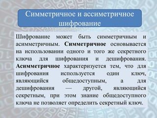 Симметричное и ассиметричное
шифрование
Шифрование может быть симметричным и
асимметричным. Симметричное основывается
на использовании одного и того же секретного
ключа для шифрования и дешифрования.
Асимметричное характеризуется тем, что для
шифрования используется один ключ,
являющийся общедоступным, а для
дешифрования — другой, являющийся
секретным, при этом знание общедоступного
ключа не позволяет определить секретный ключ.
 