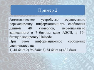 Пример 2
Автоматическое устройство осуществило
перекодировку информационного сообщения
длиной 48 символов, первоначально
записанного в 7–битном коде ASCII, в 16–
битную кодировку Unicode.
При этом информационное сообщение
увеличилось на
1) 48 байт 2) 96 байт 3) 54 байт 4) 432 байт
 
