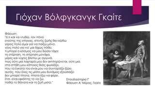 Γιόχαν Βόλφγκανγκ Γκαίτε
Φάουστ:
"ό,τι και να ντυθώ, τον πόνο
ετούτης της επίγειας, στενής ζωής θα νιώθω
γέρος πολύ είμαι για να παίζω μόνο,
νέος πολύ για να' μαι δίχως πόθο.
τι μπορεί ο κόσμος να μου δώσει τάχα;
τη στέρηση, τη στέρηση μονάχα.
μέρες και νύχτες βλέπω με αγωνιά,
πως ούτε μια λαχταρά μου δεν εκπληρώνεται, ούτε μια.
στα στήθη μου κάποιος θεός φωλιάζει,
που τα έγκατα του είναι μου να συνταράζει ξέρει.
αυτός, που όλες τις μέσα μου δυνάμεις εξουσιάζει
δεν μπορεί τίποτα, τίποτα έξω να φέρει.
έτσι, είναι εφιάλτης το να ζω,
ποθώ το θάνατο και τη ζωή μισώ."
Σπουδαστηριο Γ'
Φάουστ Α' Μέρος, Γκαίτε
 