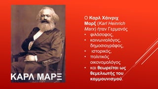 ΚΑΡΛ ΜΑΡΞ
Ο Καρλ Χάινριχ
Μαρξ (Karl Heinrich
Marx) ήταν Γερμανός
• φιλόσοφος,
• κοινωνιολόγος,
δημοσιογράφος,
• ιστορικός,
• πολιτικός
οικονομολόγος
• και θεωρείται ως
θεμελιωτής του
κομμουνισμού.
 